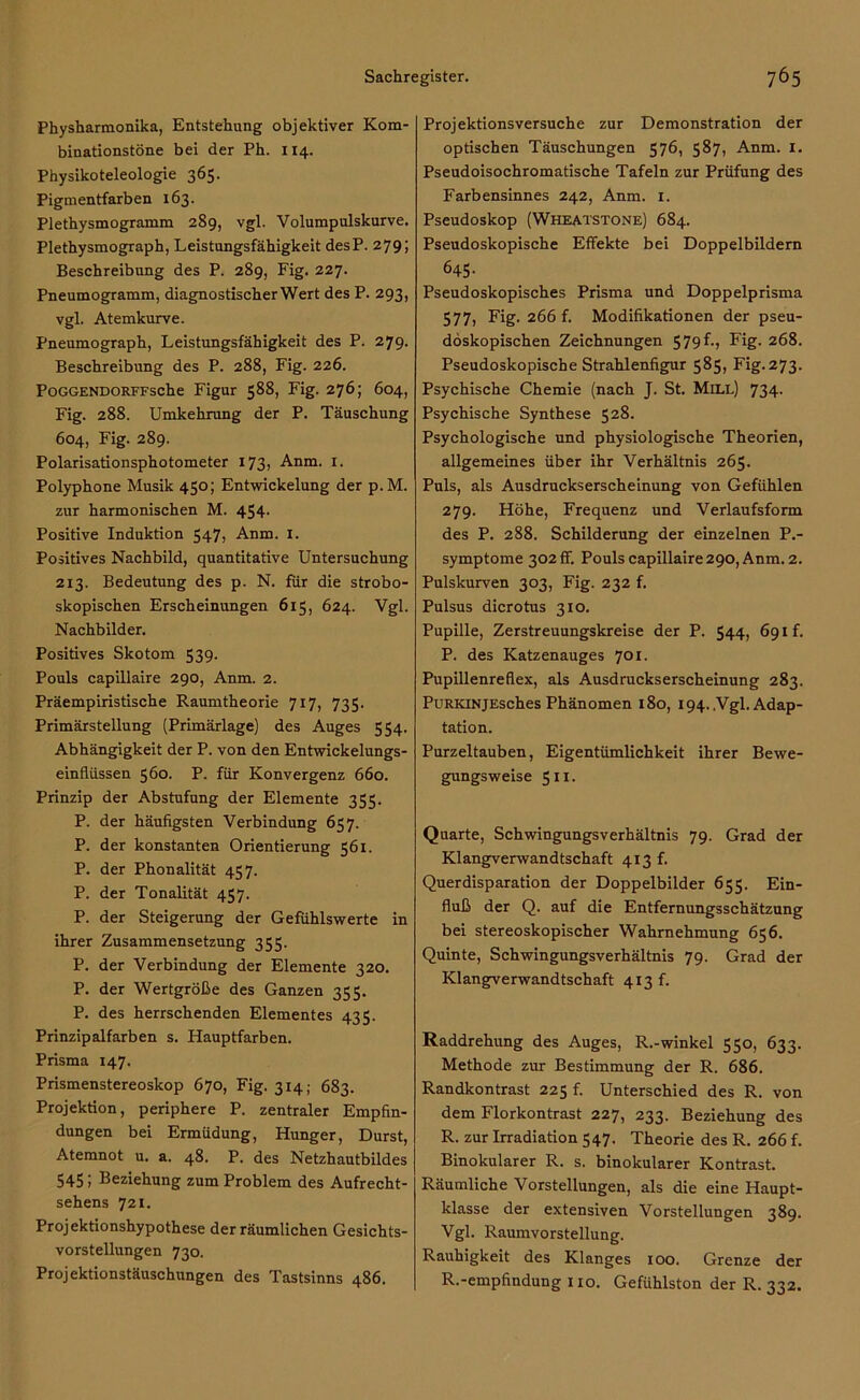 Physharmonika, Entstehung objektiver Kom- binationstöne bei der Ph. 114. Physikoteleologie 365. Pigmentfarben 163. Plethysmogramm 289, vgl. Volumpulskurve. Plethysmograph, Leistungsfähigkeit desP. 279; Beschreibung des P. 289, Fig. 227. Pneumogramm, diagnostischer Wert des P. 293, vgl. Atemkurve. Pneumograph, Leistungsfähigkeit des P. 279. Beschreibung des P. 288, Fig. 226. POGGENDORFFsche Figur 588, Fig. 276; 604, Fig. 288. Umkehrung der P. Täuschung 604, Fig. 289. Polarisationsphotometer 173, Anm. 1. Polyphone Musik 450; Entwickelung der p.M. zur harmonischen M. 454. Positive Induktion 547> Anm. 1. Positives Nachbild, quantitative Untersuchung 213. Bedeutung des p. N. für die strobo- skopischen Erscheinungen 615, 624. Vgl. Nachbilder. Positives Skotom 539. Pouls capillaire 290, Anm. 2. Präempiristische Raumtheorie 717, 735. Primärstellung (Primärlage) des Auges 554. Abhängigkeit der P. von den Entwickelungs- einflüssen 560. P. für Konvergenz 660. Prinzip der Abstufung der Elemente 355. P. der häufigsten Verbindung 657. P. der konstanten Orientierung 561. P. der Phonalität 457. P. der Tonalität 457. P. der Steigerung der Gefühlswerte in ihrer Zusammensetzung 355. P. der Verbindung der Elemente 320. P. der Wertgröße des Ganzen 355. P. des herrschenden Elementes 435. Prinzipalfarben s. Hauptfarben. Prisma 147. Prismenstereoskop 670, Fig. 314; 683. Projektion, periphere P. zentraler Empfin- dungen bei Ermüdung, Hunger, Durst, Atemnot u. a. 48. P. des Netzhautbildes 5451 Beziehung zum Problem des Aufrecht- sehens 721. Projektionshypothese der räumlichen Gesichts- vorstellungen 730. Projektionstäuschungen des Tastsinns 486. Projektionsversuche zur Demonstration der optischen Täuschungen 576, 587, Anm. 1. Pseudoisochromatische Tafeln zur Prüfung des Farbensinnes 242, Anm. 1. Pseudoskop (Wheatstone) 684. Pseudoskopische Effekte bei Doppelbildern 645. Pseudoskopisches Prisma und Doppelprisma 577> Big- 266 f. Modifikationen der pseu- döskopischen Zeichnungen 579 f., Fig. 268. Pseudoskopische Strahlenfigur 585, Fig. 273. Psychische Chemie (nach J. St. Mill) 734. Psychische Synthese 528. Psychologische und physiologische Theorien, allgemeines über ihr Verhältnis 265. Puls, als Ausdruckserscheinung von Gefühlen 279. Höhe, Frequenz und Verlaufsform des P. 288. Schilderung der einzelnen P.- symptome 302 ff. Pouls capillaire 290, Anm. 2. Pulskurven 303, Fig. 232 f. Pulsus dicrotus 310. Pupille, Zerstreuungskreise der P. 544, 691 f. P. des Katzenauges 701. Pupillenreflex, als Ausdruckserscheinung 283. PuRKiNjEsches Phänomen 180, 194. .Vgl. Adap- tation. Purzeltauben, Eigentümlichkeit ihrer Bewe- gungsweise 511. Quarte, Schwingungsverhältnis 79. Grad der Klangverwandtschaft 413 f. Querdisparation der Doppelbilder 655. Ein- fluß der Q. auf die Entfernungsschätzung bei stereoskopischer Wahrnehmung 656. Quinte, Schwingungsverhältnis 79. Grad der Klangverwandtschaft 413 f. Raddrehung des Auges, R.-winkel 550, 633. Methode zur Bestimmung der R. 686. Randkontrast 225 f. Unterschied des R. von dem Florkontrast 227, 233. Beziehung des R. zur Irradiation 547. Theorie des R. 266 f. Binokularer R. s. binokularer Kontrast. Räumliche Vorstellungen, als die eine Haupt- klasse der extensiven Vorstellungen 389. Vgl. Raumvorstellung. Rauhigkeit des Klanges 100. Grenze der R.-empfindung 110. Gefühlston der R. 332.