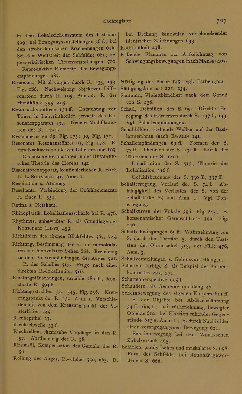 in dem Lokalzeichensystem des Tastsinns 529; bei Bewegungsvorstellungen 38 f.; bei den stroboskopischen Erscheinungen 616; bei dem Wettstreit der Sehfelder 681; bei perspektivischen Tiefenvorstellungen 700. Reproduktive Elemente der Bewegungs- empfindungen 387. Resonanz, Mitschwingen durch R. 135, 133, Fig. 186. Nachweisung objektiver Diffe- renztöne durch R. 105, Anm. 2. R. der Mundhöhle 395, 405. Resonanzhypothese 13 t ff. Entstehung von Tönen in Labyrinthteilen jenseits des Re- sonanzapparates 137. Neuere Modifikatio- nen der R. 142 ff. Resonanzkasten 89, Fig. 175; 90, Fig. 177. Resonator (Resonanzröhre) 91, Fig. 178. R. zum Nachweis objektiver Differenztöne 105. Chemische Resonatoren in der Hermann- schen Theorie des Hörens 141. Resonatorenapparat, kontinuierlicher R. nach K. L. Schaefer 91, Anm. 1. Respiration s. Atmung. Resultante, Verbindung der Gefühlselemente zu einer R. 351. Retina s. Netzhaut. Rhinoplastik, Lokalisationsschärfe bei R. 478. Rhythmus, unbewußter R. als Grundlage der Konsonanz (Lipps) 459. Richtlinien des ebenen Blickfeldes 567, 725. Richtung, Bestimmung der R. im monokula- ren und binokularen Sehen 688. Beziehung zu den Druckempfindungen des Auges 721. R. des Schalles 513. Frage nach einer direkten R.-lokalisation 516. Richtungstäuschungen, variable 580 ff.; kon- stante R. 594 ff. Richtungsstrahlen 530, 545, Fig. 256. Kreu- zungspunkt der R. 530, Anm. 1. Verschie- denheit von dem Kreuzungspunkt der Vi- sierlinien 545. Riechepithel 53. Riechschwelle 53 f. Riechzellen, chemische Vorgänge in den R. 57- Abstimmung der R. 58. Rizinusöl, Kompensation des Geruchs des R. 56. Rollung des Auges, R.-winkel 550, 663. R. bei Drehung binokular verschmelzender identischer Zeichnungen 633. Rotblindheit 238. Rußende Flammen zur Aufzeichnung von Schwingungsbewegungen (nachMARBE) 407. Sättigung der Farbe 14J; vgl. Farbengrad. Sättigungskontrast 221, 234. Santonin, Violettblindheit nach dem Genuß von S. 238. Schall, Definition des S. 69. Direkte Er- regung des Hörnerven durch S. 137 f., 143. Vgl. Schallempfindungen. Schallbilder, stehende Wellen auf der Basi- larmembran (nach Ewald) 14 i. Schallempfindungen 69 ff. Formen der S. 73 ff. Theorien der S. 131 ff. Kritik der Theorien der S. 140 ff. Lokalisation der S. 513; Theorie der Lokalisation 516 f. Gefühlsbetonung der S. 330 ff., 337 ff. Schallerregung, Verlauf der S. 74 f. Ab- hängigkeit des Verlaufes der S. von der Schallstärke 75 und Anm. 1. Vgl. Ton- erregung. Schallkurven der Vokale 396, Fig. 245; S. konsonantischer Geräuschlaute 399, Fig. 246. Schallschwingungen 69 ff. Wahrnehmung von S. durch den Tastsinn 5, durch den Tast- sinn der Ohrmuschel 513, der Füße 476, Anm. 3. Schallvorstellungen s. Gehörsvorstellungen. Schatten, farbige S. als Beispiel des Farben- kontrastes 223, 271. Schattenperspektive 695 f. Schaudern, als Gemeinempfindung 47. Scheinbewegung des eigenen Körpers 611 ff. S. der Objekte bei Abduzenzlähmung 34 ff., 609 f.; bei Wahrnehmung bewegter Objekte 612; bei Fixation ruhender Gegen- stände 613 u. Anm. 1 ; S. durch Nachbilder einer vorangegangenen Bewegung 621. Scheinbewegung bei dem WEBERschen Zirkelversuch 465. Schielen, paralytisches und muskuläres S. 658. Form des Sehfeldes bei stationär gewor- denem S. 666.