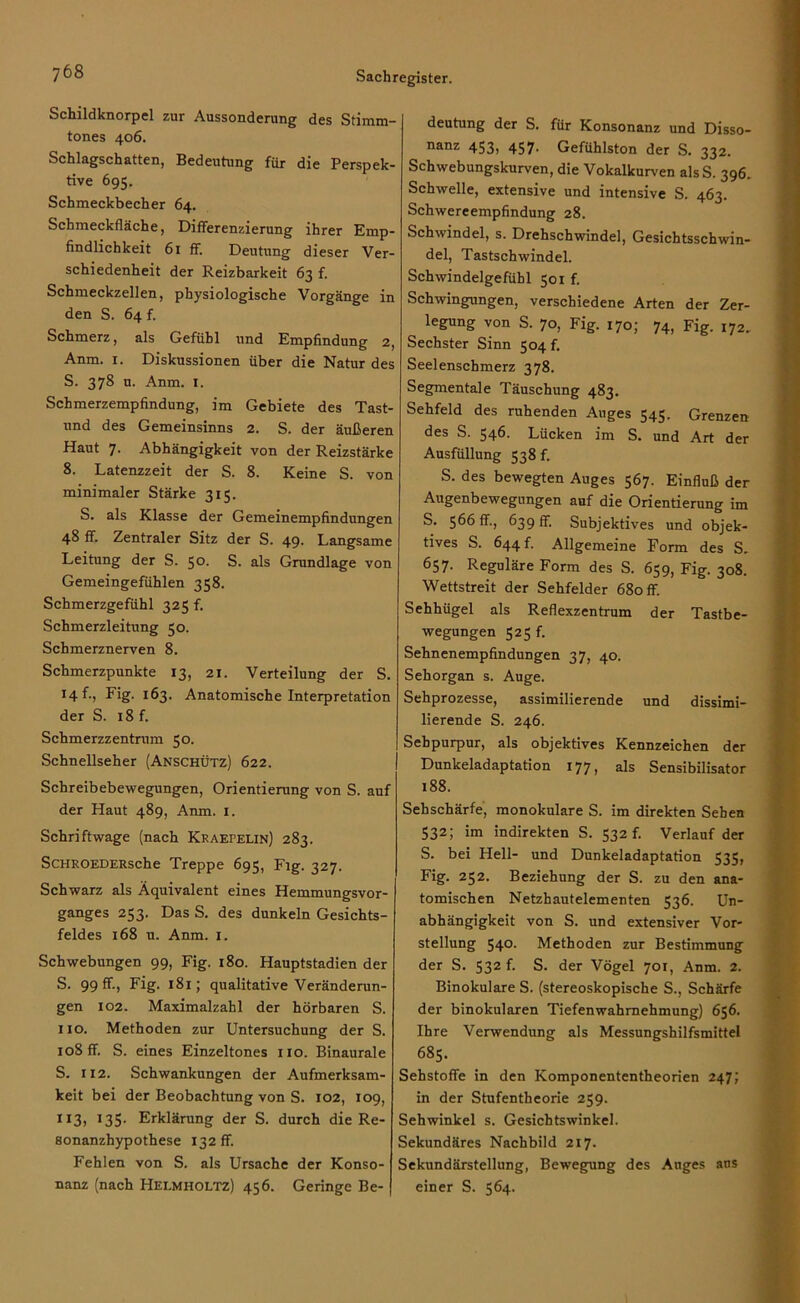 Schildknorpel zur Aussonderung des Stimm- tones 406. Schlagschatten, Bedeutung für die Perspek- tive 695. Schmeckbecher 64. Schmeckfläche, Differenzierung ihrer Emp- findlichkeit 61 ff. Deutung dieser Ver- schiedenheit der Reizbarkeit 63 f. Schmeckzellen, physiologische Vorgänge in den S. 64 f. Schmerz, als Gefühl und Empfindung 2, Anm. 1. Diskussionen über die Natur des S. 378 u. Anm. 1. Schmerzempfindung, im Gebiete des Tast- und des Gemeinsinns 2. S. der äußeren Haut 7. Abhängigkeit von der Reizstärke 8. Latenzzeit der S. 8. Keine S. von minimaler Stärke 315. S. als Klasse der Gemeinempfindungen 48 ff. Zentraler Sitz der S. 49. Langsame Leitung der S. 5°- S. als Grundlage von Gemeingefühlen 358. Schmerzgefühl 325 f. Schmerzleitung 50. Schmerznerven 8. Schmerzpunkte 13, 21. Verteilung der S. I4f-, Fig. 163. Anatomische Interpretation der S. 18 f. Schmerzzentrum 50. Schnellseher (Anschütz) 622. Schreibebewegungen, Orientierung von S. auf der Haut 489, Anm. 1. Schriftwage (nach Kraepelin) 283. ScHROEDERsche Treppe 695, Fig. 327. Schwarz als Äquivalent eines Hemmungsvor- ganges 253. Das S. des dunkeln Gesichts- feldes 168 u. Anm. 1. Schwebungen 99, Fig. 180. Hauptstadien der S. 99 Fig. 181; qualitative Veränderun- gen 102. Maximalzahl der hörbaren S. 110. Methoden zur Untersuchung der S. 108 ff. S. eines Einzeltones 110. Binaurale S. 112. Schwankungen der Aufmerksam- keit bei der Beobachtung von S. 102, 109, 113, 135. Erklärung der S. durch die Re- sonanzhypothese 132 ff. Fehlen von S. als Ursache der Konso- nanz (nach Helmholtz) 456. Geringe Be- deutung der S. für Konsonanz und Disso- nanz 453, 457. Gefühlston der S. 332. Schwebungskurven, die Vokalkurven als S. 396. Schwelle, extensive und intensive S. 463. Schwereempfindung 28. Schwindel, s. Drehschwindel, Gesichtsschwin- del, Tastschwindel. Schwindelgefühl 501 f. Schwingungen, verschiedene Arten der Zer- legung von S. 70, Fig. 170; 74, Fig. 172. Sechster Sinn 504 f. Seelenschmerz 378. Segmentale Täuschung 483. Sehfeld des ruhenden Auges 545. Grenzen des S. 546. Lücken im S. und Art der Ausfüllung 538 f. S. des bewegten Auges 567. Einfluß der Augenbewegungen auf die Orientierung im S. 566 ff., 639 ff. Subjektives und objek- tives S. 644 f. Allgemeine Form des S, 657. Reguläre Form des S. 659, Fig. 308. Wettstreit der Sehfelder 680 ff. Sehhügel als Reflexzentrum der Tastbe- wegungen 525 f. Sehnenempfindungen 37, 40. Sehorgan s. Auge. Sehprozesse, assimilierende und dissimi- lierende S. 246. Sehpurpur, als objektives Kennzeichen der Dunkeladaptation 177, als Sensibilisator 188. Sehschärfe, monokulare S. im direkten Sehen 532; im indirekten S. 532 f. Verlauf der S. bei Hell- und Dunkeladaptation 535, Fig. 252. Beziehung der S. zu den ana- tomischen Netzhautelementen 536. Un- abhängigkeit von S. und extensiver Vor- stellung 540. Methoden zur Bestimmung der S. 532 f. S. der Vögel 701, Anm. 2. Binokulare S. (stereoskopische S., Schärfe der binokularen Tiefenwahrnehmung) 656. Ihre Verwendung als Messungshilfsmittel 685. Sehstoffe in den Komponententheorien 247; in der Stufentheorie 259. Sehwinkel s. Gesichtswinkel. Sekundäres Nachbild 217. Sekundärstellung, Bewegung des Auges ans einer S. 564.