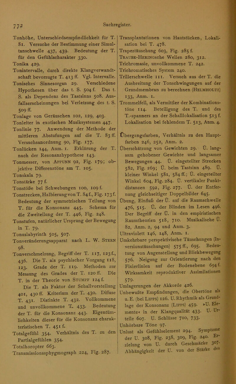 Tonhöhe, Unterschiedsempfindlichkeit für T. 81. Versuche der Bestimmung einer Simul- tanschwelle 437, 439. Bedeutung der T. für den Gefühlscharakter 330. Tonika 429. Tonintervalle, durch direkte Klangverwandt- schaft bevorzugte T. 413 ff. Vgl. Intervalle. Tonisches Sinnesorgan 29. Verschiedene Hypothesen über das t. S. 5°4 f< Das t. S. als Dependenz des Tastsinns 508. Aus- fallserscheinungen bei Verletzung des t. S. 5°9 ff- Tonlage von Geräuschen 102, 129, 403. Tonleiter in exotischen Musiksystemen 447. Tonlinie 77. Anwendung der Methode der mittleren Abstufungen auf die T. 83 ff. Versuchsanordnung 90, Fig. 177. Tonlücken 144, Anm. 1. Erklärung der T. nach der Resonanzhypothese 143. Tonmesser, von Appunn 92, Fig. 179; ob- jektive Differenztöne am T. 105. Tonskala 79. Tonstärke 77 f. Tonstöße bei Schwebungen 100, 109 f. Tonstrecken, Halbierung von T. 84f., Fig. 173 f. Bedeutung der symmetrischen Teilung von T. für die Konsonanz 445. Schema für die Zweiteilung der T. 446, Fig. 248. Tonstufen, natürlicher Ursprung der Bewegung in T. 79. Tonuslabyrinth 505, 507. Tonveränderungsapparat nach L. W. Stern 98. Tonverschmelzung, Begriff der T. 117, 123 f., 436. Die T. als psychischer Vorgang 118, 123. Grade der T. 119. Methoden zur Messung des Grades der T. 120 ff. Die T. in der Theorie von Stumpf 124 f. Die T. als Faktor der Schallvorstellung 401, 430 fr. Kriterium der T. 430. Diffuse T. 431. Distinkte T. 432. Vollkommene und unvollkommene T. 433- Bedeutung der T. für die Konsonanz 443. Eigentüm- lichkeiten dieser für die Konsonanz charak- teristischen T. 451 f* Totalgefühl 354. Verhältnis des T. zu den Partialgefühlen 354. Totalhoropter 663. Transmissionssphygmograph 224, Fig. 287. Transplantationen von Hautstücken, Lokali- sation bei T. 478. Trapeztäuschung 603, Fig. 285 f. TRAUBE-HERiNGsche Wellen 280, 312. Trichromasie, unvollkommene T. 242. Trichromatisches System 240. Trillerschwelle m. Versuch aus der T. die Ausbreitung der Tonschwingungen auf der Grundmembran zu berechnen (Helmholtz) 133, Anm. 1. Trommelfell, als Vermittler der Kombinations- töne 114. Beteiligung des T. und des T.-spanners an der Schalllokalisation 513 f. Lokalisation bei fehlendem T. 513, Anm. 4. Übergangsfarben, Verhältnis zu den Haupt- farben 246, 252, Anm. 2. Überschätzung von Gewichten 29. Ü. lang- sam gehobener Gewichte und langsamer Bewegungen 44. Ü. eingeteilter Strecken 582, Fig. 269; Ü. beim Tastsinn 489. Ü. kleiner Winkel 581, 584fr.; Ü. eingeteilter Winkel 604, Fig. 284. Ü. vertikaler Punkt- distanzen 592, Fig. 277. Ü. der Entfer- nung gleichseitiger Doppelbilder 645. Übung, Einfluß der Ü. auf die Raumschwelle 476, 515. Ü. der Blinden im Lesen 496. Der Begriff der Ü. in den empiristischen Raumtheorien 518, 710. Musikalische Ü. 82, Anm. 2, 94 und Anm. 3. Ultraviolett 146, 148, Anm. 1. Umkehrbare perspektivische Täuschungen (In- versionstäuschungen) 575 ff., 695. Bedeu- tung von Augenstellung und Blickbewegung 576. Neigung zur Orientierung nach den Fixierlinien auf der Bodenebene 694 b Wirksamkeit reproduktiver Assimilationen 579- Umlagerungen der Akkorde 426. Unbewußte Empfindungen, die Obertöne als u. E. (bei Lipps) 126. U. Rhythmik als Grund- lage der Konsonanz (Lipps) 459- ’U. Ele- mente« in der Klangqualität 433- U. Lr* teile 607. U. Schlüsse 7IO> 733- Unhörbare Töne 97. Unlust als Gefühlselement 294. Symptome der U. 308, Fig. 238, 309, Fig. 240. Er- zielung von U. durch Geschinäckc 3^7 Abhängigkeit der U. von der Stärke des