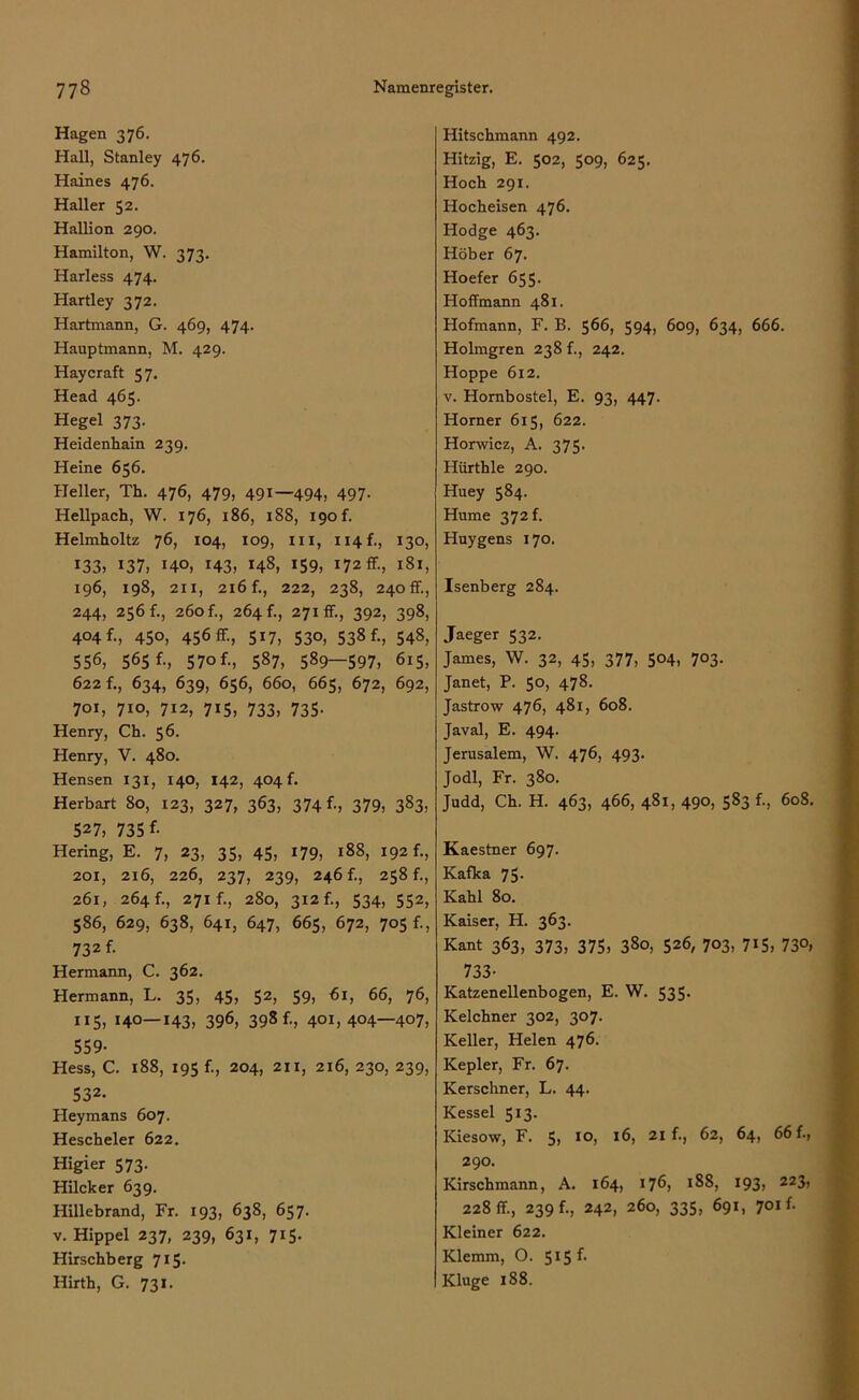 Hagen 376. Hall, Stanley 476. Haines 476. Haller 52. Hallion 290. Hamilton, W. 373. Harless 474. Hartley 372. Hartmann, G. 469, 474. Hauptmann, M. 429. Haycraft 57. Head 465. Hegel 373. Heidenliain 239. Heine 656. Heller, Th. 476, 479, 491—494, 497. Hellpach, W. 176, 186, 188, i9of. Helmholtz 76, 104, 109, in, 114 f., 130, *33, 137, HO, 143, HS, *59, 172 ff-, 181, 196, 198, 211, 216 f., 222, 238, 240 fr., 244, 256 f., 260 f., 264 f., 271fr., 392, 398, 404 f., 450, 456 fr., 517, 530, 538 f., 548, 556, 565 f-, 570 f-, 587, 589—597, 6i5, 622 r., 634, 639, 656, 660, 665, 672, 692, 701, 710, 712, 715, 733, 735. Henry, Ch. 56. Henry, V. 480. Hensen 131, 140, 142, 404 f. Herbart 80, 123, 327, 363, 374 f-, 379, 3S3, 527, 735 f- Hering, E. 7, 23, 35, 45, 179, 188, 192 f., 201, 216, 226, 237, 239, 246 f., 258 f., 261, 264f., 271 f., 280, 3i2r., 534, 552, 586, 629, 638, 641, 647, 665, 672, 705 f., 732 f. Hermann, C. 362. Hermann, L. 35, 45, 52, 59, 61, 66, 76, 115, 140—143, 396, 398 f., 401,404—407, 559- Hess, C. 188, 195 f., 204, 211, 216, 230, 239, 532- Heymans 607. Hescheler 622. Higier 573. Hilcker 639. Hillebrand, Fr. 193, 638, 657. v. Hippel 237, 239, 631, 715. Hirschberg 715. Hirth, G. 731. Hitschmann 492. Hitzig, E. 502, 509, 625. Hoch 291. Hocheisen 476. Hodge 463. Höher 67. Hoefer 655. Hoffmann 481. Hofrnann, F. B. 566, 594, 609, 634, 666. Holmgren 238 f., 242. Hoppe 612. v. Hornbostel, E. 93, 447. Horner 615, 622. Horwicz, A. 375. Hiirthle 290. Huey 584. Hume 372 f. Huygens 170. Isenberg 284. Jaeger 532. James, W. 32, 45, 377, 504, 703. Janet, P. 50, 478. Jastrow 476, 481, 608. Javal, E. 494. Jerusalem, W. 476, 493. Jodl, Fr. 380. Judd, Ch. H. 463, 466, 481, 490, 583 f., 608. Kaestner 697. Kafka 75- Kahl 80. Kaiser, H. 363. Kant 363, 373, 375, 380, 526, 703, 715, 73°, 733- Katzenellenbogen, E. W. 535. Kelchner 302, 307. Keller, Helen 476. Kepler, Fr. 67. Kerschner, L. 44. Kessel 513. Kiesow, F. 5, IO, *6, 21 62, 64, 66 f., 290. Kirschmann, A. 164, 176, *88, 193, 223, 228 fr., 239 f., 242, 260, 335, 691, 701 f. Kleiner 622. Klemm, O. 515 f. Kluge 188.