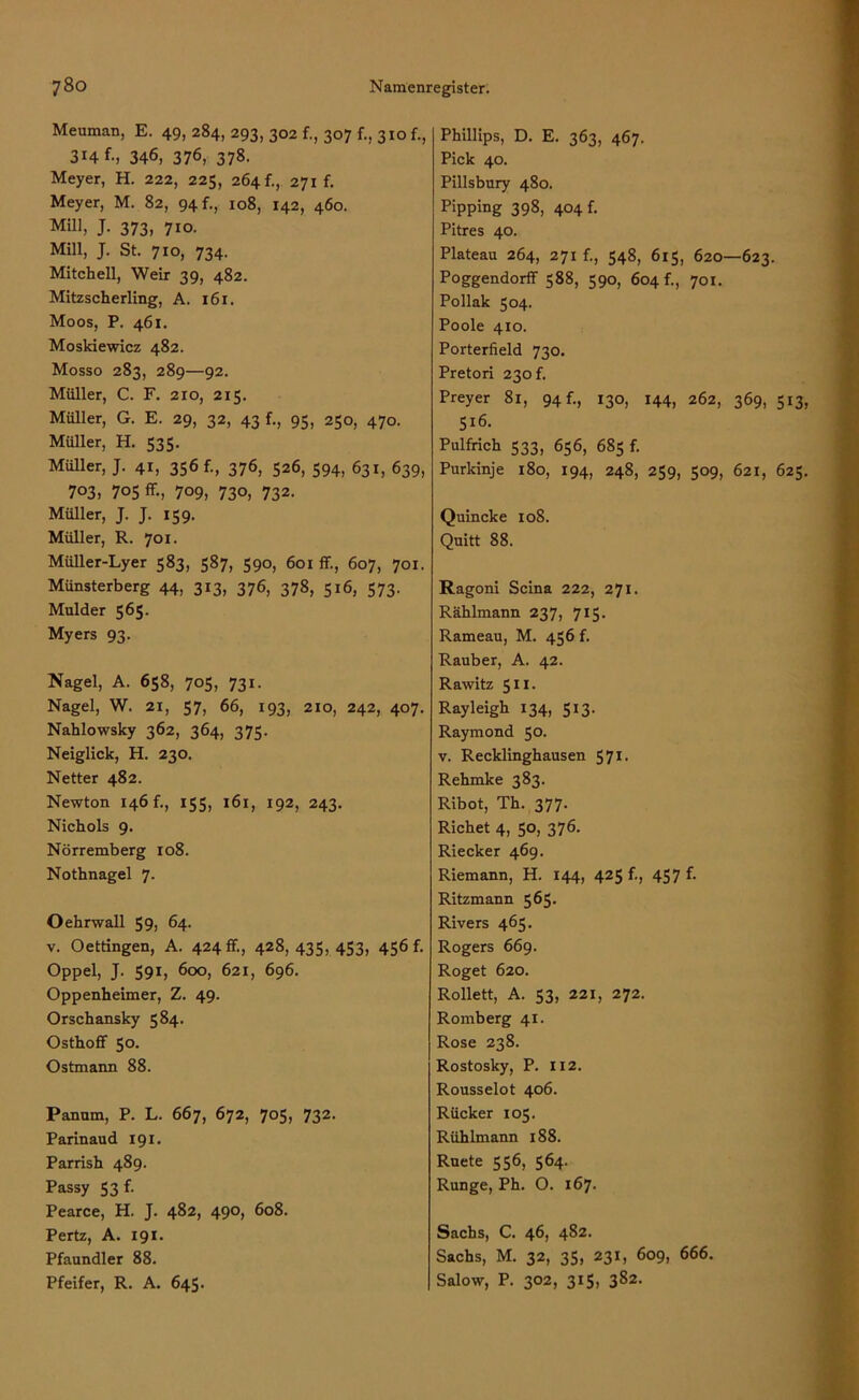 Meuman, E. 49, 284, 293, 302 f., 307 f., 310 f., 314 f., 346, 376, 378. Meyer, H. 222, 225, 264 f., 271 f. Meyer, M. 82, 94 f., 108, 142, 460. MÜI, J- 373. 7io. Mill, J. St. 710, 734. Mitchell, Weir 39, 482. Mitzscherling, A. 161. Moos, P. 461. Moskiewicz 482. Mosso 283, 289—92. Müller, C. F. 210, 215. Müller, G. E. 29, 32, 43 f., 95, 250, 470. Müller, H. 535. Müller, J. 41, 356 f., 376, 526, 594, 631, 639, 703, 705 fr., 709, 730, 732. Müller, J. J. 159. Müller, R. 701. Müller-Lyer 583, 587, 590, 601 ff., 607, 701. Münsterberg 44, 313, 376, 378, 516, 573. Mnlder 565. Myers 93. Nagel, A. 658, 705, 731. Nagel, W. 21, 57, 66, 193, 210, 242, 407. Nahlowsky 362, 364, 375. Neiglick, H. 230. Netter 482. Newton 146 f., 155, 161, 192, 243. Nichols 9. Nörremberg 108. Nothnagel 7. O ehrwall 59, 64. v. Oettingen, A. 424 fr., 428,435,453, 456 f. Oppel, J. 591, 600, 621, 696. Oppenheimer, Z. 49. Orschansky 584. Osthoff 50. Ostmann 88. Pannm, P. L. 667, 672, 705, 732. Parinaud 191. Parrish 489. Passy 53 f. Pearce, H. J. 482, 490, 608. Pertz, A. 191. Pfaundler 88. Pfeifer, R. A. 645. Phillips, D. E. 363, 467. Pick 40. Pillsbury 480. Pipping 398, 404 f. Pitres 40. Plateau 264, 271 f., 548, 615, 620—623. Poggendorff 588, 590, 604 f., 701. Pollak 504. Poole 410. Porterfield 730. Pretori 230 f. Preyer 81, 94 f., 130, 144, 262, 369, 513, 516. Pulfrich 533, 656, 685 f. Purkinje 180, 194, 248, 259, 509, 621, 625. Quincke 108. Quitt 88. Ragoni Scina 222, 271. Rählmann 237, 715. Rameau, M. 456 f. Räuber, A. 42. Rawitz 511. Rayleigh 134, 513. Raymond 50. v. Recklinghausen 571. Rehmke 383. Ribot, Th. 377. Richet 4, 50, 376. Riecker 469. Riemann, H. 144, 425 f., 457 f. Ritzmann 565. Rivers 465. Rogers 669. Roget 620. Rolle«, A. 53, 221, 272. Romberg 41. Rose 238. Rostosky, P. 112. Rousselot 406. Rücker 105. Rühlmann 188. Ruete 556, 564. Runge, Ph. O. 167. Sachs, C. 46, 482. Sachs, M. 32, 35, 231, 609, 666. Salow, P. 302, 315, 382.