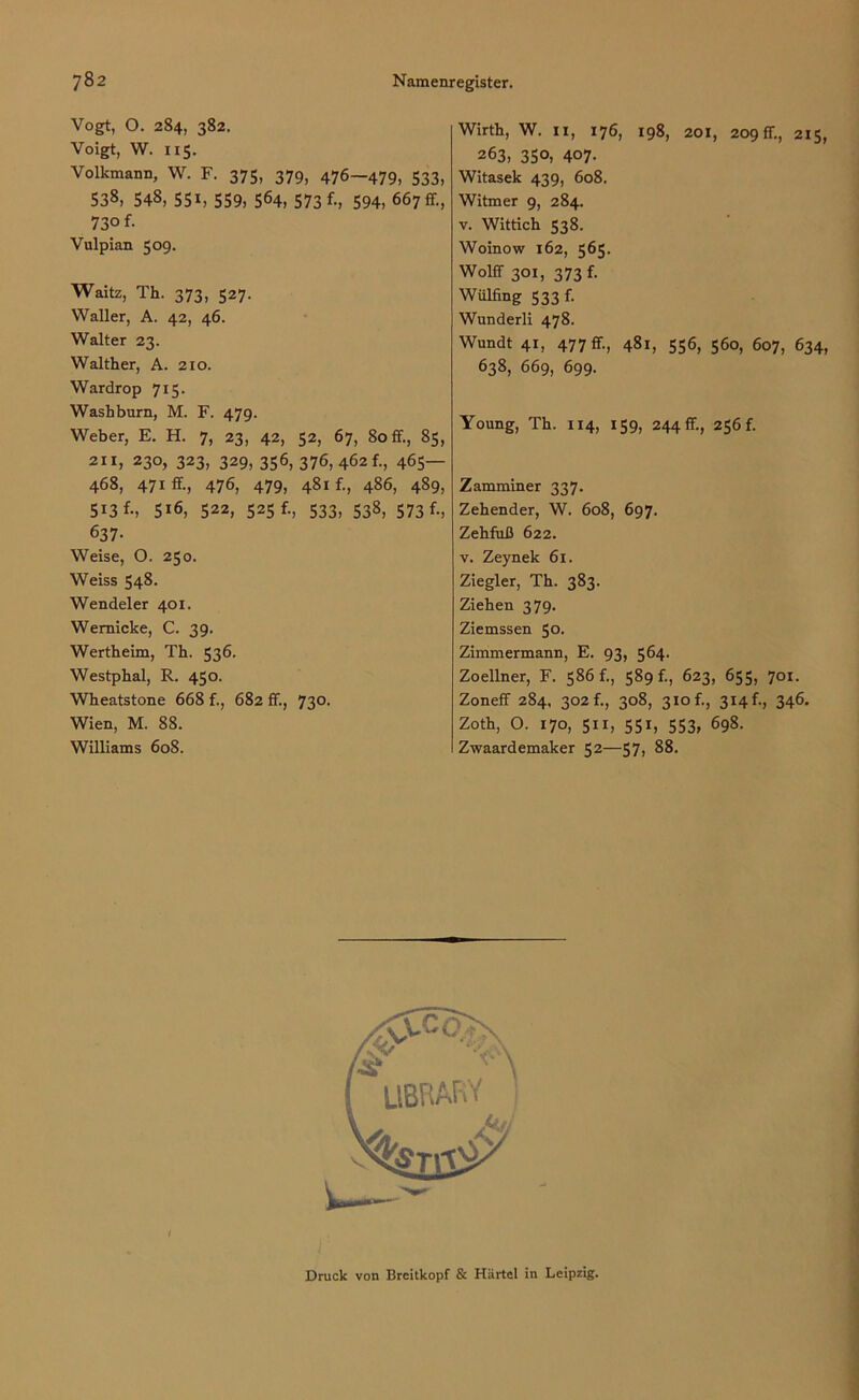 Vogt, O. 284, 382. Voigt, W. 115. Volkmann, W. F. 375, 379, 476-479, 533, 538. 548, 551, 559, 564, 573 f-, 594, 667 fr., 730 f. Vulpian 509. Waitz, Th. 373, 527. Waller, A. 42, 46. Walter 23. Walther, A. 210. Wardrop 715. Washburn, M. F. 479. Weber, E. H. 7, 23, 42, 52, 67, Soff., 85, 211, 230, 323, 329, 356, 376, 462 f., 465— 468, 471 ff-, 476, 479, 481 f-, 486, 489, 5i3 f-, 5i6, 522, 525 f., 533, 538, 573 f-, 637- Weise, O. 250. Weiss 548. Wendeier 401. Wemicke, C. 39. Wertheim, Th. 536. Westphal, R. 450. Wheatstone 668 f., 682 ff., 730. Wien, M. 88. Williams 608. Wirth, W. 11, 176, 198, 201, 209 fr., 215, 263, 350, 407. Witasek 439, 608. Witmer 9, 284. v. Wittich 538. Woinow 162, 565. Wolff 301, 373 f. Wülfing 533 r. Wunderli 478. Wundt 41, 477 fr., 481, 556, 560, 607, 634, 638, 669, 699. Young, Th. 114, 159, 244 fr., 256 f. Zamminer 337. Zehender, W. 608, 697. Zehfuß 622. v. Zeynek 61. Ziegler, Th. 383. Ziehen 379. Ziemssen 50. Zimmermann, E. 93, 564. Zoeliner, F. 586 f., 589 f., 623, 655, 701. Zoneff 284. 302 fi, 308, 310 f., 314 f., 346. Zoth, O. 170, 511, 551, 553, 698. Zwaardemaker 52—57? 88. 1 Druck von Breitkopf & Härtel in Leipzig.