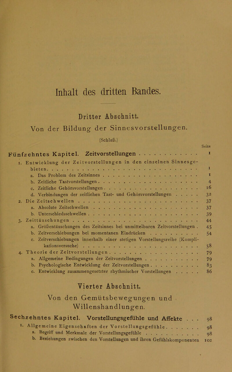 Inhalt des dritten Bandes. Dritter Abschnitt. Von der Bildung der Sinnes Vorstellungen. (Schluß.) Seite Fünfzehntes Kapitel. Zeitvorstellungen 1 1. Entwicklung der Zeitvorstellungen in den einzelnen Sinnesge- bieten 1 a. Das Problem des Zeitsinnes I b. Zeitliche Tastvorstellungen 4 c. Zeitliche Gehörsvorstellungen 16 d. Verbindungen der zeitlichen Tast- und Gehörsvorstellungen 32 2. Die Zeitschwellen 37 a. Absolute Zeitschwellen 37 b. Unterschiedsschwellen 39 3. Zeittäuschungen 44 a. Größentäuschungen des Zeitsinnes bei unmittelbaren Zeitvorstellungen . 45 b. Zeitverschiebungen bei momentanen Eindrücken 54 c. Zeitverschiebungen innerhalb einer stetigen Vorstellungsreihe (Kompli- kationsversuche) 5^ 4. Theorie der Zeitvorstellungen 79 a. Allgemeine Bedingungen der Zeitvorstellungen 79 b. Psychologische Entwicklung der Zeitvorstellungen 83 c. Entwicklung zusammengesetzter rhythmischer Vorstellungen 86 Vierter Abschnitt. Von den Gemütsbewegungen und Willenshandlungen. Sechzehntes Kapitel. Vorstellungsgefühle und Affekte ... 98 *• Allgemeine Eigenschaften der Vorstellungsgefühle 98 a. Begriff und Merkmale der Vorstellungsgefühle 98 b. Beziehungen zwischen den Vorstellungen und ihren Gefühlskomponenten 102