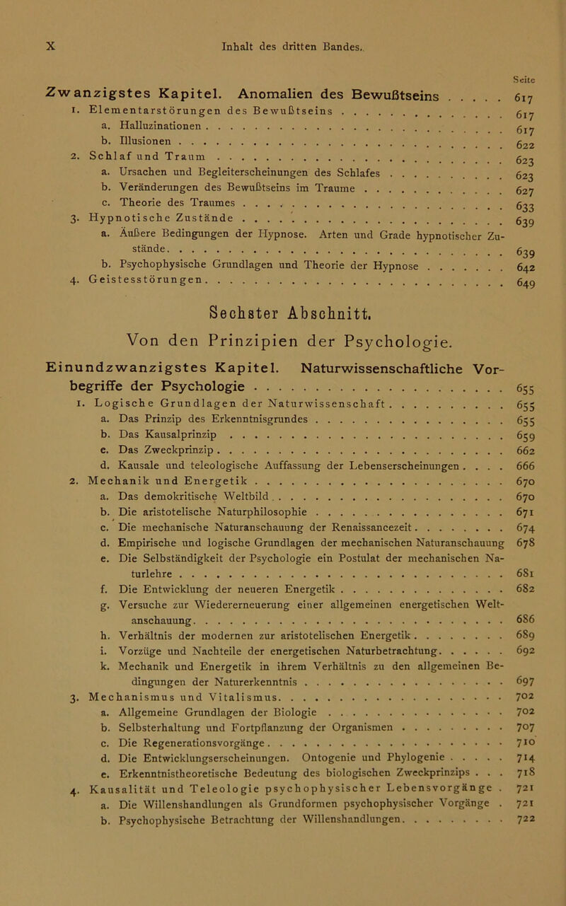 Seite Zwanzigstes Kapitel. Anomalien des Bewußtseins 617 1. Elementarstörungen des Bewußtseins a. Halluzinationen b. Illusionen g22 2. Schl af und Traum g2^ a. Ursachen und Begleiterscheinungen des Schlafes 623 b. Veränderungen des Bewußtseins im Traume 627 c. Theorie des Traumes g^2 3. Hypnotische Zustände g^g a. Äußere Bedingungen der Hypnose. Arten und Grade hypnotischer Zu- stände ßjg b. Psychophysische Grundlagen und Theorie der Hypnose 642 4. Geistesstörungen g^g Sechster Abschnitt, Von den Prinzipien der Psychologie. Einundzwanzigstes Kapitel. Naturwissenschaftliche Vor- begriffe der Psychologie 655 1. Logische Grundlagen der Naturwissenschaft 655 a. Das Prinzip des Erkenntnisgrundes 655 b. Das Kausalprinzip 659 c. Das Zweckprinzip 662 d. Kausale und teleologische Auffassung der Lebenserscheinungen .... 666 2. Mechanik und Energetik 670 a. Das demokritische Weltbild 670 b. Die aristotelische Naturphilosophie 671 c. Die mechanische Naturanschauung der Renaissancezeit 674 d. Empirische und logische Grundlagen der mechanischen Naturanschauung 678 e. Die Selbständigkeit der Psychologie ein Postulat der mechanischen Na- turlehre 681 f. Die Entwicklung der neueren Energetik 682 g. Versuche zur Wiedererneuerung einer allgemeinen energetischen Welt- anschauung 686 h. Verhältnis der modernen zur aristotelischen Energetik 689 i. Vorzüge und Nachteile der energetischen Naturbetrachtung 692 k. Mechanik und Energetik in ihrem Verhältnis zu den allgemeinen Be- dingungen der Naturerkenntnis 697 3. Mechanismus und Vitalismus 7°2 a. Allgemeine Grundlagen der Biologie 7°2 b. Selbsterhaltung und Fortpflanzung der Organismen 7°7 c. Die Regenerationsvorgänge 710 d. Die Entwicklungserscheinungen. Ontogenie und Phylogenie 714 e. Erkenntnistheoretische Bedeutung des biologischen Zweckprinzips ... 718 4. Kausalität und Teleologie psychophysischer Lebensvorgänge . 721 a. Die Willenshandlungen als Grundformen psychophysischer Vorgänge . 721 b. Psychophysische Betrachtung der Willenshandlungen 722