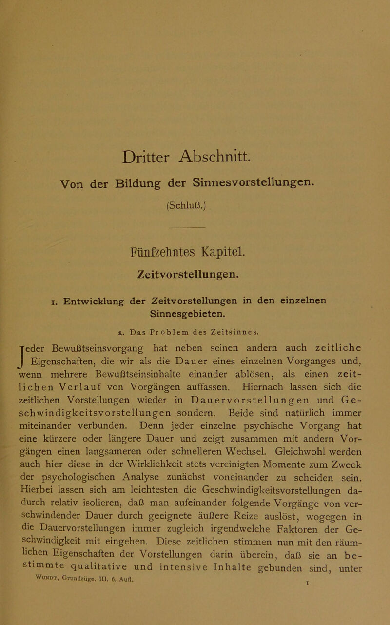 Dritter Abschnitt. Von der Bildung der Sinnesvorstellungen. (Schluß.) Fünfzehntes Kapitel. Zeitvorstellungen. i. Entwicklung der Zeitvorstellungen in den einzelnen Sinnesgebieten. a. Das Problem des Zeitsinnes. Jeder Bewußtseinsvorgang hat neben seinen andern auch zeitliche Eigenschaften, die wir als die Dauer eines einzelnen Vorganges und, wenn mehrere Bewußtseinsinhalte einander ablösen, als einen zeit- lichen Verlauf von Vorgängen auffassen. Hiernach lassen sich die zeitlichen Vorstellungen wieder in Dauervorstellungen und Ge- schwindigkeitsvorstellungen sondern. Beide sind natürlich immer miteinander verbunden. Denn jeder einzelne psychische Vorgang hat eine kürzere oder längere Dauer und zeigt zusammen mit andern Vor- gängen einen langsameren oder schnelleren Wechsel. Gleichwohl werden auch hier diese in der Wirklichkeit stets vereinigten Momente zum Zweck der psychologischen Analyse zunächst voneinander zu scheiden sein. Hierbei lassen sich am leichtesten die Geschwindigkeitsvorstellungen da- durch relativ isolieren, daß man aufeinander folgende Vorgänge von ver- schwindender Dauer durch geeignete äußere Reize auslöst, wogegen in die Dauervorstellungen immer zugleich irgendwelche Faktoren der Ge- schwindigkeit mit eingehen. Diese zeitlichen stimmen nun mit den räum- lichen Eigenschaften der Vorstellungen darin überein, daß sie an be- stimmte qualitative und intensive Inhalte gebunden sind, unter Wundt, Grundzüge. III. 6. Aufl.