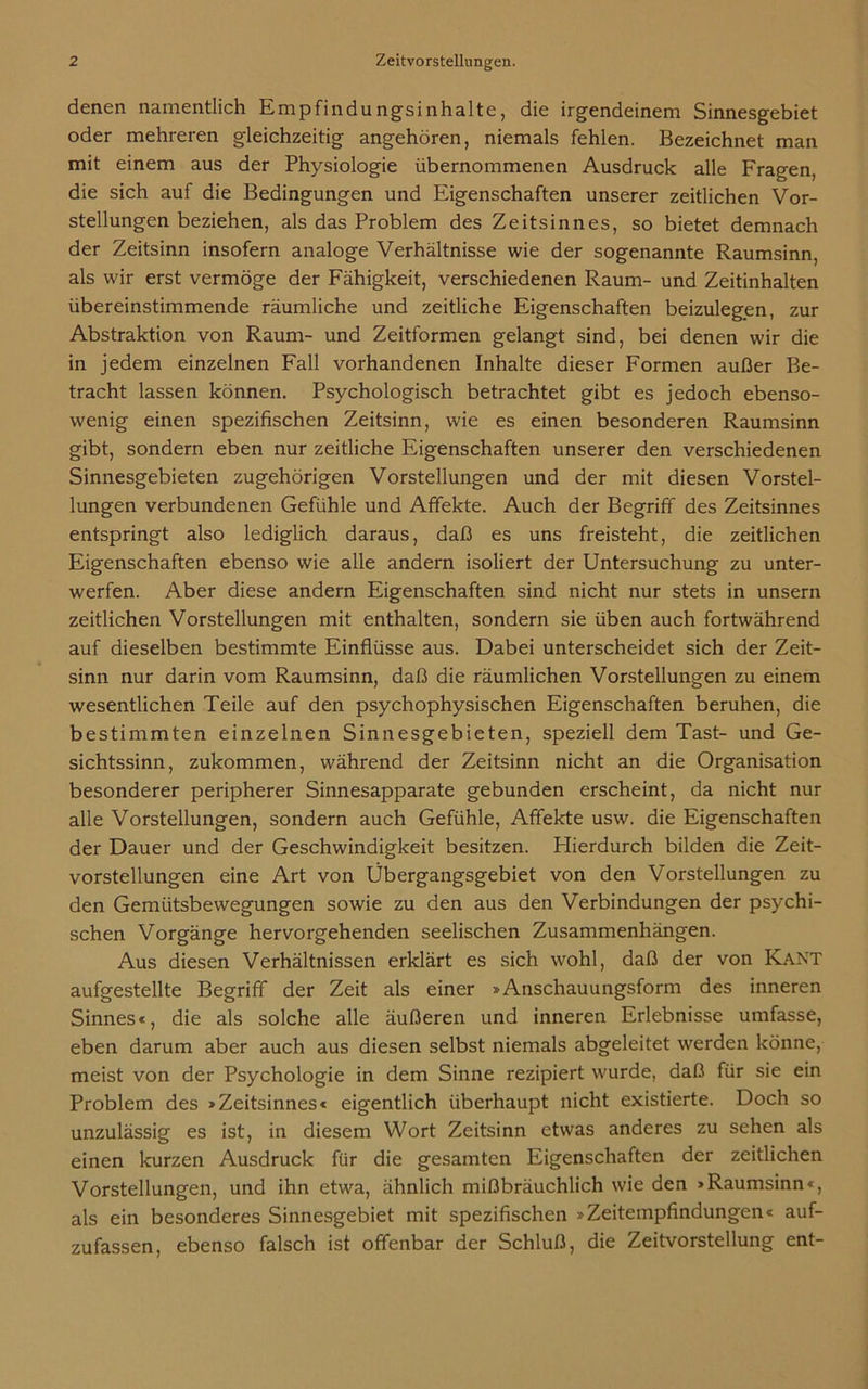 denen namentlich Empfindungsinhalte, die irgendeinem Sinnesgebiet oder mehreren gleichzeitig angehören, niemals fehlen. Bezeichnet man mit einem aus der Physiologie übernommenen Ausdruck alle Fragen, die sich auf die Bedingungen und Eigenschaften unserer zeitlichen Vor- stellungen beziehen, als das Problem des Zeitsinnes, so bietet demnach der Zeitsinn insofern analoge Verhältnisse wie der sogenannte Raumsinn, als wir erst vermöge der Fähigkeit, verschiedenen Raum- und Zeitinhalten übereinstimmende räumliche und zeitliche Eigenschaften beizulegen, zur Abstraktion von Raum- und Zeitformen gelangt sind, bei denen wir die in jedem einzelnen Fall vorhandenen Inhalte dieser Formen außer Be- tracht lassen können. Psychologisch betrachtet gibt es jedoch ebenso- wenig einen spezifischen Zeitsinn, wie es einen besonderen Raumsinn gibt, sondern eben nur zeitliche Eigenschaften unserer den verschiedenen Sinnesgebieten zugehörigen Vorstellungen und der mit diesen Vorstel- lungen verbundenen Gefühle und Affekte. Auch der Begriff des Zeitsinnes entspringt also lediglich daraus, daß es uns freisteht, die zeitlichen Eigenschaften ebenso wie alle andern isoliert der Untersuchung zu unter- werfen. Aber diese andern Eigenschaften sind nicht nur stets in unsern zeitlichen Vorstellungen mit enthalten, sondern sie üben auch fortwährend auf dieselben bestimmte Einflüsse aus. Dabei unterscheidet sich der Zeit- sinn nur darin vom Raumsinn, daß die räumlichen Vorstellungen zu einem wesentlichen Teile auf den psychophysischen Eigenschaften beruhen, die bestimmten einzelnen Sinnesgebieten, speziell dem Tast- und Ge- sichtssinn, zukommen, während der Zeitsinn nicht an die Organisation besonderer peripherer Sinnesapparate gebunden erscheint, da nicht nur alle Vorstellungen, sondern auch Gefühle, Affekte usw. die Eigenschaften der Dauer und der Geschwindigkeit besitzen. Hierdurch bilden die Zeit- vorstellungen eine Art von Übergangsgebiet von den Vorstellungen zu den Gemütsbewegungen sowie zu den aus den Verbindungen der psychi- schen Vorgänge hervorgehenden seelischen Zusammenhängen. Aus diesen Verhältnissen erklärt es sich wohl, daß der von Kant aufgestellte Begriff der Zeit als einer »Anschauungsform des inneren Sinnes«, die als solche alle äußeren und inneren Erlebnisse umfasse, eben darum aber auch aus diesen selbst niemals abgeleitet werden könne, meist von der Psychologie in dem Sinne rezipiert wurde, daß für sie ein Problem des »Zeitsinnes« eigentlich überhaupt nicht existierte. Doch so unzulässig es ist, in diesem Wort Zeitsinn etwas anderes zu sehen als einen kurzen Ausdruck für die gesamten Eigenschaften der zeitlichen Vorstellungen, und ihn etwa, ähnlich mißbräuchlich wie den »Raumsinn«, als ein besonderes Sinnesgebiet mit spezifischen »Zeitempfindungen« auf- zufassen, ebenso falsch ist offenbar der Schluß, die Zeitvorstellung ent-