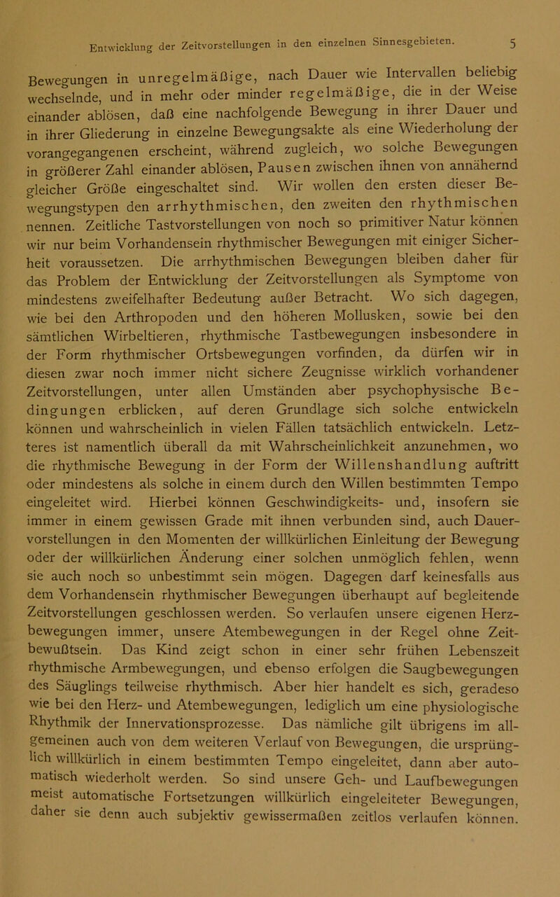 Bewegungen in unregelmäßige, nach Dauer wie Intervallen beliebig wechselnde, und in mehr oder minder regelmäßige, die in der Weise einander ablösen, daß eine nachfolgende Bewegung in ihrer Dauer und in ihrer Gliederung in einzelne Bewegungsakte als eine Wiederholung der vorangegangenen erscheint, während zugleich, wo solche Bewegungen in größerer Zahl einander ablösen, Pausen zwischen ihnen von annähernd gleicher Größe eingeschaltet sind. Wir wollen den ersten dieser Be- wegungstypen den arrhythmischen, den zweiten den rhythmischen nennen. Zeitliche Tastvorstellungen von noch so primitiver Natur können wir nur beim Vorhandensein rhythmischer Bewegungen mit einiger Sicher- heit voraussetzen. Die arrhythmischen Bewegungen bleiben daher für das Problem der Entwicklung der Zeitvorstellungen als Symptome von mindestens zweifelhafter Bedeutung außer Betracht. Wo sich dagegen, wie bei den Arthropoden und den höheren Mollusken, sowie bei den sämtlichen Wirbeltieren, rhythmische Tastbewegungen insbesondere in der Form rhythmischer Ortsbewegungen vorfinden, da dürfen wir in diesen zwar noch immer nicht sichere Zeugnisse wirklich vorhandener Zeitvorstellungen, unter allen Umständen aber psychophysische Be- dingungen erblicken, auf deren Grundlage sich solche entwickeln können und wahrscheinlich in vielen Fällen tatsächlich entwickeln. Letz- teres ist namentlich überall da mit Wahrscheinlichkeit anzunehmen, wo die rhythmische Bewegung in der Form der Willenshandlung auftritt oder mindestens als solche in einem durch den Willen bestimmten Tempo eingeleitet wird. Hierbei können Geschwindigkeits- und, insofern sie immer in einem gewissen Grade mit ihnen verbunden sind, auch Dauer- vorstellungen in den Momenten der willkürlichen Einleitung der Bewegung oder der willkürlichen Änderung einer solchen unmöglich fehlen, wenn sie auch noch so unbestimmt sein mögen. Dagegen darf keinesfalls aus dem Vorhandensein rhythmischer Bewegungen überhaupt auf begleitende Zeitvorstellungen geschlossen werden. So verlaufen unsere eigenen Herz- bewegungen immer, unsere Atembewegungen in der Regel ohne Zeit- bewußtsein. Das Kind zeigt schon in einer sehr frühen Lebenszeit rhythmische Armbewegungen, und ebenso erfolgen die Saugbewegungen des Säuglings teilweise rhythmisch. Aber hier handelt es sich, geradeso wie bei den Herz- und Atembewegungen, lediglich um eine physiologische Rhythmik der Innervationsprozesse. Das nämliche gilt übrigens im all- gemeinen auch von dem weiteren Verlauf von Bewegungen, die ursprüng- lich willkürlich in einem bestimmten Tempo eingeleitet, dann aber auto- matisch wiederholt werden. So sind unsere Geh- und Laufbewegungen meist automatische Fortsetzungen willkürlich eingeleiteter Bewegungen, daher sie denn auch subjektiv gewissermaßen zeitlos verlaufen können.