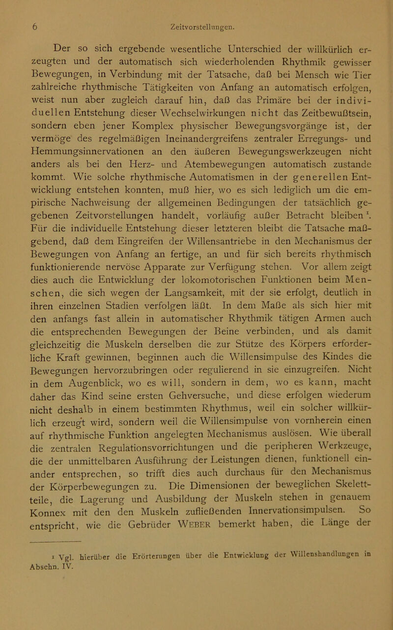 Der so sich ergebende wesentliche Unterschied der willkürlich er- zeugten und der automatisch sich wiederholenden Rhythmik gewisser Bewegungen, in Verbindung mit der Tatsache, daß bei Mensch wie Tier zahlreiche rhythmische Tätigkeiten von Anfang an automatisch erfolgen, weist nun aber zugleich darauf hin, daß das Primäre bei der indivi- duellen Entstehung dieser Wechselwirkungen nicht das Zeitbewußtsein, sondern eben jener Komplex physischer Bewegungsvorgänge ist, der vermöge des regelmäßigen Ineinandergreifens zentraler Erregungs- und Hemmungsinnervationen an den äußeren Bewegungswerkzeugen nicht anders als bei den Herz- und Atembewegungen automatisch zustande kommt. Wie solche rhythmische Automatismen in der generellen Ent- wicklung entstehen konnten, muß hier, wo es sich lediglich um die em- pirische Nachweisung der allgemeinen Bedingungen der tatsächlich ge- gebenen Zeitvorstellungen handelt, vorläufig außer Betracht bleiben1. Für die individuelle Entstehung dieser letzteren bleibt die Tatsache maß- gebend, daß dem Eingreifen der Willensantriebe in den Mechanismus der Bewegungen von Anfang an fertige, an und für sich bereits rhythmisch funktionierende nervöse Apparate zur Verfügung stehen. Vor allem zeigt dies auch die Entwicklung der lokomotorischen Funktionen beim Men- schen, die sich wegen der Langsamkeit, mit der sie erfolgt, deutlich in ihren einzelnen Stadien verfolgen läßt. In dem Maße als sich hier mit den anfangs fast allein in automatischer Rhythmik tätigen Armen auch die entsprechenden Bewegungen der Beine verbinden, und als damit gleichzeitig die Muskeln derselben die zur Stütze des Körpers erforder- liche Kraft gewinnen, beginnen auch die Willensimpulse des Kindes die Bewegungen hervorzubringen oder regulierend in sie einzugreifen. Nicht in dem Augenblick, wo es will, sondern in dem, wo es kann, macht daher das Kind seine ersten Gehversuche, und diese erfolgen wiederum nicht deshalb in einem bestimmten Rhythmus, weil ein solcher willkür- lich erzeugt wird, sondern weil die Willensimpulse von vornherein einen auf rhythmische Funktion angelegten Mechanismus auslösen. Wie überall die zentralen Regulationsvorrichtungen und die peripheren Werkzeuge, die der unmittelbaren Ausführung der Leistungen dienen, funktionell ein- ander entsprechen, so trifft dies auch durchaus für den Mechanismus der Körperbewegungen zu. Die Dimensionen der beweglichen Skelett- teile, die Lagerung und Ausbildung der Muskeln stehen in genauem Konnex mit den den Muskeln zufließenden Innervationsimpulsen. So entspricht, wie die Gebrüder Weber bemerkt haben, die Länge der i Vgl. hierüber die Erörterungen über die Entwicklung der Willenshandlungen in Abschn. IV.