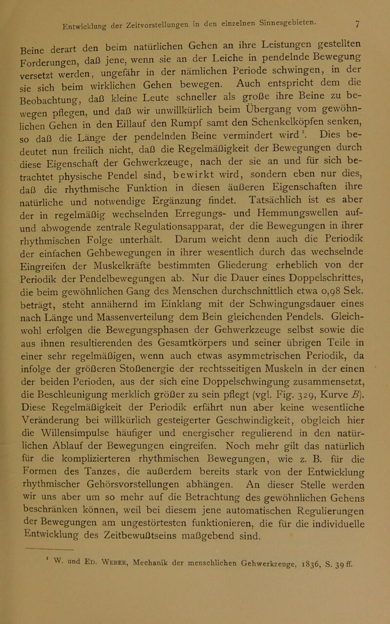 Beine derart den beim natürlichen Gehen an ihre Leistungen gestellten Forderungen, daß jene, wenn sie an der Leiche in pendelnde Bewegung versetzt werden, ungefähr in der nämlichen Periode schwingen, in der sie sich beim wirklichen Gehen bewegen. Auch entspricht dem die Beobachtung, daß kleine Leute schneller als große ihre Beine zu be- wegen pflegen, und daß wir unwillkürlich beim Übergang vom gewöhn- lichen Gehen in den Eillauf den Rumpf samt den Schenkelköpfen senken, so daß die Länge der pendelnden Beine vermindert wird \ Dies be- deutet nun freilich nicht, daß die Regelmäßigkeit der Bewegungen durch diese Eigenschaft der Gehwerkzeuge, nach der sie an und für sich be- trachtet physische Pendel sind, bewirkt wird, sondern eben nur dies, daß die rhythmische Funktion in diesen äußeren Eigenschaften ihre natürliche und notwendige Ergänzung findet. Tatsächlich ist es aber der in regelmäßig wechselnden Erregungs- und Hemmungswellen auf- und abwogende zentrale Regulationsapparat, der die Bewegungen in ihrer rhythmischen Folge unterhält. Darum weicht denn auch die Periodik der einfachen Gehbewegungen in ihrer wesentlich durch das wechselnde Eingreifen der Muskelkräfte bestimmten Gliederung erheblich von der Periodik der Pendelbewegungen ab. Nur die Dauer eines Doppelschrittes, die beim gewöhnlichen Gang des Menschen durchschnittlich etwa 0,98 Sek. beträgt, steht annähernd im Einklang mit der Schwingungsdauer eines nach Länge und Massenverteilung dem Bein gleichenden Pendels. Gleich- wohl erfolgen die Bewegungsphasen der Gehwerkzeuge selbst sowie die aus ihnen resultierenden des Gesamtkörpers und seiner übrigen Teile in einer sehr regelmäßigen, wenn auch etwas asymmetrischen Periodik, da infolge der größeren Stoßenergie der rechtsseitigen Muskeln in der einen der beiden Perioden, aus der sich eine Doppelschwingung zusammensetzt, die Beschleunigung merklich größer zu sein pflegt (vgl. Fig. 329, Kurve B). Diese Regelmäßigkeit der Periodik erfährt nun aber keine wesentliche Veränderung bei willkürlich gesteigerter Geschwindigkeit, obgleich hier die Willensimpulse häufiger und energischer regulierend in den natür- lichen Ablauf der Bewegungen eingreifen. Noch mehr gilt das natürlich für die komplizierteren rhythmischen Bewegungen, wie z. B. für die Formen des Tanzes, die außerdem bereits stark von der Entwicklung rhythmischer Gehörsvorstellungen abhängen. An dieser Stelle werden wir uns aber um so mehr auf die Betrachtung des gewöhnlichen Gehens beschränken können, weil bei diesem jene automatischen Regulierungen der Bewegungen am ungestörtesten funktionieren, die für die individuelle Entwicklung des Zeitbewußtseins maßgebend sind. W. und Ed. Weber, Mechanik der menschlichen Gehwerkzeuge, 1836, S. 39 ff.