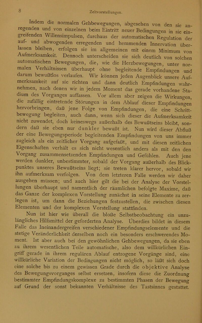 Indem die normalen Gehbewegungen, abgesehen von den sie an- regenden und von einzelnen beim Eintritt neuer Bedingungen in sie ein- greifenden Willensimpulsen, durchaus der automatischen Regulation der auf- und abwogenden erregenden und hemmenden Innervation über- lassen bleiben, erfolgen sie im allgemeinen mit einem Minimum von Aufmerksamkeit. Dennoch unterscheiden sie sich deutlich von solchen automatischen Bewegungen, die, wie die Herzbewegungen, unter nor- malen Verhältnissen überhaupt ohne begleitende Empfindungen und darum bewußtlos verlaufen. Wir können jeden Augenblick unsere Auf- merksamkeit auf sie richten und dann deutlich Empfindungen wahr- nehmen, nach denen wir in jedem Moment das gerade vorhandene Sta- dium des Vorganges auffassen. Vor allem aber zeigen die Wirkungen, die zufällig eintretende Störungen in dem Ablauf dieser Empfindungen hervorbringen, daß jene Folge von Empfindungen, die eine Schritt- bewegung begleiten, auch dann, wenn sich dieser die Aufmerksamkeit nicht zuwendet, doch keineswegs außerhalb des Bewußtseins bleibt, son- dern daß sie eben nur dunkler bewußt ist. Nun wird dieser Abfluß der eine Bewegungsperiode begleitenden Empfindungen von uns immer zugleich als ein zeitlicher Vorgang aufgefaßt, und mit diesen zeitlichen Eigenschaften verhält es sich nicht wesentlich anders als mit den den Vorgang zusammensetzenden Empfindungen und Gefühlen. Auch jene werden dunkler, unbestimmter, sobald der Vorgang außerhalb des Blick- punktes unseres Bewußtseins liegt; sie treten klarer hervor, sobald wir ihn aufmerksam verfolgen. Von dem letzteren Falle werden wir daher ausgehen müssen; und auch hier gilt die bei der Analyse der Vorstel- lungen überhaupt und namentlich der räumlichen befolgte Maxime, daß das Ganze der komplexen Vorstellung zunächst in seine Elemente zu zer- legen ist, um dann die Beziehungen festzustellen, die zwischen diesen Elementen und der komplexen Vorstellung stattfinden. Nun ist hier wie überall die bloße Selbstbeobachtung ein unzu- längliches Hilfsmittel der geforderten Analyse. Überdies bildet in diesem Falle das Ineinandergreifen verschiedener Empfindungselemente und die stetige Veränderlichkeit derselben noch ein besonders erschwerendes Mo- ment. Ist aber auch bei den gewöhnlichen Gehbewegungen, da sie eben zu ihrem wesentlichen Teile automatische, also dem willkürlichen Ein- griff gerade in ihrem regulären Ablauf entzogene Vorgänge sind, eine willkürliche Variation der Bedingungen nicht möglich, so läßt sich doch eine solche bis zu einem gewissen Grade durch die objektive Analyse des Bewegungsvorganges selbst ersetzen, insofern diese die Zuordnung bestimmter Empfindungskomplexe zu bestimmten Phasen der Bewegung auf Grund der sonst bekannten Verhältnisse des Tastsinnes gestattet.