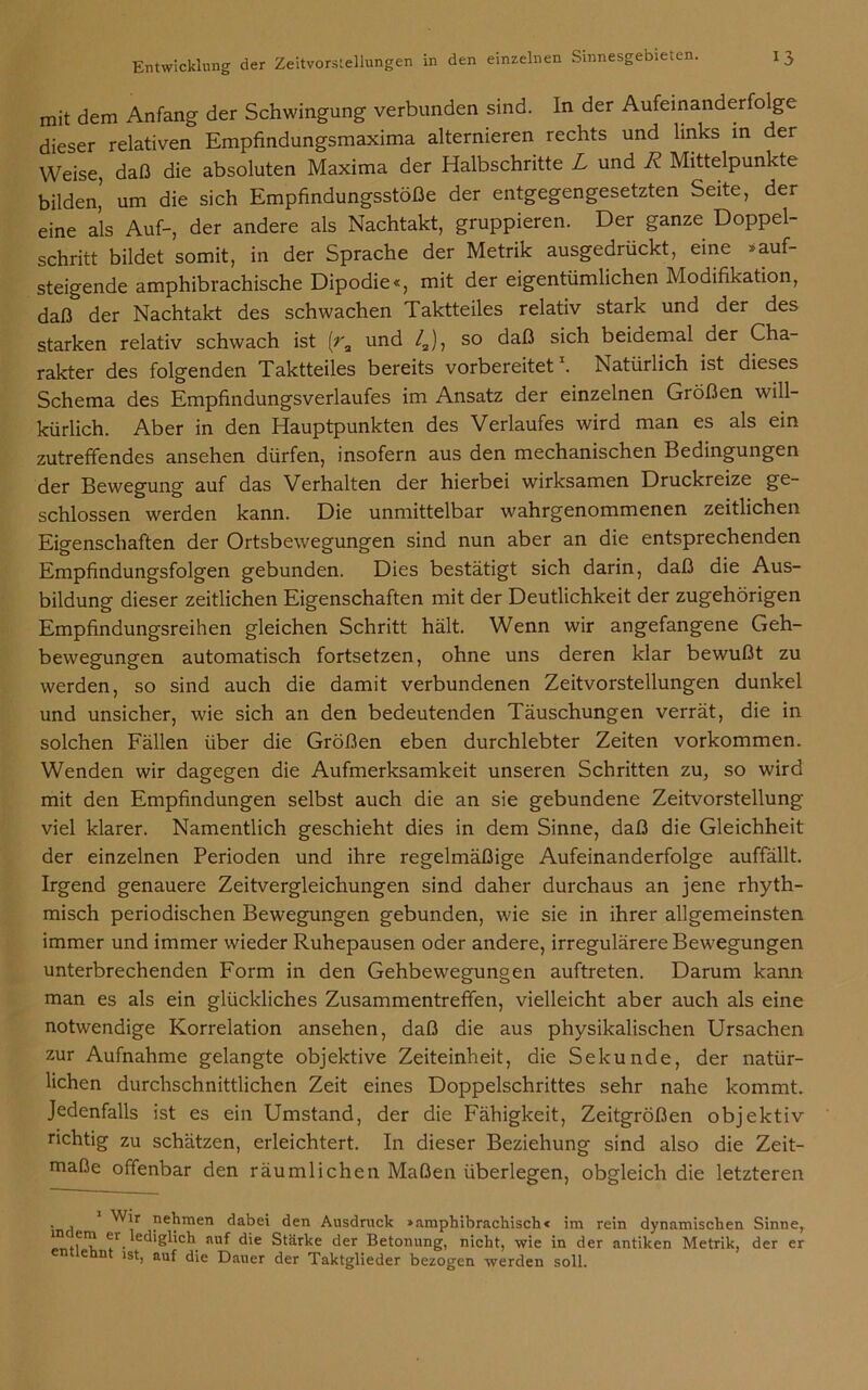 mit dem Anfang der Schwingung verbunden sind. In der Aufeinanderfolge dieser relativen Empfindungsmaxima alternieren rechts und links in der Weise, daß die absoluten Maxima der Halbschritte L und Ä Mittelpunkte bilden’ um die sich Empfindungsstöße der entgegengesetzten Seite, der eine als Auf-, der andere als Nachtakt, gruppieren. Der ganze Doppel- schritt bildet somit, in der Sprache der Metrik ausgedrückt, eine »auf- steigende amphibrachische Dipodie«, mit der eigentümlichen Modifikation, daß der Nachtakt des schwachen Taktteiles relativ stark und der des starken relativ schwach ist (ra und /J, so daß sich beidemal der Cha- rakter des folgenden Taktteiles bereits vorbereitet1. Natürlich ist dieses Schema des Empfindungsverlaufes im Ansatz der einzelnen Größen will- kürlich. Aber in den Hauptpunkten des Verlaufes wird man es als ein zutreffendes ansehen dürfen, insofern aus den mechanischen Bedingungen der Bewegung auf das Verhalten der hierbei wirksamen Druckreize ge- schlossen werden kann. Die unmittelbar wahrgenommenen zeitlichen Eigenschaften der Ortsbewegungen sind nun aber an die entsprechenden Empfindungsfolgen gebunden. Dies bestätigt sich darin, daß die Aus- bildung dieser zeitlichen Eigenschaften mit der Deutlichkeit der zugehörigen Empfindungsreihen gleichen Schritt hält. Wenn wir angefangene Geh- bewegungen automatisch fortsetzen, ohne uns deren klar bewußt zu werden, so sind auch die damit verbundenen Zeitvorstellungen dunkel und unsicher, wie sich an den bedeutenden Täuschungen verrät, die in solchen Fällen über die Größen eben durchlebter Zeiten Vorkommen. Wenden wir dagegen die Aufmerksamkeit unseren Schritten zu, so wird mit den Empfindungen selbst auch die an sie gebundene Zeitvorstellung viel klarer. Namentlich geschieht dies in dem Sinne, daß die Gleichheit der einzelnen Perioden und ihre regelmäßige Aufeinanderfolge auffällt. Irgend genauere Zeitvergleichungen sind daher durchaus an jene rhyth- misch periodischen Bewegungen gebunden, wie sie in ihrer allgemeinsten immer und immer wieder Ruhepausen oder andere, irregulärere Bewegungen unterbrechenden Form in den Gehbewegungen auftreten. Darum kann man es als ein glückliches Zusammentreffen, vielleicht aber auch als eine notwendige Korrelation ansehen, daß die aus physikalischen Ursachen zur Aufnahme gelangte objektive Zeiteinheit, die Sekunde, der natür- lichen durchschnittlichen Zeit eines Doppelschrittes sehr nahe kommt. Jedenfalls ist es ein Umstand, der die Fähigkeit, Zeitgrößen objektiv richtig zu schätzen, erleichtert. In dieser Beziehung sind also die Zeit- maße offenbar den räumlichen Maßen überlegen, obgleich die letzteren . , ^,r nehmen dabei den Ausdruck »amphibrachische im rein dynamischen Sinne, lediglich auf die Stärke der Betonung, nicht, wie in der antiken Metrik, der er e n ist, auf die Dauer der Taktglieder bezogen werden soll.