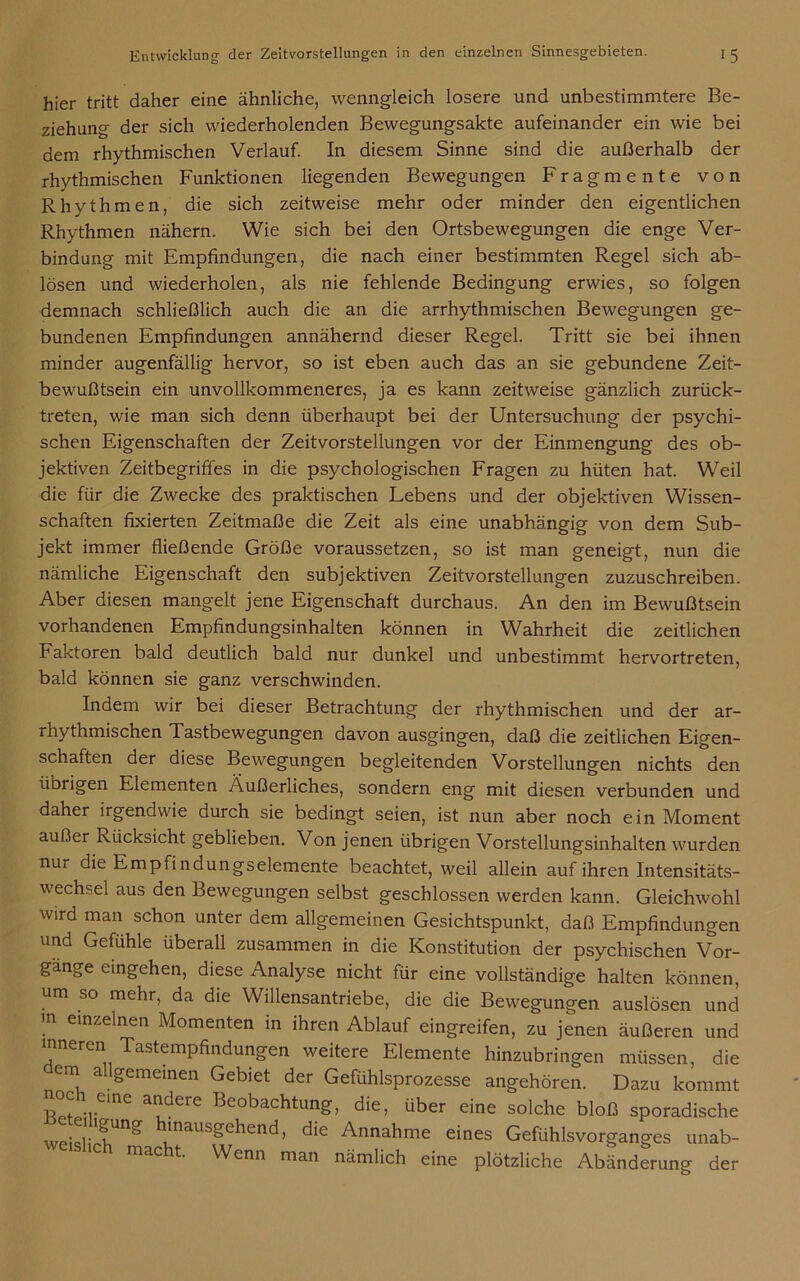 hier tritt daher eine ähnliche, wenngleich losere und unbestimmtere Be- ziehung der sich wiederholenden Bewegungsakte aufeinander ein wie bei dem rhythmischen Verlauf. In diesem Sinne sind die außerhalb der rhythmischen Funktionen liegenden Bewegungen Fragmente von Rhythmen, die sich zeitweise mehr oder minder den eigentlichen Rhythmen nähern. Wie sich bei den Ortsbewegungen die enge Ver- bindung mit Empfindungen, die nach einer bestimmten Regel sich ab- lösen und wiederholen, als nie fehlende Bedingung erwies, so folgen demnach schließlich auch die an die arrhythmischen Bewegungen ge- bundenen Empfindungen annähernd dieser Regel. Tritt sie bei ihnen minder augenfällig hervor, so ist eben auch das an sie gebundene Zeit- bewußtsein ein unvollkommeneres, ja es kann zeitweise gänzlich zurück- treten, wie man sich denn überhaupt bei der Untersuchung der psychi- schen Eigenschaften der Zeitvorstellungen vor der Einmengung des ob- jektiven Zeitbegriffes in die psychologischen Fragen zu hüten hat. Weil die für die Zwecke des praktischen Lebens und der objektiven Wissen- schaften fixierten Zeitmaße die Zeit als eine unabhängig von dem Sub- jekt immer fließende Größe voraussetzen, so ist man geneigt, nun die nämliche Eigenschaft den subjektiven Zeitvorstellungen zuzuschreiben. Aber diesen mangelt jene Eigenschaft durchaus. An den im Bewußtsein vorhandenen Empfindungsinhalten können in Wahrheit die zeitlichen Faktoren bald deutlich bald nur dunkel und unbestimmt hervortreten, bald können sie ganz verschwinden. Indem wir bei dieser Betrachtung der rhythmischen und der ar- rhythmischen Tastbewegungen davon ausgingen, daß die zeitlichen Eigen- schaften der diese Bewegungen begleitenden Vorstellungen nichts den übrigen Elementen Äußerliches, sondern eng mit diesen verbunden und daher irgendwie durch sie bedingt seien, ist nun aber noch ein Moment außer Rücksicht geblieben. Von jenen übrigen Vorstellungsinhalten wurden nur die Empfindungselemente beachtet, weil allein auf ihren Intensitäts- wechsel aus den Bewegungen selbst geschlossen werden kann. Gleichwohl wird man schon unter dem allgemeinen Gesichtspunkt, daß Empfindungen und Gefühle überall zusammen in die Konstitution der psychischen Vor- gänge eingehen, diese Analyse nicht für eine vollständige halten können, um so mehr, da die Willensantriebe, die die Bewegungen auslösen und !n einzelnen Momenten in ihren Ablauf eingreifen, zu jenen äußeren und inneren Tastempfindungen weitere Elemente hinzubringen müssen, die em allgemeinen Gebiet der Gefühlsprozesse angehören. Dazu kommt noch eine andere Beobachtung, die, über eine solche bloß sporadische ^nausgehend, die Annahme eines Gefühlsvorganges unab- macht. Wenn man nämlich eine plötzliche Abänderung der