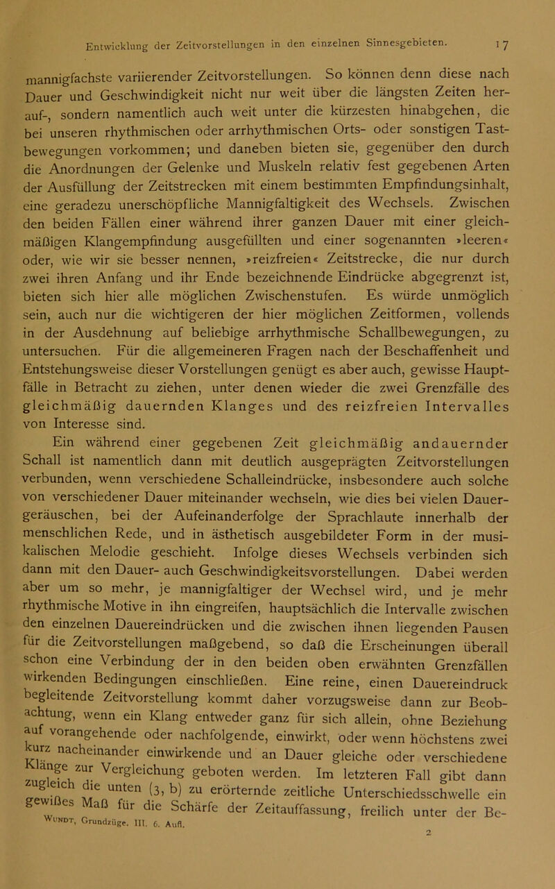 mannigfachste variierender Zeitvorstellungen. So können denn diese nach Dauer und Geschwindigkeit nicht nur weit über die längsten Zeiten her- auf-, sondern namentlich auch weit unter die kürzesten hinabgehen, die bei unseren rhythmischen oder arrhythmischen Orts- oder sonstigen Tast- bewegungen Vorkommen; und daneben bieten sie, gegenüber den durch die Anordnungen der Gelenke und Muskeln relativ fest gegebenen Arten der Ausfüllung der Zeitstrecken mit einem bestimmten Empfindungsinhalt, eine geradezu unerschöpfliche Mannigfaltigkeit des Wechsels. Zwischen den beiden Fällen einer während ihrer ganzen Dauer mit einer gleich- mäßigen Klangempfindung ausgefüllten und einer sogenannten »leeren« oder, wie wir sie besser nennen, »reizfreien« Zeitstrecke, die nur durch zwei ihren Anfang und ihr Ende bezeichnende Eindrücke abgegrenzt ist, bieten sich hier alle möglichen Zwischenstufen. Es würde unmöglich sein, auch nur die wichtigeren der hier möglichen Zeitformen, vollends in der Ausdehnung auf beliebige arrhythmische Schallbewegungen, zu untersuchen. Für die allgemeineren Fragen nach der Beschaffenheit und Entstehungsweise dieser Vorstellungen genügt es aber auch, gewisse Haupt- fälle in Betracht zu ziehen, unter denen wieder die zwei Grenzfälle des gleichmäßig dauernden Klanges und des reizfreien Intervalles von Interesse sind. Ein während einer gegebenen Zeit gleichmäßig andauernder Schall ist namentlich dann mit deutlich ausgeprägten Zeitvorstellungen verbunden, wenn verschiedene Schalleindrücke, insbesondere auch solche von verschiedener Dauer miteinander wechseln, wie dies bei vielen Dauer- geräuschen, bei der Aufeinanderfolge der Sprachlaute innerhalb der menschlichen Rede, und in ästhetisch ausgebildeter Form in der musi- kalischen Melodie geschieht. Infolge dieses Wechsels verbinden sich dann mit den Dauer- auch Geschwindigkeitsvorstellungen. Dabei werden aber um so mehr, je mannigfaltiger der Wechsel wird, und je mehr rhythmische Motive in ihn eingreifen, hauptsächlich die Intervalle zwischen den einzelnen Dauereindrücken und die zwischen ihnen liegenden Pausen für die Zeitvorstellungen maßgebend, so daß die Erscheinungen überall schon eine Verbindung der in den beiden oben erwähnten Grenzfällen wirkenden Bedingungen einschließen. Eine reine, einen Dauereindruck begleitende Zeitvorstellung kommt daher vorzugsweise dann zur Beob- achtung, wenn ein Klang entweder ganz für sich allein, ohne Beziehung au vorangehende oder nachfolgende, einwirkt, oder wenn höchstens zwei urz nacheinander einwirkende und an Dauer gleiche oder verschiedene 3 !^e, Zur Vergleichung geboten werden. Im letzteren Fall gibt dann o-Jur’n UI^en (_3>b) zu erörternde zeitliche Unterschiedsschwelle ein 1 es 1 aß für die Schärfe der Zeitauffassung, freilich unter der Bc-