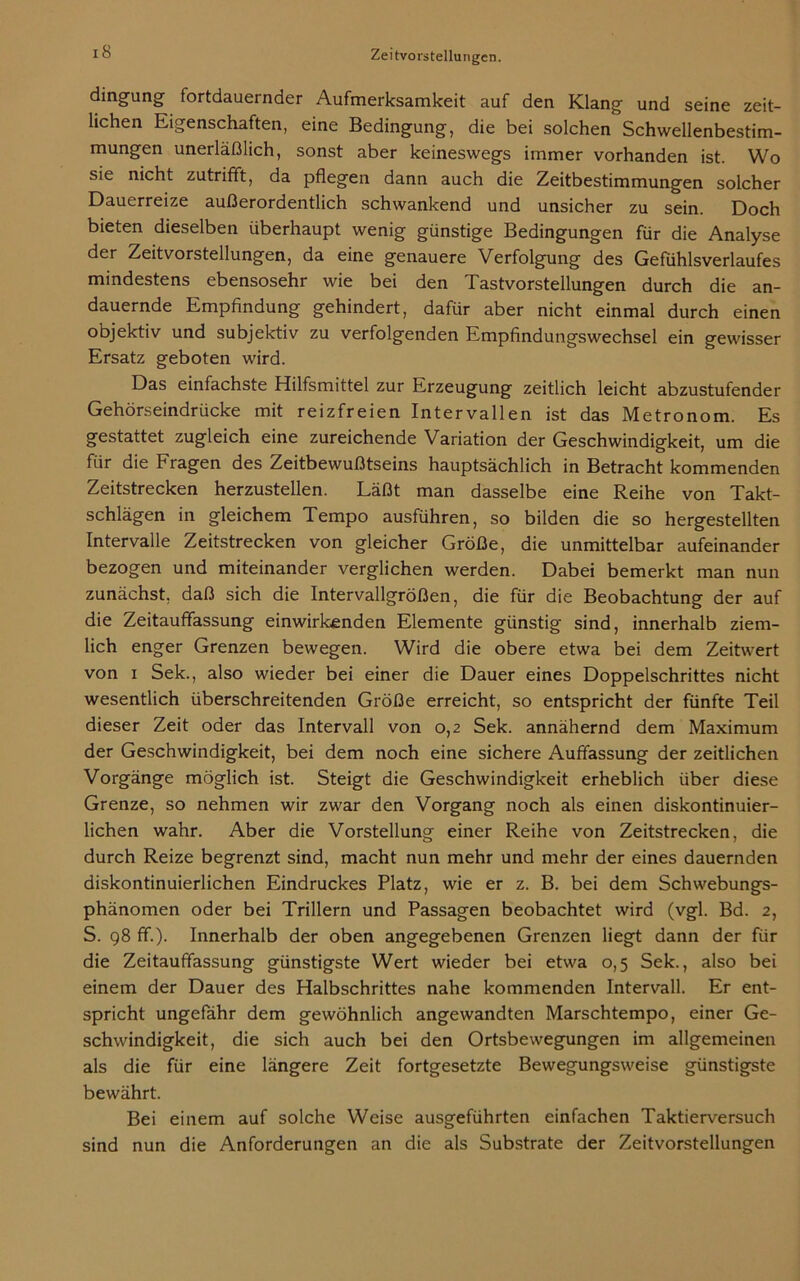 iS dingung fortdauernder Aufmerksamkeit auf den Klang und seine zeit- lichen Eigenschaften, eine Bedingung, die bei solchen Schwellenbestim- mungen unerläßlich, sonst aber keineswegs immer vorhanden ist. Wo sie nicht zutrifft, da pflegen dann auch die Zeitbestimmungen solcher Dauerreize außerordentlich schwankend und unsicher zu sein. Doch bieten dieselben überhaupt wenig günstige Bedingungen für die Analyse der Zeitvorstellungen, da eine genauere Verfolgung des Gefühlsverlaufes mindestens ebensosehr wie bei den Tastvorstellungen durch die an- dauernde Empfindung gehindert, dafür aber nicht einmal durch einen objektiv und subjektiv zu verfolgenden Empfindungswechsel ein gewisser Ersatz geboten wird. Das einfachste Hilfsmittel zur Erzeugung zeitlich leicht abzustufender Gehörseindrücke mit reizfreien Intervallen ist das Metronom. Es gestattet zugleich eine zureichende Variation der Geschwindigkeit, um die für die Fragen des Zeitbewußtseins hauptsächlich in Betracht kommenden Zeitstrecken herzustellen. Läßt man dasselbe eine Reihe von Takt- schlägen in gleichem Tempo ausführen, so bilden die so hergestellten Intervalle Zeitstrecken von gleicher Größe, die unmittelbar aufeinander bezogen und miteinander verglichen werden. Dabei bemerkt man nun zunächst, daß sich die Intervallgrößen, die für die Beobachtung der auf die Zeitauffassung einwirkenden Elemente günstig sind, innerhalb ziem- lich enger Grenzen bewegen. Wird die obere etwa bei dem Zeitwert von i Sek., also wieder bei einer die Dauer eines Doppelschrittes nicht wesentlich überschreitenden Größe erreicht, so entspricht der fünfte Teil dieser Zeit oder das Intervall von 0,2 Sek. annähernd dem Maximum der Geschwindigkeit, bei dem noch eine sichere Auffassung der zeitlichen Vorgänge möglich ist. Steigt die Geschwindigkeit erheblich über diese Grenze, so nehmen wir zwar den Vorgang noch als einen diskontinuier- lichen wahr. Aber die Vorstellung einer Reihe von Zeitstrecken, die durch Reize begrenzt sind, macht nun mehr und mehr der eines dauernden diskontinuierlichen Eindruckes Platz, wie er z. B. bei dem Schwebungs- phänomen oder bei Trillern und Passagen beobachtet wird (vgl. Bd. 2, S. 98 ff). Innerhalb der oben angegebenen Grenzen liegt dann der für die Zeitauffassung günstigste Wert wieder bei etwa 0,5 Sek., also bei einem der Dauer des Halbschrittes nahe kommenden Intervall. Er ent- spricht ungefähr dem gewöhnlich angewandten Marschtempo, einer Ge- schwindigkeit, die sich auch bei den Ortsbewegungen im allgemeinen als die für eine längere Zeit fortgesetzte Bewegungsweise günstigste bewährt. Bei einem auf solche Weise ausgeführten einfachen Taktierversuch sind nun die Anforderungen an die als Substrate der Zeitvorstellungen