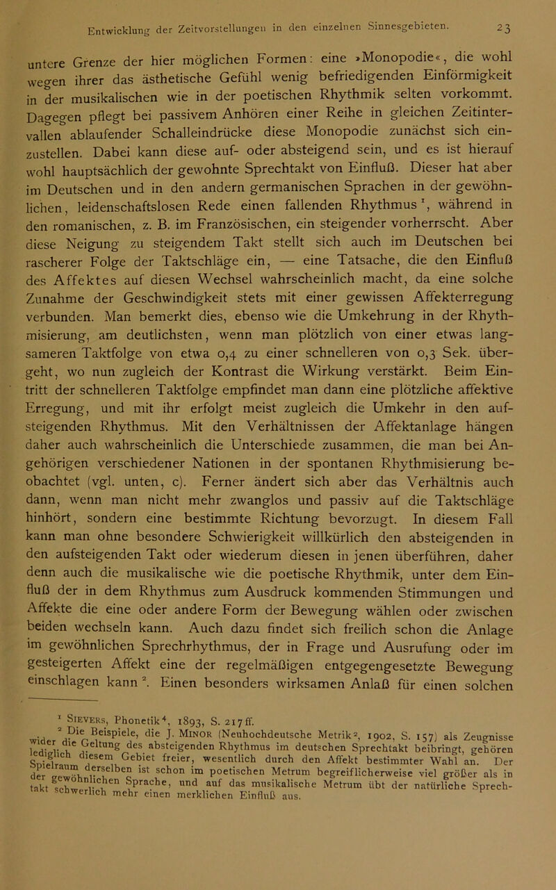 untere Grenze der hier möglichen Formen: eine »Monopodie«, die wohl wegen ihrer das ästhetische Gefühl wenig befriedigenden Einförmigkeit in der musikalischen wie in der poetischen Rhythmik selten vorkommt. Dagegen pflegt bei passivem Anhören einer Reihe in gleichen Zeitinter- vallen ablaufender Schalleindrücke diese Monopodie zunächst sich ein- zustellen. Dabei kann diese auf- oder absteigend sein, und es ist hierauf wohl hauptsächlich der gewohnte Sprechtakt von Einfluß. Dieser hat aber im Deutschen und in den andern germanischen Sprachen in der gewöhn- lichen, leidenschaftslosen Rede einen fallenden Rhythmus1, während in den romanischen, z. B. im Französischen, ein steigender vorherrscht. Aber diese Neigung zu steigendem Takt stellt sich auch im Deutschen bei rascherer Folge der Taktschläge ein, — eine Tatsache, die den Einfluß des Affektes auf diesen Wechsel wahrscheinlich macht, da eine solche Zunahme der Geschwindigkeit stets mit einer gewissen Affekterregung verbunden. Man bemerkt dies, ebenso wie die Umkehrung in der Rhyth- misierung, am deutlichsten, wenn man plötzlich von einer etwas lang- sameren Taktfolge von etwa 0,4 zu einer schnelleren von 0,3 Sek. über- geht, wo nun zugleich der Kontrast die Wirkung verstärkt. Beim Ein- tritt der schnelleren Taktfolge empfindet man dann eine plötzliche affektive Erregung, und mit ihr erfolgt meist zugleich die Umkehr in den auf- steigenden Rhythmus. Mit den Verhältnissen der Affektanlage hängen daher auch wahrscheinlich die Unterschiede zusammen, die man bei An- gehörigen verschiedener Nationen in der spontanen Rhythmisierung be- obachtet (vgl. unten, c). Ferner ändert sich aber das Verhältnis auch dann, wenn man nicht mehr zwanglos und passiv auf die Taktschläge hinhört, sondern eine bestimmte Richtung bevorzugt. In diesem Fall kann man ohne besondere Schwierigkeit willkürlich den absteigenden in den aufsteigenden Takt oder wiederum diesen in jenen überführen, daher denn auch die musikalische wie die poetische Rhythmik, unter dem Ein- fluß der in dem Rhythmus zum Ausdruck kommenden Stimmungen und Affekte die eine oder andere Form der Bewegung wählen oder zwischen beiden wechseln kann. Auch dazu findet sich freilich schon die Anlage im gewöhnlichen Sprechrhythmus, der in Frage und Ausrufung oder im gesteigerten Affekt eine der regelmäßigen entgegengesetzte Bewegung einschlagen kann 2 *. Einen besonders wirksamen Anlaß für einen solchen 1 Sievers, Phonetik4, 1893, S. 217fr. • , 2®eispiele> die J-Minor (Neuhochdeutsche Metrik*, 1902, S. 157) als Zeugnisse v le^e»ung des absteigenden Rhythmus im deutschen Sprechtakt beibringt, gehören SnipliW d,ese™ Gebiet freier, wesentlich durch den Affekt bestimmter Wahl an. Der der rf o 1St Schon im Poetischen Metrum begreiflicherweise viel größer als in takt srW Sprache, und auf das musikalische Metrum übt der natürliche Sprech- schwerlich mehr einen merklichen Einfluß aus.