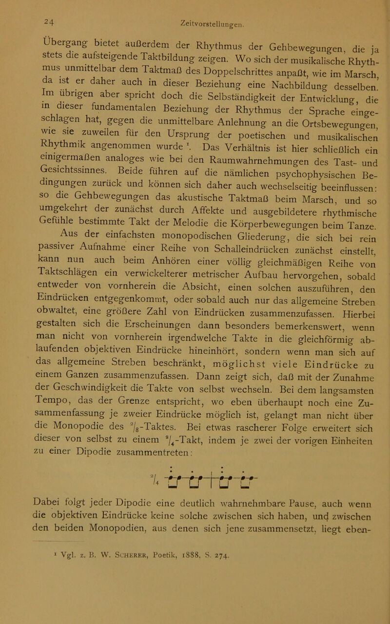 Lbergang- bietet außerdem der Rhythmus der Gehbewegungen, die ja stets die aufsteigende Taktbildung zeigen. Wo sich der musikalische Rhyth- mus unmittelbar dem Taktmaß des Doppelschrittes anpaßt, wie im Marsch a ist er daher auch in dieser Beziehung eine Nachbildung desselben.’ m ü rigen aber spricht doch die Selbständigkeit der Entwicklung die in dieser fundamentalen Beziehung der Rhythmus der Sprache einge- schlagen hat, gegen die unmittelbare Anlehnung an die Ortsbewegungen, wie sie zuweilen für den Ursprung der poetischen und musikalischen Rhythmik angenommen wurde \ Das Verhältnis ist hier schließlich ein einigermaßen analoges wie bei den Raumwahrnehmungen des Tast- und Gesichtssinnes. Beide führen auf die nämlichen psychophysischen Be- dingungen zurück und können sich daher auch wechselseitig beeinflussen- so die Gehbewegungen das akustische Taktmaß beim Marsch, und so umgekehrt der zunächst durch Affekte und ausgebildetere rhythmische Gefühle bestimmte Takt der Melodie die Körperbewegungen beim Tanze. Aus der einfachsten monopodischen Gliederung, die sich bei rein passiver Aufnahme einer Reihe von Schalleindrücken zunächst einstellt, kann nun auch beim Anhören einer völlig gleichmäßigen Reihe von Taktschlägen ein verwickelterer metrischer Aufbau hervorgehen, sobald entweder von vornherein die Absicht, einen solchen auszuführen, den Eindrücken entgegenkommt, oder sobald auch nur das allgemeine Streben obwaltet, eine größere Zahl von Eindrücken zusammenzufassen. Hierbei gestalten sich die Erscheinungen dann besonders bemerkenswert, wenn man nicht von vornherein irgendwelche Takte in die gleichförmig ab- laufenden objektiven Eindrücke hineinhört, sondern wenn man sich auf das allgemeine Streben beschränkt, möglichst viele Eindrücke zu einem Ganzen zusammenzufassen. Dann zeigt sich, daß mit der Zunahme der Geschwindigkeit die Takte von selbst wechseln. Bei dem langsamsten Tempo, das der Grenze entspricht, wo eben überhaupt noch eine Zu- sammenfassung je zweier Eindrücke möglich ist, gelangt man nicht über die Monopodie des 2/8-Taktes. Bei etwas rascherer Folge erweitert sich dieser von selbst zu einem a/4-Takt, indem je zwei der vorigen Einheiten zu einer Dipodie zusammentreten: -crirftrb Dabei folgt jeder Dipodie eine deutlich wahrnehmbare Pause, auch wenn die objektiven Eindrücke keine solche zwischen sich haben, und zwischen den beiden Monopodien, aus denen sich jene zusammensetzt, liegt eben- 1 Vgl. z. B. W. Scherer, Poetik, 1888, S. 274.