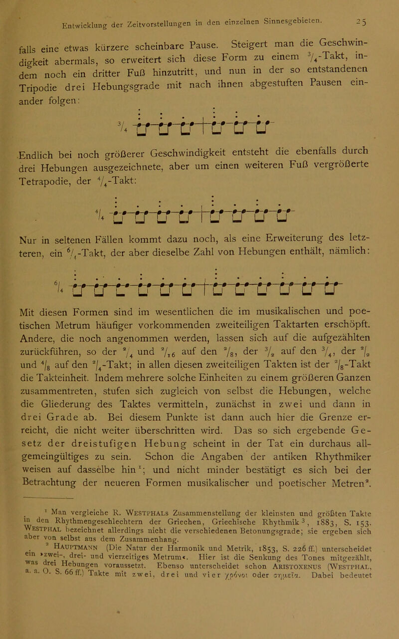 falls eine etwas kürzere scheinbare Pause. Steigert man die Geschwin- dio-keit abermals, so erweitert sich diese Form zu einem 74-Takt, in- dem noch ein dritter Fuß hinzutritt, und nun in der so entstandenen Tripodie drei Hebungsgrade mit nach ihnen abgestuften Pausen ein- ander folgen: % trcrcrttr ■er -0-0- U Endlich bei noch größerer Geschwindigkeit entsteht die ebenfalls durch drei Hebungen ausgezeichnete, aber um einen weiteren Fuß veigrößerte Tetrapodie, der 4/4-Takt: 4/ • 0 0-ß 0-0 0-0 1 0-0 0-0 0-0 0-0- '* U U LJ LJ ru LJ LJ U Nur in seltenen Fällen kommt dazu noch, als eine Erweiterung des letz- teren, ein 7,-Takt, der aber dieselbe Zahl von Hebungen enthält, nämlich: i rrtnircrcrtTfcr i* tr u u u Mit diesen Formen sind im wesentlichen die im musikalischen und poe- tischen Metrum häufiger vorkommenden zweiteiligen Taktarten erschöpft. Andere, die noch angenommen werden, lassen sich auf die aufgezählten zurückführen, so der a/4 und 7x6 auf den 78> der 3/2 au^ den 3/4, der 2/a und 4/8 auf den 2/4-Takt; in allen diesen zweiteiligen Takten ist der 2/8-Takt die Takteinheit. Indem mehrere solche Einheiten zu einem größeren Ganzen zusammentreten, stufen sich zugleich von selbst die Hebungen, welche die Gliederung des Taktes vermitteln, zunächst in zwei und dann in drei Grade ab. Bei diesem Punkte ist dann auch hier die Grenze er- reicht, die nicht weiter überschritten wird. Das so sich ergebende Ge- setz der dreistufigen Hebung scheint in der Tat ein durchaus all- gemeingültiges zu sein. Schon die Angaben der antiken Rhythmiker weisen auf dasselbe hin1; und nicht minder bestätigt es sich bei der Betrachtung der neueren Formen musikalischer und poetischer Metren2. 1 Man vergleiche R. Westphals Zusammenstellung der kleinsten und größten Takte in den Rhythmengeschlechtern der Griechen, Griechische Rhythmik3, 1883, S. 153. Westphal bezeichnet allerdings nicht die verschiedenen Betonungsgrade; sie ergeben sich aber von selbst ans dem Zusammenhang. Hauptmann (Die Natur der Harmonik und Metrik, 1853, S. 226 ff.) unterscheidet ein »zwei-, drei- und vierzeitiges Metrum«. Hier ist die Senkung des Tones mitgezählt, was rei Hebungen voraussetzt. Ebenso unterscheidet schon Aristoxenus (Westphal, a' a' ' “6 ff.) Takte mit zwei, drei und vier ypovoi oder arjizeta. Dabei bedeutet