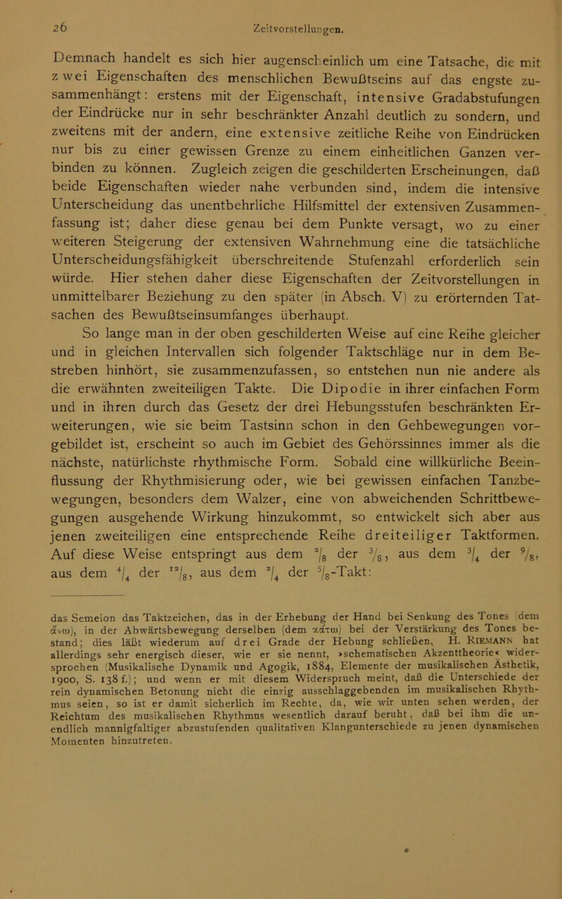 Demnach handelt es sich hier augenscheinlich um eine Tatsache, die mit z wei Eigenschaften des menschlichen Bewußtseins auf das engste zu- sammenhängt: erstens mit der Eigenschaft, intensive Gradabstufungen der Eindrücke nur in sehr beschränkter Anzahl deutlich zu sondern, und zweitens mit der andern, eine extensive zeitliche Reihe von Eindrücken nur bis zu einer gewissen Grenze zu einem einheitlichen Ganzen ver- binden zu können. Zugleich zeigen die geschilderten Erscheinungen, daß beide Eigenschaften wieder nahe verbunden sind, indem die intensive Unterscheidung das unentbehrliche Hilfsmittel der extensiven Zusammen- fassung ist; daher diese genau bei dem Punkte versagt, wo zu einer weiteren Steigerung der extensiven Wahrnehmung eine die tatsächliche Unterscheidungsfähigkeit überschreitende Stufenzahl erforderlich sein würde. Hier stehen daher diese Eigenschaften der Zeitvorstellungen in unmittelbarer Beziehung zu den später (in Absch. V) zu erörternden Tat- sachen des Bewußtseinsumfanges überhaupt. So lange man in der oben geschilderten Weise auf eine Reihe gleicher und in gleichen Intervallen sich folgender Taktschläge nur in dem Be- streben hinhört, sie zusammenzufassen, so entstehen nun nie andere als die erwähnten zweiteiligen Takte. Die Dipodie in ihrer einfachen Form und in ihren durch das Gesetz der drei Hebungsstufen beschränkten Er- weiterungen, wie sie beim Tastsinn schon in den Gehbewegungen vor- gebildet ist, erscheint so auch im Gebiet des Gehörssinnes immer als die nächste, natürlichste rhythmische Form. Sobald eine willkürliche Beein- flussung der Rhythmisierung oder, wie bei gewissen einfachen Tanzbe- wegungen, besonders dem Walzer, eine von abweichenden Schrittbewe- gungen ausgehende Wirkung hinzukommt, so entwickelt sich aber aus jenen zweiteiligen eine entsprechende Reihe dreiteiliger Taktformen. Auf diese Weise entspringt aus dem 2/g der 3/s > aus dem 3/4 der 9/s> aus dem 4/4 der ”/8, aus dem 2/4 der 5/8-Takt: das Semeion das Taktzeichen, das in der Erhebung der Hand bei Senkung des Tones dem ävto), in der Abwärtsbewegung derselben (dem 7.cxtiü) bei der Verstärkung des Tones be- stand; dies läßt wiederum auf drei Grade der Hebung schließen, H. Riemann hat allerdings sehr energisch dieser, wie er sie nennt, »schematischen Akzenttheorie« wider- sprochen (Musikalische Dynamik und Agogik, 1884, Elemente der musikalischen Ästhetik, 1900, S. 138 f.); und wenn er mit diesem Widerspruch meint, daß die Unterschiede der rein dynamischen Betonung nicht die einzig ausschlaggebenden im musikalischen Rhyth- mus seien, so ist er damit sicherlich im Rechte, da, wie wir unten sehen werden, der Reichtum des musikalischen Rhythmus wesentlich darauf beruht, daß bei ihm die un- endlich mannigfaltiger abzustufenden qualitativen Klangunterschiede zu jenen dynamischen Momenten hinzutreten.