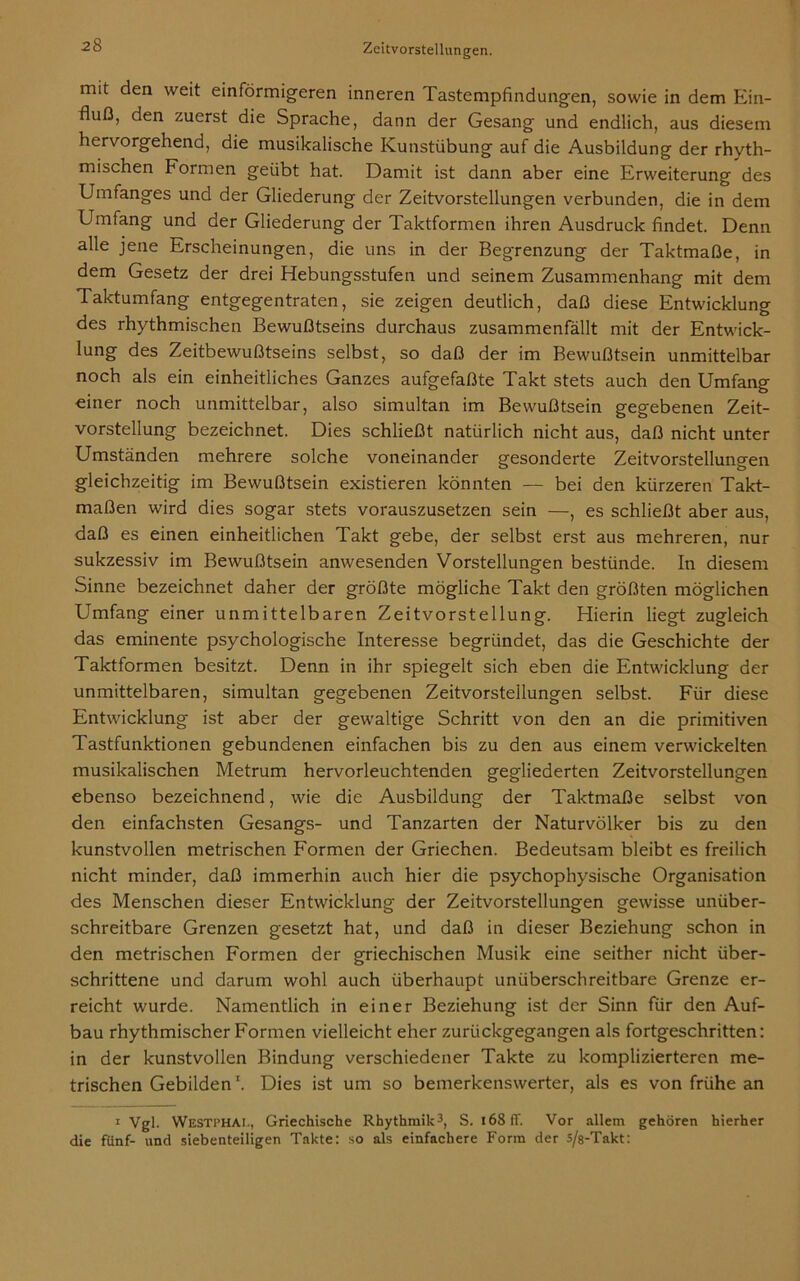 mit den weit einförmigeren inneren Tastempfindungen, sowie in dem Ein- fluß, den zuerst die Sprache, dann der Gesang und endlich, aus diesem hervorgehend, die musikalische Kunstübung auf die Ausbildung der rhyth- mischen Formen geübt hat. Damit ist dann aber eine Erweiterung des Umfanges und der Gliederung der Zeitvorstellungen verbunden, die in dem Umfang und der Gliederung der Taktformen ihren Ausdruck findet. Denn alle jene Erscheinungen, die uns in der Begrenzung der Taktmaße, in dem Gesetz der drei Hebungsstufen und seinem Zusammenhang mit dem Taktumfang entgegentraten, sie zeigen deutlich, daß diese Entwicklung des rhythmischen Bewußtseins durchaus zusammenfällt mit der Entwick- lung des Zeitbewußtseins selbst, so daß der im Bewußtsein unmittelbar noch als ein einheitliches Ganzes aufgefaßte Takt stets auch den Umfang einer noch unmittelbar, also simultan im Bewußtsein gegebenen Zeit- vorstellung bezeichnet. Dies schließt natürlich nicht aus, daß nicht unter Umständen mehrere solche voneinander gesonderte Zeitvorstellungen gleichzeitig im Bewußtsein existieren könnten — bei den kürzeren Takt- maßen wird dies sogar stets vorauszusetzen sein —, es schließt aber aus, daß es einen einheitlichen Takt gebe, der selbst erst aus mehreren, nur sukzessiv im Bewußtsein anwesenden Vorstellungen bestünde. In diesem Sinne bezeichnet daher der größte mögliche Takt den größten möglichen Umfang einer unmittelbaren Zeitvorstellung. Hierin liegt zugleich das eminente psychologische Interesse begründet, das die Geschichte der Taktformen besitzt. Denn in ihr spiegelt sich eben die Entwicklung der unmittelbaren, simultan gegebenen Zeitvorstellungen selbst. Für diese Entwicklung ist aber der gewaltige Schritt von den an die primitiven Tastfunktionen gebundenen einfachen bis zu den aus einem verwickelten musikalischen Metrum hervorleuchtenden gegliederten Zeitvorstellungen ebenso bezeichnend, wie die Ausbildung der Taktmaße selbst von den einfachsten Gesangs- und Tanzarten der Naturvölker bis zu den kunstvollen metrischen Formen der Griechen. Bedeutsam bleibt es freilich nicht minder, daß immerhin auch hier die psychophysische Organisation des Menschen dieser Entwicklung der Zeitvorstellungen gewisse unüber- schreitbare Grenzen gesetzt hat, und daß in dieser Beziehung schon in den metrischen Formen der griechischen Musik eine seither nicht über- schrittene und darum wohl auch überhaupt untiberschreitbare Grenze er- reicht wurde. Namentlich in einer Beziehung ist der Sinn für den Auf- bau rhythmischer Formen vielleicht eher zurückgegangen als fortgeschritten: in der kunstvollen Bindung verschiedener Takte zu komplizierteren me- trischen Gebilden \ Dies ist um so bemerkenswerter, als es von frühe an 1 Vgl. Westphai., Griechische Rhythmik3, S. i68ff. Vor allem gehören hierher die fünf- und siebenteiligen Takte: so als einfachere Form der s/s-Takt: