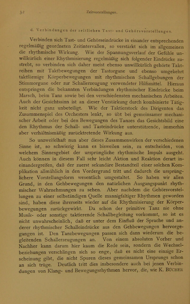 d. \ erbindungen der zeitlichen Tast- und Gehörsvorstellungen. Verbinden sich Tast- und Gehörseindrücke in einander entsprechenden regelmäßig geordneten Zeitintervallen, so verstärkt sich im allgemeinen die rhythmische Wirkung. Wie der Spannungsverlauf der Gefühle un- willkürlich einer Rhythmisierung regelmäßig sich folgender Eindrücke zu- strebt, so verbinden sich daher meist ebenso unwillkürlich gehörte Takt- reihen mit Taktbewegungen der Tastorgane und ebenso umgekehrt taktförmige Körperbewegungen mit rhythmischen Schallgebungen der Stimmorgane oder zur Schallerzeugung verwendeter Hilfsmittel. Hieraus entspringen die bekannten Verbindungen rhythmischer Eindrücke beim Marsch, beim Tanz sowie bei den verschiedensten mechanischen Arbeiten. Auch der Gesichtssinn ist an dieser Verstärkung durch kombinierte Tätig- keit nicht ganz unbeteiligt. Wie der Taktierstock des Dirigenten das Zusammenspiel des Orchesters lenkt, so übt bei gemeinsamer mechani- scher Arbeit oder bei den Bewegungen des Tanzes das Gesichtsbild eine den Rhythmus der Schall- und Tasteindrücke unterstützende, immerhin aber verhältnismäßig zurücktretende Wirkung aus. So unzweifelhaft nun aber dieses Zusammenwirken der verschiedenen Sinne ist, so schwierig kann es bisweilen sein, zu entscheiden, von welchem Sinnesgebiet der ursprüngliche rhythmische Impuls ausgeht. Auch können in diesem Fall sehr leicht Aktion und Reaktion derart in- einandergreifen, daß der zuerst sekundäre Bestandteil einer solchen Kom- plikation allmählich in den Vordergrund tritt und dadurch die ursprüng- lichere Vorstellungsform wesentlich umgestaltet. So haben wir allen Grund, in den Gehbewegungen den natürlichen Ausgangspunkt rhyth- mischer Wahrnehmungen zu sehen. Aber nachdem die Gehörsvorstel- lungen zu einer selbständigen Quelle mannigfaltiger Rhythmen geworden sind, haben diese ihrerseits wieder auf die Rhythmisierung der Körper- bewegungen zurückgewirkt. Da schon der primitive Tanz nie ohne Musik- oder sonstige taktierende Schallbegleitung vorkommt, so ist es nicht unwahrscheinlich, daß er unter dem Einfluß der Sprache und an- derer rhythmischer Schalleindrücke aus den Gehbewegungen hervorge- gangen ist. Den Tanzbewegungen passen sich dann wiederum die be- gleitenden Schallerzeugungen an. Von einem absoluten Vorher und Nachher kann darum hier kaum die Rede sein, sondern die Wechsel- beziehungen verschlingen sich so enge, daß es nicht eine einzige Er- scheinung gibt, die nicht Spuren dieses gemeinsamen Ursprungs schon an sich trüge. Deutlich tritt dies insbesondere auch bei jenen Verbin- dungen von Klang- und Bewegungsrhythmen hervor, die, wie K. BÜCHER