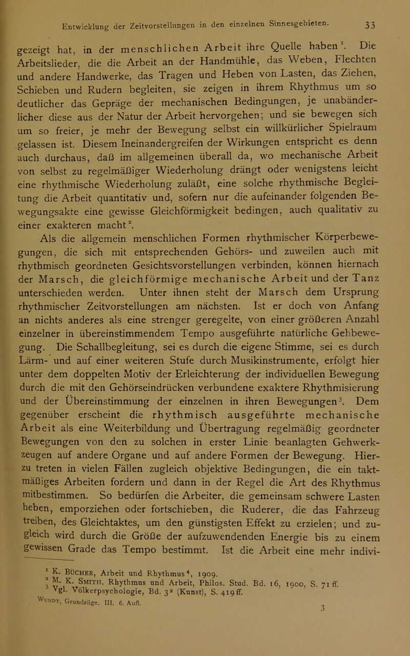 gezeigt hat, in der menschlichen Arbeit ihre Quelle haben . Die Arbeitslieder, die die Arbeit an der Handmühle, das Weben, Flechten und andere Handwerke, das Tragen und Heben von Lasten, das Ziehen, Schieben und Rudern begleiten, sie zeigen in ihrem Rhythmus um so deutlicher das Gepräge der mechanischen Bedingungen, je unabänder- licher diese aus der Natur der Arbeit hervorgehen; und sie bewegen sich um so freier, je mehr der Bewegung selbst ein willkürlicher Spielraum gelassen ist. Diesem Ineinandergreifen der Wirkungen entspricht es denn auch durchaus, daß im allgemeinen überall da, wo mechanische Arbeit von selbst zu regelmäßiger Wiederholung drängt oder wenigstens leicht eine rhythmische Wiederholung zuläßt, eine solche rhythmische Beglei- tung die Arbeit quantitativ und, sofern nur die aufeinander folgenden Be- wegungsakte eine gewisse Gleichförmigkeit bedingen, auch qualitativ zu einer exakteren macht2. Als die allgemein menschlichen Formen rhythmischer Körperbewe- gungen, die sich mit entsprechenden Gehörs- und zuweilen auch mit rhythmisch geordneten Gesichtsvorstellungen verbinden, können hiernach der Marsch, die gleichförmige mechanische Arbeit und der Tanz unterschieden werden. Unter ihnen steht der Marsch dem Ursprung rhythmischer Zeitvorstellungen am nächsten. Ist er doch von Anfang an nichts anderes als eine strenger geregelte, von einer größeren Anzahl einzelner in übereinstimmendem Tempo ausgeführte natürliche Gehbewe- gung. Die Schallbegleitung, sei es durch die eigene Stimme, sei es durch Lärm- und auf einer weiteren Stufe durch Musikinstrumente, erfolgt hier unter dem doppelten Motiv der Erleichterung der individuellen Bewegung durch die mit den Gehörseindrücken verbundene exaktere Rhythmisierung und der Übereinstimmung der einzelnen in ihren Bewegungen3. Dem gegenüber erscheint die rhythmisch ausgeführte mechanische Arbeit als eine Weiterbildung und Übertragung regelmäßig geordneter Bewegungen von den zu solchen in erster Linie beanlagten Gehwerk- zeugen auf andere Organe und auf andere Formen der Bewegung. Hier- zu treten in vielen Fällen zugleich objektive Bedingungen, die ein takt- mäßiges Arbeiten fordern und dann in der Regel die Art des Rhythmus mitbestimmen. So bedürfen die Arbeiter, die gemeinsam schwere Lasten heben, emporziehen oder fortschieben, die Ruderer, die das Fahrzeug treiben, des Gleichtaktes, um den günstigsten Effekt zu erzielen; und zu- gleich wird durch die Größe der aufzuwendenden Energie bis zu einem gewissen Grade das Tempo bestimmt. Ist die Arbeit eine mehr indivi- * K. Bücher, Arbeit und Rhythmus *, 1909. ! K- Smith. Rhythmus und Arbeit, Philos. Stud. Bd. 16, 1900. S. 71 ff. Vgl. Völkerpsychologie, Bd. 3* (Kunst), S. 419fr. Wundt, Grundziige. III. 6. Aufi.