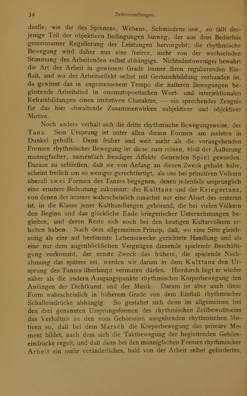 duelle, wie die des Spinnens, Webens, Schmiedens usw., so fällt der- jenige Teil der objektiven Bedingungen hinweg, der aus dem Bedürfnis gemeinsamer Regulierung der Leistungen hervorgeht; die rhythmische Bewegung wird daher nun eine freiere, mehr von der wechselnden Stimmung des Arbeitenden selbst abhängige. Nichtsdestoweniger bewahrt die Art der Arbeit in gewissem Grade immer ihren regulierenden Ein- fluß, und wo der Arbeitseffekt selbst mit Geräuschbildung verbunden ist, da gewinnt das in angemessenem Tempo die äußeren Bewegungen be- gleitende Arbeitslied in onomatopoetischen Wort- und interjektionalen Refrainbildungen einen imitativen Charakter, — ein sprechendes Zeugnis für das hier obwaltende Zusammenwirken subjektiver und objektiver Motive. Noch anders verhält sich die dritte rhythmische Bewegungsvveise, der Tanz. Sein Ursprung ist unter allen diesen Formen am meisten in Dunkel gehüllt. Denn früher und weit mehr als die vorangehenden Formen rhythmischer Bewegung ist diese zum reinen, bloß der Äußerung mannigfacher, namentlich freudiger Affekte dienenden Spiel geworden. Daraus zu schließen, daß sie von Anfang an diesen Zweck gehabt habe, scheint freilich um so weniger gerechtfertigt, als uns bei primitiven Völkern überall zwei Formen des Tanzes begegnen, denen jedenfalls ursprünglich eine ernstere Bedeutung zukommt: der Kulttanz und der Kriegertanz, von denen der letztere wahrscheinlich zunächst nur eine Abart des ersteren ist, in die Klasse jener Kulthandlungen gehörend, die bei vielen Völkern den Beginn und das glückliche Ende kriegerischer Unternehmungen be- gleiten, und deren Reste sich noch bei den heutigen Kulturvölkern er- halten haben. Nach dem allgemeinen Prinzip, daß, wo eine Sitte gleich- zeitig als eine auf bestimmte Lebenszwecke gerichtete Handlung und als eine nur dem augenblicklichen Vergnügen dienende spielende Beschäfti- gung vorkommt, der ernste Zweck das frühere, die spielende Nach- ahmung das spätere sei, werden wir darum in dem Kulttanz den Ur- sprung des Tanzes überhaupt vermuten dürfen. Hierdurch liegt er wieder näher als die andern Ausgangspunkte rhythmischer Körperbewegung den Anfängen der Dichtkunst und der Musik. Darum ist aber auch diese Form wahrscheinlich in höherem Grade von dem Einfluß rhythmischer Schalleindrücke abhängig. So gestaltet sich denn im allgemeinen bei den drei genannten Ursprungsformen des rhythmischen Zeitbewußtseins das Verhältnis zu den vom Gehörssinn ausgehenden rhythmischen Mo- tiven so, daß bei dem Marsch die Körperbewegung das primäre Mo- ment bildet, nach dem sich die Taktbewegung der begleitenden Gehörs- eindrücke regelt, und daß dann bei den mannigfachen Formen rhythmischer Arbeit ein mehr veränderliches, bald von der Arbeit selbst gefordertes,