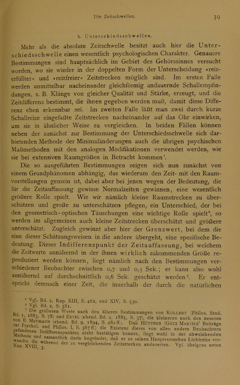 b. U n ters ch i e ds sch w eilen. Mehr als die absolute Zeitschwelle besitzt auch hier die Unter- schiedsschwelle einen wesentlich psychologischen Charakter. Genauere Bestimmungen sind hauptsächlich im Gebiet des Gehörssinnes versucht worden, wo sie wieder in der doppelten Form der Unterscheidung »reiz- erfüllter« und »reizfreier« Zeitstrecken möglich sind. Im ersten Falle werden unmittelbar nacheinander gleichförmig andauernde Schallempfin- dungen, z. B. Klänge von gleicher Qualität und Stärke, erzeugt, und die Zeitdifferenz bestimmt, die ihnen gegeben werden muß, damit diese Diffe- renz eben erkennbar sei. Im zweiten Falle läßt man zwei durch kurze Schallreize eingefaßte Zeitstrecken nacheinander auf das Ohr einwirken, um sie in ähnlicher Weise zu vergleichen. In beiden Fällen können neben der zunächst zur Bestimmung der Unterschiedsschwelle sich dar- bietenden Methode der Minimaländerungen auch die übrigen psychischen Maßmethoden mit den analogen Modifikationen verwendet werden, wie sie bei extensiven Raumgrößen in Betracht kommen'. Die so ausgeführten Bestimmungen zeigen sich nun zunächst von einem Grundphänomen abhängig, das wiederum den Zeit- mit den Raum- vorstellungen gemein ist, dabei aber bei jenen wegen der Bedeutung, die für die Zeitauffassung gewisse Normalzeiten gewinnen, eine wesentlich größere Rolle spielt. Wie wir nämlich kleine Raumstrecken zu über- schätzen und große zu unterschätzen pflegen, ein Unterschied, der bei den geometrisch-optischen Täuschungen eine wichtige Rolle spielt2, so werden im allgemeinen auch kleine Zeitstrecken überschätzt und größere unterschätzt. Zugleich gewinnt aber hier der Grenzwert, bei dem die eine dieser Schätzungsweisen in die andere übergeht, eine spezifische Be- deutung. Dieser Indifferenzpunkt der Zeitauffassung, bei welchem die Zeitwerte annähernd in der ihnen wirklich zukommenden Größe re- produziert werden können, liegt nämlich nach den Bestimmungen ver- schiedener Beobachter zwischen 0,7 und 0,5 Sek.; er kann also wohl annähernd auf durchschnittlich 0,6 Sek. geschätzt werden3. Er ent- spricht demnach einer Zeit, die innerhalb der durch die natürlichen 1 Vgl. Bd. 2, Kap. XIII, S. 462, und XIV, S. 530. * Vgl. Bd. 2, S. 581. Bd Werte nach den älteren Bestimmungen von Kollert (Philos. Stud. von V ‘ ^ und ^'SIEL lebend. Bd. 2, 1885, S. 37), die kleineren nach den neueren * pt,?ryMA™ Leb.end- Bci- 9. l894, s. 282 fr.). Dab Hüttner (Götz Martius’ Beiträge gefundenen tUI|-«■ k 3b7 ff.) die Existenz dieses von allen andern Beobachtern Methode nnddlfferen,i:P,Unktes nicht bestäti£en konnte, liegt wohl in der abweichenden wandte die n*men,tllch dann begründet, daß er zu seinen Hauptversuchen Lichtreize ver- Kap XVIII 3 Cnd der zu verfde'cb enden Zeitstrecken andauerten. Vgl. übrigens unten