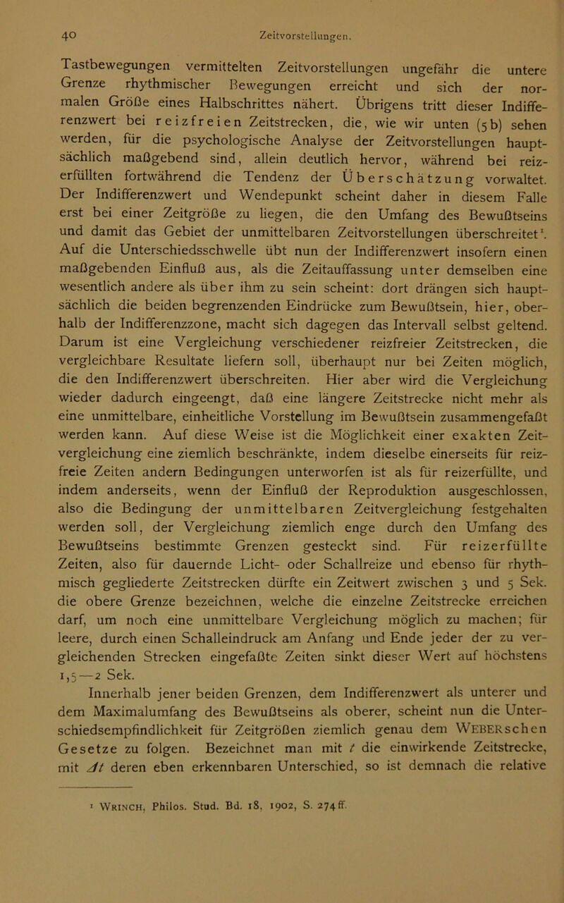 Tastbewegungen vermittelten Zeitvorstellungen ungefähr die untere Grenze rhythmischer Bewegungen erreicht und sich der nor- malen Größe eines Halbschrittes nähert. Übrigens tritt dieser Indiffe- renzwert bei reizfreien Zeitstrecken, die, wie wir unten (5b) sehen werden, für die psychologische Analyse der Zeitvorstellungen haupt- sächlich maßgebend sind, allein deutlich hervor, während bei reiz- erfüllten fortwährend die Tendenz der Überschätzung vorwaltet. Der Indifferenzwert und Wendepunkt scheint daher in diesem Falle erst bei einer Zeitgröße zu liegen, die den Umfang des Bewußtseins und damit das Gebiet der unmittelbaren Zeitvorstellungen überschreitet1. Auf die Unterschiedsschwelle übt nun der Indifferenzwert insofern einen maßgebenden Einfluß aus, als die Zeitauffassung unter demselben eine wesentlich andere als über ihm zu sein scheint: dort drängen sich haupt- sächlich die beiden begrenzenden Eindrücke zum Bewußtsein, hier, ober- halb der Indifferenzzone, macht sich dagegen das Intervall selbst geltend. Darum ist eine Vergleichung verschiedener reizfreier Zeitstrecken, die vergleichbare Resultate liefern soll, überhaupt nur bei Zeiten möglich, die den Indifferenzwert überschreiten. Hier aber wird die Vergleichung wieder dadurch eingeengt, daß eine längere Zeitstrecke nicht mehr als eine unmittelbare, einheitliche Vorstellung im Bewußtsein zusammengefaßt werden kann. Auf diese Weise ist die Möglichkeit einer exakten Zeit- vergleichung eine ziemlich beschränkte, indem dieselbe einerseits für reiz- freie Zeiten andern Bedingungen unterworfen ist als für reizerfüllte, und indem anderseits, wenn der Einfluß der Reproduktion ausgeschlossen, also die Bedingung der unmittelbaren Zeitvergleichung festgehalten werden soll, der Vergleichung ziemlich enge durch den Umfang des Bewußtseins bestimmte Grenzen gesteckt sind. Für reizerfüllte Zeiten, also für dauernde Licht- oder Schallreize und ebenso für rhyth- misch gegliederte Zeitstrecken dürfte ein Zeitwert zwischen 3 und 5 Sek. die obere Grenze bezeichnen, welche die einzelne Zeitstrecke erreichen darf, um noch eine unmittelbare Vergleichung möglich zu machen; für leere, durch einen Schalleindruck am Anfang und Ende jeder der zu ver- gleichenden Strecken eingefaßte Zeiten sinkt dieser Wert auf höchstens 1,5—2 Sek. Innerhalb jener beiden Grenzen, dem Indifferenzwert als unterer und dem Maximalumfang des Bewußtseins als oberer, scheint nun die Unter- schiedsempfindlichkeit für Zeitgrößen ziemlich genau dem WEBERschen Gesetze zu folgen. Bezeichnet man mit t die einwirkende Zeitstrecke, rnit dt deren eben erkennbaren Unterschied, so ist demnach die relative 1 Wrinch, Philos. Stud. Bd. iS, 1902, S. 274fr.