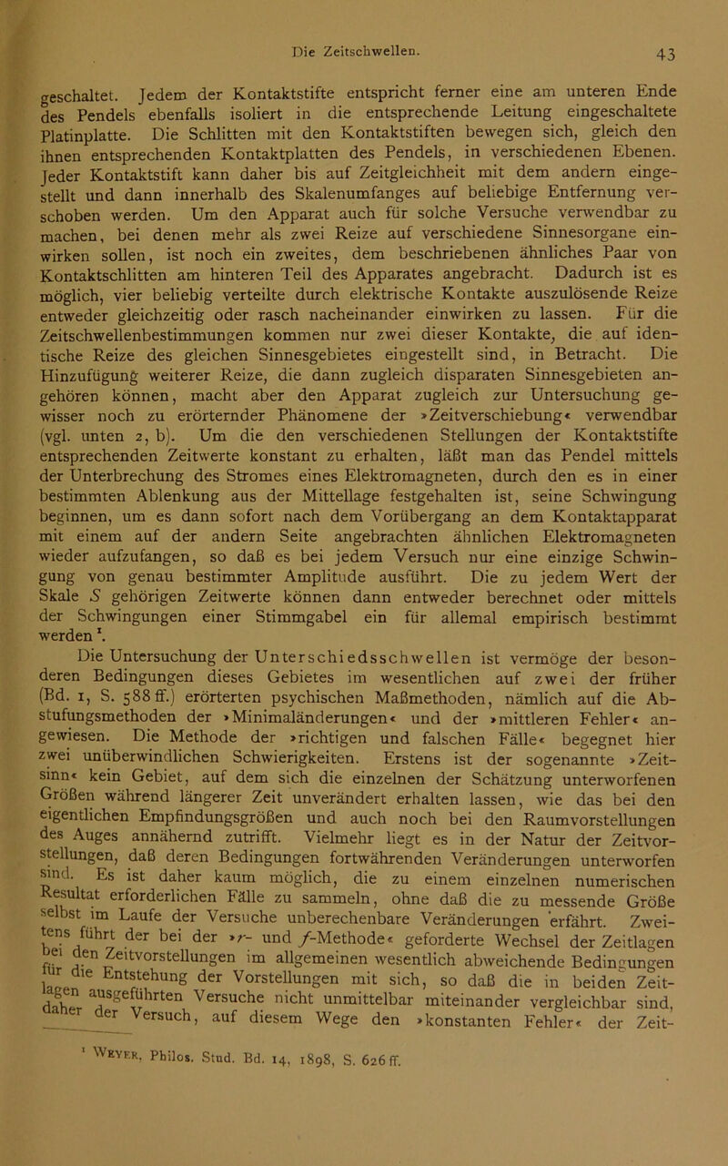 geschaltet. Jedem der Kontaktstifte entspricht ferner eine am unteren Ende des Pendels ebenfalls isoliert in die entsprechende Leitung eingeschaltete Platinplatte. Die Schlitten mit den Kontaktstiften bewegen sich, gleich den ihnen entsprechenden Kontaktplatten des Pendels, in verschiedenen Ebenen. Jeder Kontaktstift kann daher bis auf Zeitgleichheit mit dem andern einge- stellt und dann innerhalb des Skalenumfanges auf beliebige Entfernung ver- schoben werden. Um den Apparat auch für solche Versuche verwendbar zu machen, bei denen mehr als zwei Reize auf verschiedene Sinnesorgane ein- wirken sollen, ist noch ein zweites, dem beschriebenen ähnliches Paar von Kontaktschlitten am hinteren Teil des Apparates angebracht. Dadurch ist es möglich, vier beliebig verteilte durch elektrische Kontakte auszulösende Reize entweder gleichzeitig oder rasch nacheinander einwirken zu lassen. Für die Zeitschwellenbestimmungen kommen nur zwei dieser Kontakte, die auf iden- tische Reize des gleichen Sinnesgebietes eingestellt sind, in Betracht. Die Hinzufügung weiterer Reize, die dann zugleich disparaten Sinnesgebieten an- gehören können, macht aber den Apparat zugleich zur Untersuchung ge- wisser noch zu erörternder Phänomene der »Zeitverschiebung« verwendbar (vgl. unten 2, b). Um die den verschiedenen Stellungen der Kontaktstifte entsprechenden Zeitwerte konstant zu erhalten, läßt man das Pendel mittels der Unterbrechung des Stromes eines Elektromagneten, durch den es in einer bestimmten Ablenkung aus der Mittellage festgehalten ist, seine Schwingung beginnen, um es dann sofort nach dem Vorübergang an dem Kontaktapparat mit einem auf der andern Seite angebrachten ähnlichen Elektromagneten wieder aufzufangen, so daß es bei jedem Versuch nur eine einzige Schwin- gung von genau bestimmter Amplitude ausführt. Die zu jedem Wert der Skale S gehörigen Zeitwerte können dann entweder berechnet oder mittels der Schwingungen einer Stimmgabel ein für allemal empirisch bestimmt werdenx. Die Untersuchung der Unterschiedsschwellen ist vermöge der beson- deren Bedingungen dieses Gebietes im wesentlichen auf zwei der früher (Bd. 1, S. 588 ff.) erörterten psychischen Maßmethoden, nämlich auf die Ab- stufungsmethoden der »Minimaländerungen« und der »mittleren Fehler« an- gewiesen. Die Methode der »richtigen und falschen Fälle« begegnet hier zwei unüberwindlichen Schwierigkeiten. Erstens ist der sogenannte »Zeit- sinn« kein Gebiet, auf dem sich die einzelnen der Schätzung unterworfenen Größen während längerer Zeit unverändert erhalten lassen, wie das bei den eigentlichen Empfindungsgrößen und auch noch bei den Raumvorstellungen des Auges annähernd zutrifft. Vielmehr liegt es in der Natur der Zeitvor- stellungen, daß deren Bedingungen fortwährenden Veränderungen unterworfen sind. Es ist daher kaum möglich, die zu einem einzelnen numerischen Resultat erforderlichen Fälle zu sammeln, ohne daß die zu messende Größe selbst un Laufe der Versuche unberechenbare Veränderungen erfährt. Zwei- tens fuhrt der bei der »r- und /-Methode« geforderte Wechsel der Zeitlagen f,C1 ?-Cn ^eitvorstellungen allgemeinen wesentlich abweichende Bedingungen lafTf* 6 Ent®1;ehunS der Vorstellungen mit sich, so daß die in beiden Zeit- A“ a?Sge„hrten Versuche nicht unmittelbar miteinander vergleichbar sind, der Versuch, auf diesem Wege den »konstanten Fehler« der Zeit-