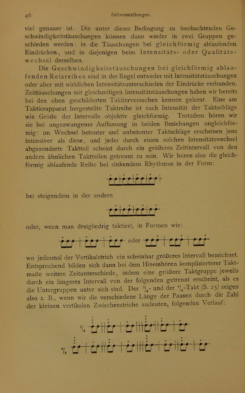 viel genauer ist. Die unter dieser Bedingung zu beobachtenden Ge- schwindigkeitstäuschungen können dann wieder in zwei Gruppen ge- schieden werden: in die Täuschungen bei gleichförmig ablaufenden Eindrücken, und in diejenigen beim Intensitäts- oder Qualitäts- wechsel derselben. Die Geschwindigkeitstäuschungen bei gleichförmig ablau- fenden Reizreihen sind in der Regel entweder mit Intensitätstäuschungen oder aber mit wirklichen Intensitätsunterschieden der Eindrücke verbunden. Zeittäuschungen mit gleichzeitigen Intensitätstäuschungen haben wir bereits bei den oben geschilderten Taktierversuchen kennen gelernt. Eine am Taktierapparat hergestellte Taktreihe ist nach Intensität der laktschläge wie Größe der Intervalle objektiv gleichförmig. Trotzdem hören wir sie bei ungezwungener Auffassung in beiden Beziehungen ungleichför- mig: im Wechsel betonter und unbetonter Taktschläge erscheinen jene intensiver als diese, und jeder durch einen solchen Intensitätswechsel abgesonderte Taktteil scheint durch ein größeres Zeitintervall von den andern ähnlichen Taktteilen getrennt zu sein. Wir hören also die gleich- förmig ablaufende Reihe bei sinkendem Rhythmus in der Form: rHfHfrlfrf bei steigendem in der andern Trtrrtrrrr oder, wenn man dreigliedrig taktiert, in Formen wie: WTOmn oder ! ! i -0-0-0- LU -0-0-*- wo jedesmal der Vertikalstrich ein scheinbar größeres Intervall bezeichnet. Entsprechend bilden sich dann bei dem Hineinhören komplizierterer Takt- maße weitere Zeitunterschiede, indem eine größere Taktgruppe jeweils durch ein längeres Intervall von der folgenden getrennt erscheint, als es die Untergruppen unter sich sind. Der 3/4- und der 4/4-iakt (S. 25) zeigen also z. B., wenn wir die verschiedene Länge der Pausen durch die Zahl der kleinen vertikalen Zwischenstriche andeuten, folgenden Verlauf: