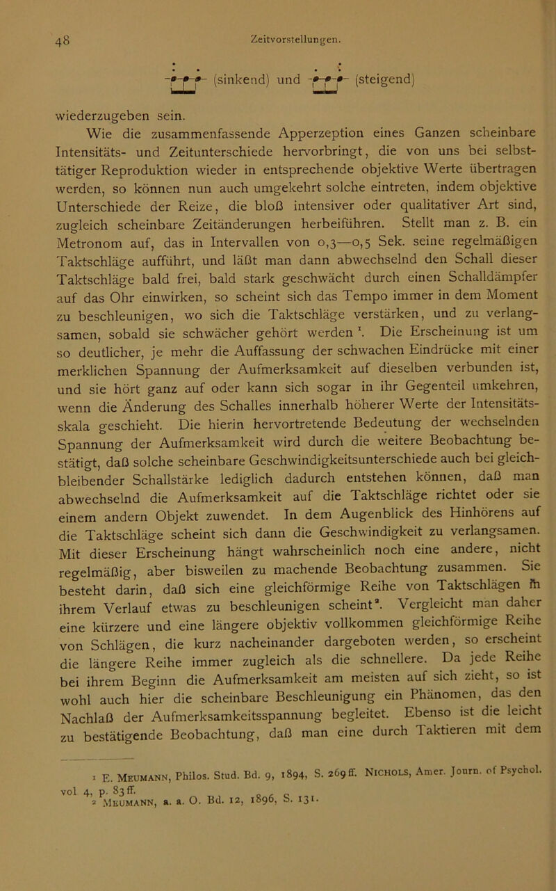 -•rr (sinkend) und (steigend) wiederzugeben sein. Wie die zusammenfassende Apperzeption eines Ganzen scheinbare Intensitäts- und Zeitunterschiede hervorbringt, die von uns bei selbst- tätiger Reproduktion wieder in entsprechende objektive Werte übertragen werden, so können nun auch umgekehrt solche eintreten, indem objektive Unterschiede der Reize, die bloß intensiver oder qualitativer Art sind, zugleich scheinbare Zeitänderungen herbeiführen. Stellt man z. B. ein Metronom auf, das in Intervallen von 0,3—0,5 Sek. seine regelmäßigen Taktschläge aufführt, und läßt man dann abwechselnd den Schall dieser Taktschläge bald frei, bald stark geschwächt durch einen Schalldämpfer auf das Ohr einwirken, so scheint sich das Tempo immer in dem Moment zu beschleunigen, wo sich die Taktschläge verstärken, und zu verlang- samen, sobald sie schwächer gehört werden \ Die Erscheinung ist um so deutlicher, je mehr die Auffassung der schwachen Eindrücke mit einer merklichen Spannung der Aufmerksamkeit auf dieselben verbunden ist, und sie hört ganz auf oder kann sich sogar in ihr Gegenteil umkehren, wenn die Änderung des Schalles innerhalb höherer Werte der Intensitäts- skala geschieht. Die hierin hervortretende Bedeutung der wechselnden Spannung der Aufmerksamkeit wird durch die weitere Beobachtung be- stätigt, daß solche scheinbare Geschwindigkeitsunterschiede auch bei gleich- bleibender Schallstärke lediglich dadurch entstehen können, daß man abwechselnd die Aufmerksamkeit auf die Taktschläge richtet oder sie einem andern Objekt zuwendet. In dem Augenblick des Hinhörens auf die Taktschläge scheint sich dann die Geschwindigkeit zu verlangsamen. Mit dieser Erscheinung hängt wahrscheinlich noch eine andere, nicht regelmäßig, aber bisweilen zu machende Beobachtung zusammen. Sie besteht darin, daß sich eine gleichförmige Reihe von Taktschlägen fh ihrem Verlauf etwas zu beschleunigen scheint3. Vergleicht man daher eine kürzere und eine längere objektiv vollkommen gleichförmige Reihe von Schlägen, die kurz nacheinander dargeboten werden, so erscheint die längere Reihe immer zugleich als die schnellere. Da jede Reihe bei ihrem Beginn die Aufmerksamkeit am meisten auf sich zieht, so ist wohl auch hier die scheinbare Beschleunigung ein Phänomen, das den Nachlaß der Aufmerksamkeitsspannung begleitet. Ebenso ist die leicht zu bestätigende Beobachtung, daß man eine durch I aktieren mit dem * E. Meumann, Philos. Stud. Bd. 9, 1894, S. 269 ff. Nichols, Amer. Joum. of Psychol. vol 4, p. 83 ff* ^ o 2 Mkumann, a. a. O. Bd. 12, 1896, S. 131.