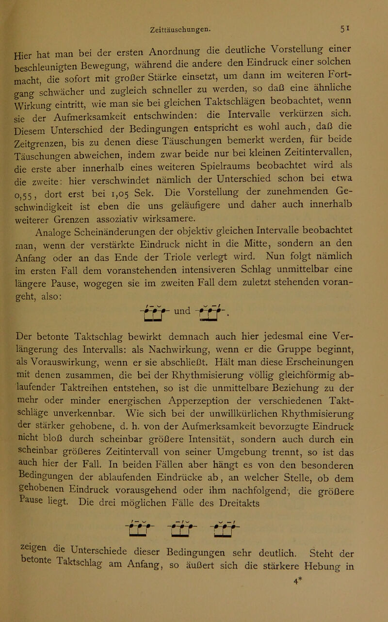 Hier hat man bei der ersten Anordnung die deutliche V orstellung einer beschleunigten Bewegung, während die andere den Eindruck einer solchen macht, die sofort mit großer Stärke einsetzt, um dann im weiteren Fort- gang schwächer und zugleich schneller zu werden, so daß eine ähnliche Wirkung eintritt, wie man sie bei gleichen Taktschlägen beobachtet, wenn sie der Aufmerksamkeit entschwinden: die Intervalle verkürzen sich. Diesem Unterschied der Bedingungen entspricht es wohl auch, daß die Zeitgrenzen, bis zu denen diese Täuschungen bemerkt werden, für beide Täuschungen abweichen, indem zwar beide nur bei kleinen Zeitintervallen, die erste aber innerhalb eines weiteren Spielraums beobachtet wird als die zweite: hier verschwindet nämlich der Unterschied schon bei etwa 0,55, dort erst bei 1,05 Sek. Die Vorstellung der zunehmenden Ge- schwindigkeit ist eben die uns geläufigere und daher auch innerhalb weiterer Grenzen assoziativ wirksamere. Analoge Scheinänderungen der objektiv gleichen Intervalle beobachtet man, wenn der verstärkte Eindruck nicht in die Mitte, sondern an den Anfang oder an das Ende der Triole verlegt wird. Nun folgt nämlich im ersten Fall dem voranstehenden intensiveren Schlag unmittelbar eine längere Pause, wogegen sie im zweiten Fall dem zuletzt stehenden voran- geht, also: und ur Der betonte Taktschlag bewirkt demnach auch hier jedesmal eine Ver- längerung des Intervalls: als Nachwirkung, wenn er die Gruppe beginnt, als Vorauswirkung, wenn er sie abschließt. Hält man diese Erscheinungen mit denen zusammen, die bei der Rhythmisierung völlig gleichförmig ab- laufender Taktreihen entstehen, so ist die unmittelbare Beziehung zu der mehr oder minder energischen Apperzeption der verschiedenen Takt- schläge unverkennbar. Wie sich bei der unwillkürlichen Rhythmisierung der stärker gehobene, d. h. von der Aufmerksamkeit bevorzugte Eindruck nicht bloß durch scheinbar größere Intensität, sondern auch durch ein scheinbar größeres Zeitintervall von seiner Umgebung trennt, so ist das auch hier der Fall. In beiden Fällen aber hängt es von den besonderen Bedingungen der ablaufenden Eindrücke ab, an welcher Stelle, ob dem gehobenen Eindruck vorausgehend oder ihm nachfolgend-, die größere Pause liegt. Die drei möglichen Fälle des Dreitakts zeigen die Unterschiede dieser Bedingungen sehr deutlich. Steht der e onte Taktschlag am Anfang, so äußert sich die stärkere Hebung in