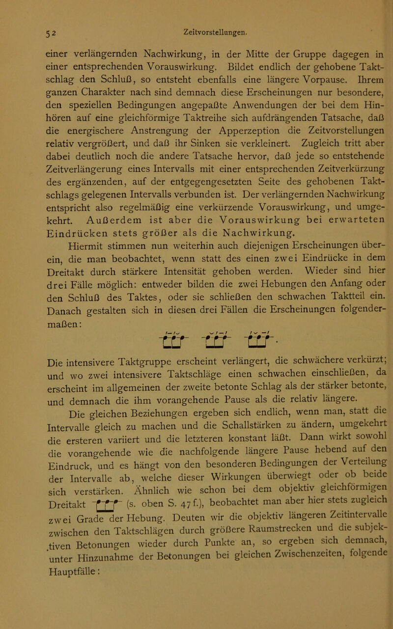 einer verlängernden Nachwirkung, in der Mitte der Gruppe dagegen in einer entsprechenden Vorauswirkung. Bildet endlich der gehobene Takt- schlag den Schluß, so entsteht ebenfalls eine längere Vorpause. Ihrem ganzen Charakter nach sind demnach diese Erscheinungen nur besondere, den speziellen Bedingungen angepaßte Anwendungen der bei dem Hin- hören auf eine gleichförmige Taktreihe sich aufdrängenden Tatsache, daß die energischere Anstrengung der Apperzeption die Zeitvorstellungen relativ vergrößert, und daß ihr Sinken sie verkleinert. Zugleich tritt aber dabei deutlich noch die andere Tatsache hervor, daß jede so entstehende Zeitverlängerung eines Intervalls mit einer entsprechenden Zeitverkürzung des ergänzenden, auf der entgegengesetzten Seite des gehobenen Takt- schlags gelegenen Intervalls verbunden ist. Der verlängernden Nachwirkung entspricht also regelmäßig eine verkürzende Vorauswirkung, und umge- kehrt. Außerdem ist aber die Vorauswirkung bei erwarteten Eindrücken stets größer als die Nachwirkung. Hiermit stimmen nun weiterhin auch diejenigen Erscheinungen über- ein, die man beobachtet, wenn statt des einen zwei Eindrücke in dem Dreitakt durch stärkere Intensität gehoben werden. Wieder sind hier drei Fälle möglich: entweder bilden die zwei Hebungen den Anfang oder den Schluß des Taktes, oder sie schließen den schwachen Taktteil ein. Danach gestalten sich in diesen drei Fällen die Erscheinungen folgender- maßen: f— S* t i f — r -rj_r -U’S Tjj- Die intensivere Taktgruppe erscheint verlängert, die schwächere verkürzt; und wo zwei intensivere Taktschläge einen schwachen einschließen, da erscheint im allgemeinen der zweite betonte Schlag als der stärker betonte, und demnach die ihm vorangehende Pause als die relativ längere. Die gleichen Beziehungen ergeben sich endlich, wenn man, statt die Intervalle gleich zu machen und die Schallstärken zu ändern, umgekehrt die ersteren variiert und die letzteren konstant läßt. Dann wirkt sowohl die vorangehende wie die nachfolgende längere Pause hebend auf den Eindruck, und es hängt von den besonderen Bedingungen der Verteilung der Intervalle ab, welche dieser Wirkungen überwiegt oder ob beide sich verstärken. Ähnlich wie schon bei dem objektiv gleichförmigen Dreitakt 1*TT~ (s- oben S- 47 f-), beobachtet man aber hier stets zugleich zwei Grade der Hebung. Deuten wir die objektiv längeren Zeitintervalle zwischen den Taktschlägen durch größere Raumstrecken und die subjek- tiven Betonungen wieder durch Punkte an, so ergeben sich demnach, unter Hinzunahme der Betonungen bei gleichen Zwischenzeiten, folgende Hauptfälle: