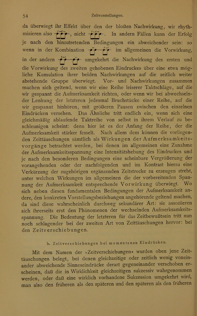 da überwiegt ihr Effekt über den der bloßen Nachwirkung, wir rhyth- nicht ~ • In andern Fällen kann der Erfolg je nach den hinzutretenden Bedingungen ein abweichender sein: so wenn in der Kombination -»-*—im allgemeinen die Vorwirkung, misieren also in der andern - umgekehrt die Nachwirkung des ersten und die Vorwirkung des zweiten gehobenen Eindruckes über eine etwa mög- liche Kumulation ihrer beiden Nachwirkungen auf die zeitlich weiter abstehende Gruppe überwiegt. Vor- und Nachwirkungen zusammen machen sich geltend, wenn wir eine Reihe leiserer Taktschläge, auf die wir gespannt die Aufmerksamkeit richten, oder wenn wir bei abwechseln- der Lenkung der letzteren jedesmal Bruchstücke einer Reihe, auf die wir gespannt hinhören, mit größeren Pausen zwischen den einzelnen Eindrücken versehen. Das Ähnliche tritt endlich ein, wenn sich eine gleichmäßig ablaufende Taktreihe von selbst in ihrem Verlauf zu be- schleunigen scheint: denn hier ist es der Anfang der Reihe, der die Aufmerksamkeit stärker fesselt. Nach allem dem können die vorliegen- den Zeittäuschungen sämtlich als Wirkungen der Aufmerksamkeits- vorgänge betrachtet werden, bei denen im allgemeinen eine Zunahme der Aufmerksamkeitsspannung eine Intensitätshebung des Eindruckes und je nach den besonderen Bedingungen eine scheinbare Vergrößerung der vorangehenden oder der nachfolgenden und im Kontrast hierzu eine Verkürzung der zugehörigen ergänzenden Zeitstrecke zu erzeugen strebt, unter welchen Wirkungen im allgemeinen die der vorbereitenden Span- nung der Aufmerksamkeit entsprechende Vorwirkung überwiegt. Wo sich neben diesen fundamentalen Bedingungen der Aufmerksamkeit an- dere, den konkreten Vorstellungsbeziehungen angehörende geltend machen, da sind diese wahrscheinlich durchweg sekundärer Art: sie assoziieren sich ihrerseits erst den Phänomenen der wechselnden Aufmerksamkeits- spannung. Die Bedeutung der letzteren für das Zeitbewußtsein tritt nun noch schlagender bei der zweiten Art von Zeittäuschungen hervor: bei den Zeitverschiebungen. b. Zeitverschiebungen bei momentanen Eindrücken. Mit dem Namen der »Zeitverschiebungen« wurden oben jene Zeit- täuschungen belegt, bei denen gleichzeitige oder zeitlich wenig vonein- ander abweichende Sinneseindrücke derart gegeneinander verschoben er- scheinen, daß die in Wirklichkeit gleichzeitigen sukzessiv wahrgenommen werden, oder daß eine wirklich vorhandene Sukzession umgekehrt wird, man also den früheren als den späteren und den späteren als den früheren