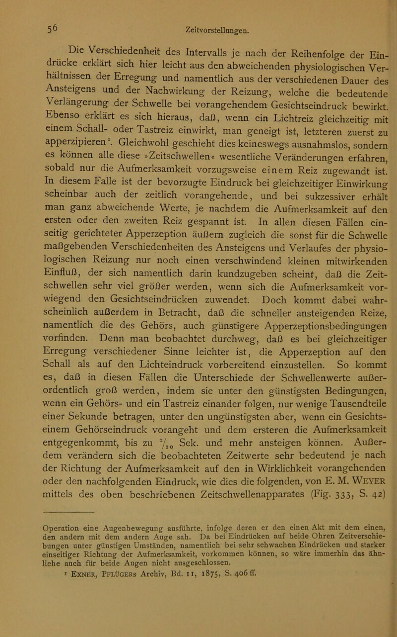 Die Verschiedenheit des Intervalls je nach der Reihenfolge der Ein- drücke erklärt sich hier leicht aus den abweichenden physiologischen Ver- hältnissen der Erregung und namentlich aus der verschiedenen Dauer des Ansteigens und der Nachwirkung der Reizung, welche die bedeutende Verlängerung der Schwelle bei vorangehendem Gesichtseindruck bewirkt. Ebenso erklärt es sich hieraus, daß, wenn ein Lichtreiz gleichzeitig mit einem Schall- oder Tastreiz einwirkt, man geneigt ist, letzteren zuerst zu apperzipieren* 1. Gleichwohl geschieht dies keineswegs ausnahmslos, sondern es können alle diese »Zeitschwellen« wesentliche Veränderungen erfahren, sobald nur die Aufmerksamkeit vorzugsweise einem Reiz zugewandt ist. In diesem halle ist der bevorzugte Eindruck bei gleichzeitiger Einwirkung scheinbar auch der zeitlich vorangehende, und bei sukzessiver erhält man ganz abweichende Werte, je nachdem die Aufmerksamkeit auf den ersten oder den zweiten Reiz gespannt ist. In allen diesen Fällen ein- seitig gerichteter Apperzeption äußern zugleich die sonst für die Schwelle maßgebenden Verschiedenheiten des Ansteigens und Verlaufes der physio- logischen Reizung nur noch einen verschwindend kleinen mitwirkenden Einfluß, der sich namentlich darin kundzugeben scheint, daß die Zeit- schwellen sehr viel größer werden, wenn sich die Aufmerksamkeit vor- wiegend den Gesichtseindrücken zuwendet. Doch kommt dabei wahr- scheinlich außerdem in Betracht, daß die schneller ansteigenden Reize, namentlich die des Gehörs, auch günstigere Apperzeptionsbedingungen vorfinden. Denn man beobachtet durchweg, daß es bei gleichzeitiger Erregung verschiedener Sinne leichter ist, die Apperzeption auf den Schall als auf den Lichteindruck vorbereitend einzustellen. So kommt es, daß in diesen Fällen die Unterschiede der Schwellenwerte außer- ordentlich groß werden, indem sie unter den günstigsten Bedingungen, wenn ein Gehörs- und ein Tastreiz einander folgen, nur wenige Tausendteile einer Sekunde betragen, unter den ungünstigsten aber, wenn ein Gesichts- einem Gehörseindruck vorangeht und dem ersteren die Aufmerksamkeit entgegenkommt, bis zu 1/xo Sek. und mehr ansteigen können. Außer- dem verändern sich die beobachteten Zeitwerte sehr bedeutend je nach der Richtung der Aufmerksamkeit auf den in Wirklichkeit vorangehenden oder den nachfolgenden Eindruck, wie dies die folgenden, von E. M. WEYER mittels des oben beschriebenen Zeitschwellenapparates (Fig. 333, S. 42) Operation eine Augenbewegung ausführte, infolge deren er den einen Akt mit dem einen, den andern mit dem andern Auge sah. Da bei Eindrücken auf beide Ohren Zeitverschie- bungen unter günstigen Umständen, namentlich bei sehr schwachen Eindrücken und starker einseitiger Richtung der Aufmerksamkeit, Vorkommen können, so wäre immerhin das ähn- liche auch für beide Augen nicht ausgeschlossen. 1 Exner, Pflügers Archiv, Bd. 11, 1875, S. 406 fr.