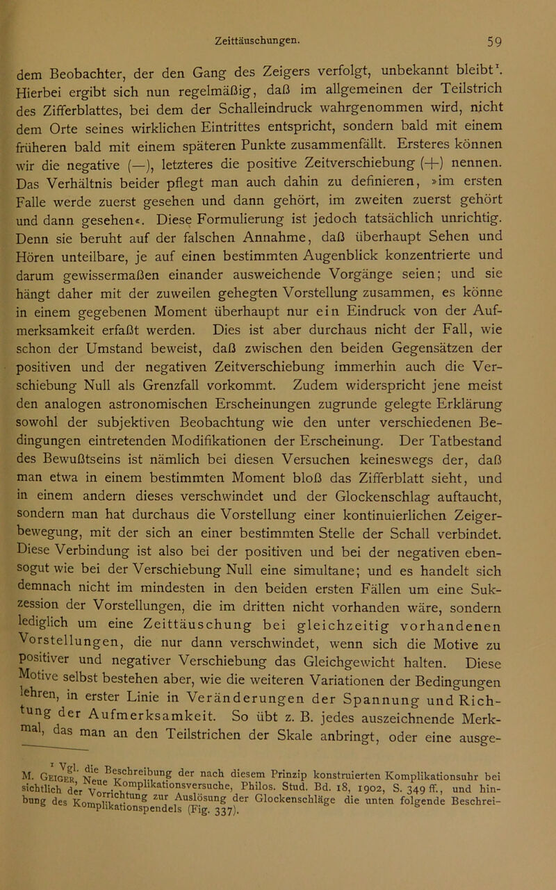 dem Beobachter, der den Gang des Zeigers verfolgt, unbekannt bleibt . Hierbei ergibt sich nun regelmäßig, daß im allgemeinen der Teilstrich des Zifferblattes, bei dem der Schalleindruck wahrgenommen wird, nicht dem Orte seines wirklichen Eintrittes entspricht, sondern bald mit einem früheren bald mit einem späteren Punkte zusammenfällt. Ersteres können wir die negative (—), letzteres die positive Zeitverschiebung (+) nennen. Das Verhältnis beider pflegt man auch dahin zu definieren, »im ersten Falle werde zuerst gesehen und dann gehört, im zweiten zuerst gehört und dann gesehen«. Diese Formulierung ist jedoch tatsächlich unrichtig. Denn sie beruht auf der falschen Annahme, daß überhaupt Sehen und Hören unteilbare, je auf einen bestimmten Augenblick konzentrierte und darum gewissermaßen einander ausweichende Vorgänge seien; und sie hängt daher mit der zuweilen gehegten Vorstellung zusammen, es könne in einem gegebenen Moment überhaupt nur ein Eindruck von der Auf- merksamkeit erfaßt werden. Dies ist aber durchaus nicht der Fall, wie schon der Umstand beweist, daß zwischen den beiden Gegensätzen der positiven und der negativen Zeitverschiebung immerhin auch die Ver- schiebung Null als Grenzfall vorkommt. Zudem widerspricht jene meist den analogen astronomischen Erscheinungen zugrunde gelegte Erklärung sowohl der subjektiven Beobachtung wie den unter verschiedenen Be- dingungen eintretenden Modifikationen der Erscheinung. Der Tatbestand des Bewußtseins ist nämlich bei diesen Versuchen keineswegs der, daß man etwa in einem bestimmten Moment bloß das Zifferblatt sieht, und in einem andern dieses verschwindet und der Glockenschlag auftaucht, sondern man hat durchaus die Vorstellung einer kontinuierlichen Zeiger- bewegung, mit der sich an einer bestimmten Stelle der Schall verbindet. Diese Verbindung ist also bei der positiven und bei der negativen eben- sogut wie bei der Verschiebung Null eine simultane; und es handelt sich demnach nicht im mindesten in den beiden ersten Fällen um eine Suk- zession der Vorstellungen, die im dritten nicht vorhanden wäre, sondern lediglich um eine Zeittäuschung bei gleichzeitig vorhandenen Vorstellungen, die nur dann verschwindet, wenn sich die Motive zu positiver und negativer Verschiebung das Gleichgewicht halten. Diese Motive selbst bestehen aber, wie die weiteren Variationen der Bedingungen ‘ehren, in erster Linie in Veränderungen der Spannung und Rich- tung der Aufmerksamkeit. So übt z. B. jedes auszeichnende Merk- uu*) das man an den Teilstrichen der Skale anbringt, oder eine ausge- bei M. Geiger nt B®5cbrejbung der nach diesem Prinzip konstruierten Komplikationsuhr sichtlich der Vn^S>fmpllkatl°*S'Tsuche> Philos- Stud- Bd- 18, 1902, S. 349 ff., und hin- bnng des K0mp 1 ikat!onspendelsTFig“ 337)!6' G1°ckenschläge die unten folgende Beschrei-