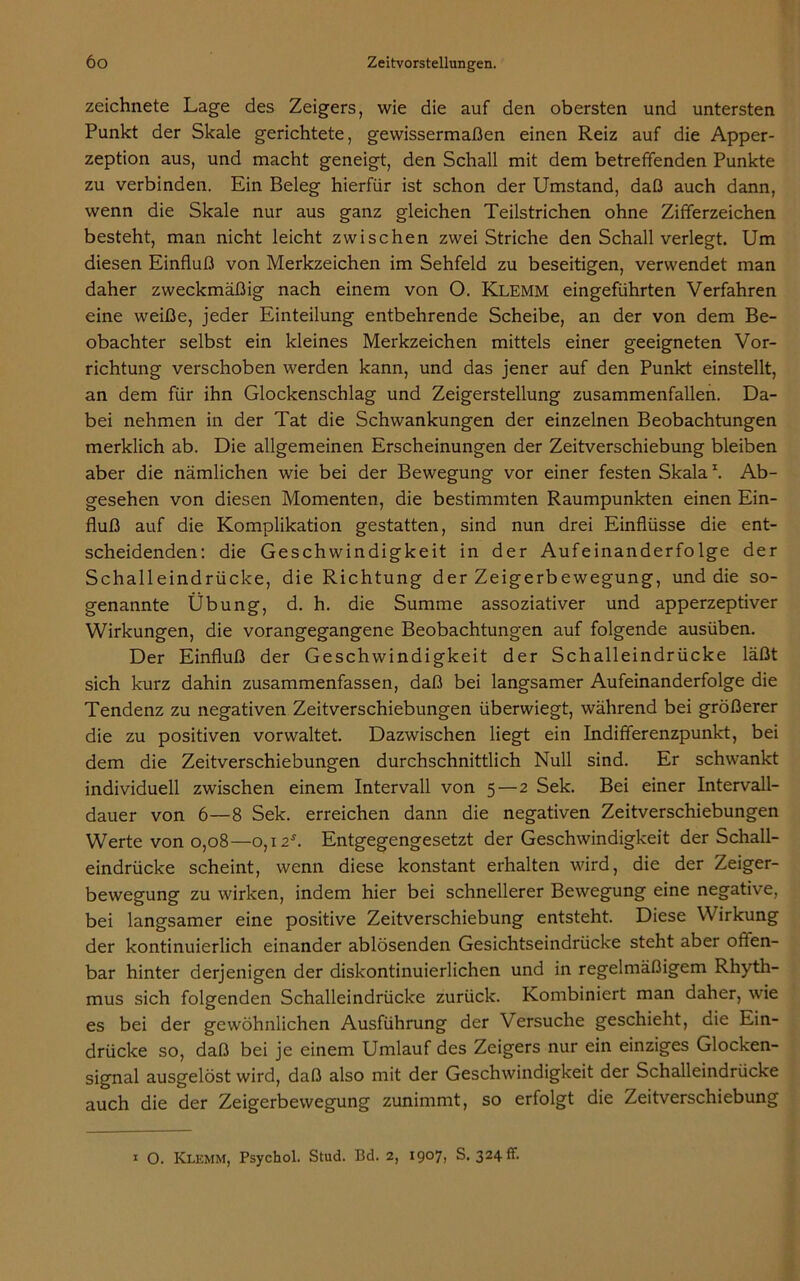 zeichnete Lage des Zeigers, wie die auf den obersten und untersten Punkt der Skale gerichtete, gewissermaßen einen Reiz auf die Apper- zeption aus, und macht geneigt, den Schall mit dem betreffenden Punkte zu verbinden. Ein Beleg hierfür ist schon der Umstand, daß auch dann, wenn die Skale nur aus ganz gleichen Teilstrichen ohne Zifferzeichen besteht, man nicht leicht zwischen zwei Striche den Schall verlegt. Um diesen Einfluß von Merkzeichen im Sehfeld zu beseitigen, verwendet man daher zweckmäßig nach einem von O. Klemm eingeführten Verfahren eine weiße, jeder Einteilung entbehrende Scheibe, an der von dem Be- obachter selbst ein kleines Merkzeichen mittels einer geeigneten Vor- richtung verschoben werden kann, und das jener auf den Punkt einstellt, an dem für ihn Glockenschlag und Zeigerstellung zusammenfallen. Da- bei nehmen in der Tat die Schwankungen der einzelnen Beobachtungen merklich ab. Die allgemeinen Erscheinungen der Zeitverschiebung bleiben aber die nämlichen wie bei der Bewegung vor einer festen Skala1. Ab- gesehen von diesen Momenten, die bestimmten Raumpunkten einen Ein- fluß auf die Komplikation gestatten, sind nun drei Einflüsse die ent- scheidenden: die Geschwindigkeit in der Aufeinanderfolge der Schalleindrücke, die Richtung der Zeigerbewegung, und die so- genannte Übung, d. h. die Summe assoziativer und apperzeptiver Wirkungen, die vorangegangene Beobachtungen auf folgende ausüben. Der Einfluß der Geschwindigkeit der Schalleindrücke läßt sich kurz dahin zusammenfassen, daß bei langsamer Aufeinanderfolge die Tendenz zu negativen Zeitverschiebungen überwiegt, während bei größerer die zu positiven vorwaltet. Dazwischen liegt ein Indifferenzpunkt, bei dem die Zeitverschiebungen durchschnittlich Null sind. Er schwankt individuell zwischen einem Intervall von 5—2 Sek. Bei einer Intervall- dauer von 6—8 Sek. erreichen dann die negativen Zeitverschiebungen Werte von 0,08—0,12*. Entgegengesetzt der Geschwindigkeit der Schall- eindrücke scheint, wenn diese konstant erhalten wird, die der Zeiger- bewegung zu wirken, indem hier bei schnellerer Bewegung eine negative, bei langsamer eine positive Zeitverschiebung entsteht. Diese Wirkung der kontinuierlich einander ablösenden Gesichtseindrücke steht aber often- bar hinter derjenigen der diskontinuierlichen und in regelmäßigem Rhyth- mus sich folgenden Schalleindrücke zurück. Kombiniert man daher, wie es bei der gewöhnlichen Ausführung der Versuche geschieht, die Ein- drücke so, daß bei je einem Umlauf des Zeigers nur ein einziges Glocken- signal ausgelöst wird, daß also mit der Geschwindigkeit der Schalleindrücke auch die der Zeigerbewegung zunimmt, so erfolgt die Zeitverschiebung 1 O. Klemm, Psychol. Stud. Bd. 2, 1907, S. 324 fr.