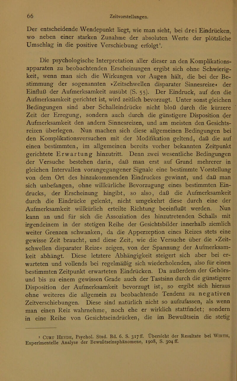 Der entscheidende Wendepunkt liegt, wie man sieht, bei drei Eindrücken, wo neben einer starken Zunahme der absoluten Werte der plötzliche Umschlag in die positive Verschiebung erfolgt1. Die psychologische Interpretation aller dieser an den Komplikations- apparaten zu beobachtenden Erscheinungen ergibt sich ohne Schwierig- keit, wenn man sich die Wirkungen vor Augen hält, die bei der Be- stimmung der sogenannten »Zeitschwellen disparater Sinnesreize« der Einfluß der Aufmerksamkeit ausübt (S. 55). Der Eindruck, auf den die Aufmerksamkeit gerichtet ist, wird zeitlich bevorzugt. Unter sonst gleichen Bedingungen sind aber Schalleindrücke nicht bloß durch die kürzere Zeit der Erregung, sondern auch durch die günstigere Disposition (Jer Aufmerksamkeit den andern Sinnesreizen, und am meisten den Gesichts- reizen überlegen. Nun machen sich diese allgemeinen Bedingungen bei den Komplikationsversuchen mit der Modifikation geltend, daß die auf einen bestimmten, im allgemeinen bereits vorher bekannten Zeitpunkt gerichtete Erwartung hinzutritt. Denn zwei wesentliche Bedingungen der Versuche bestehen darin, daß man erst auf Grund mehrerer in gleichen Intervallen vorangegangener Signale eine bestimmte Vorstellung von dem Ort des hinzukommenden Eindruckes gewinnt, und daß man sich unbefangen, ohne willkürliche Bevorzugung eines bestimmten Ein- drucks, der Erscheinung hingibt, so also, daß die Aufmerksamkeit durch die Eindrücke gelenkt, nicht umgekehrt diese durch eine der Aufmerksamkeit willkürlich erteilte Richtung beeinflußt werden. Nun kann an und für sich die Assoziation des hinzutretenden Schalls mit irgendeinem in der stetigen Reihe der Gesichtsbilder innerhalb ziemlich weiter Grenzen schwanken, da die Apperzeption eines Reizes stets eine gewisse Zeit braucht, und diese Zeit, wie die Versuche über die »Zeit- schwellen disparater Reize« zeigen, von der Spannung der Aufmerksam- keit abhängt. Diese letztere Abhängigkeit steigert sich aber bei er- warteten und vollends bei regelmäßig sich wiederholenden, also für einen bestimmten Zeitpunkt erwarteten Eindrücken. Da außerdem der Gehörs- und bis zu einem gewissen Grade auch der Tastsinn durch die günstigere Disposition der Aufmerksamkeit bevorzugt ist, so ergibt sich hieraus ohne weiteres die allgemein zu beobachtende Tendenz zu negativen Zeitverschiebungen. Diese sind natürlich nicht so aufzufassen, als wenn man einen Reiz wahrnehme, noch ehe er wirklich stattfindet; sondern in eine Reihe von Gesichtseindrücken, die im Bewußtsein die stetig 1 Curt Heyde, Psychol. Stud. Bd. 6. S. 317 ff. Übersicht der Resultate bei Wirth, Experimentelle Analyse der Bewußtseinsphänomene, 1908, S. 304 fr.