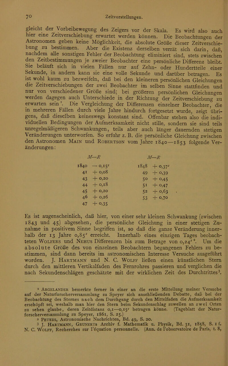 gleicht der Vorbeibewegung des Zeigers vor der Skala. Es wird also auch hier eine Zeitverschiebung erwartet werden können. Die Beobachtungen der Astronomen geben keine Möglichkeit, die absolute Größe dieser Zeitverschie- bung zu bestimmen. Aber die Existenz derselben verrät sich darin, daß, nachdem alle sonstigen Fehler der Beobachtung eliminiert sind, stets zwischen den Zeitbestimmungen je zweier Beobachter eine persönliche Differenz bleibt. Sie beläuft sich in vielen Fällen nur auf Zehn- oder Hundertteile einer Sekunde, in andern kann sie eine volle Sekunde und darüber betragen. Es ist wohl kaum zu bezweifeln, daß bei den kleineren persönlichen Gleichungen die Zeitverschiebungen der zwei Beobachter im selben Sinne stattfinden und nur von verschiedener Größe sind; bei größeren persönlichen Gleichungen werden dagegen auch Unterschiede in der Richtung der Zeitverschiebung zu erwarten sein1. Die Vergleichung der Differenzen einzelner Beobachter, die in mehreren Fällen durch viele Jahre hindurch fortgesetzt wurde, zeigt übri- gens, daß dieselben keineswegs konstant sind. Offenbar stehen also die indi- viduellen Bedingungen der Aufmerksamkeit nicht stille, sondern sie sind teils unregelmäßigeren Schwankungen, teils aber auch länger dauernden stetigen Veränderungen unterworfen. So erfuhr z. B. die persönliche Gleichung zwischen den Astronomen Main und Robertson vom Jahre 1840—18 folgende Ver- änderungen : M—R M—R 1840 — 0,1 Ss 1848 + °,37* 41 + 0,08 49 + o,39 43 + 0,20 50 + o,45 44 + 0,18 5i + o,47 45 + 0,20 52 + 0,63 46 + 0,26 53 + O r— d 47 + o,35 Es ist augenscheinlich, daß hier, von einer sehr kleinen Schwankung (zwischen 1843 und 45) abgesehen, die persönliche Gleichung in einer stetigen Zu- nahme in positivem Sinne begriffen ist, so daß die ganze Veränderung inner- halb der 13 Jahre 0,85* erreicht. Innerhalb eines einzigen Tages beobach- teten Wolfers und Nehus Differenzen bis zum Betrage von o,24*2. Um die absolute Größe des von einzelnen Beobachtern begangenen Fehlers zu be- stimmen, sind dann bereits im astronomischen Interesse Versuche ausgeführt worden. J. Hartmann und N. C. Wolff ließen einen künstlichen Stern durch den mittleren Vertikalfaden des Fernrohres passieren und verglichen die nach Sekundenschlägen geschätzte mit der wirklichen Zeit des Durchtrittes3. 1 Argelander bemerkte ferner in einer an die erste Mitteilung meiner Versuche auf der Naturforscherversammlung zu Speyer sich anschließenden Debatte, daß bei der Beobachtung des Sternes nach dem Durchgang durch den Mittelfaden die Aufmerksamkeit erschöpft sei, weshalb man hier den Stern beim Sekundenschlag zuweilen an zwei Orten zu sehen glaube, deren Zeitdistanz 0,1—0,15* betragen könne. (Tageblatt der Natur- forscherversammlung zu Speyer, 1861, S. 25.) 2 Peters, Astronomische Nachrichten, Bd. 49, S. 20. 3 J. Hartmann, Grunerts Archiv f. Mathematik u. Physik, Bd. 31, 1858, S. 1 f. N. C. Wolff, Recherches sur l’6quation personnelle. (Ann. de l’observatoire de Paris, t. 8,