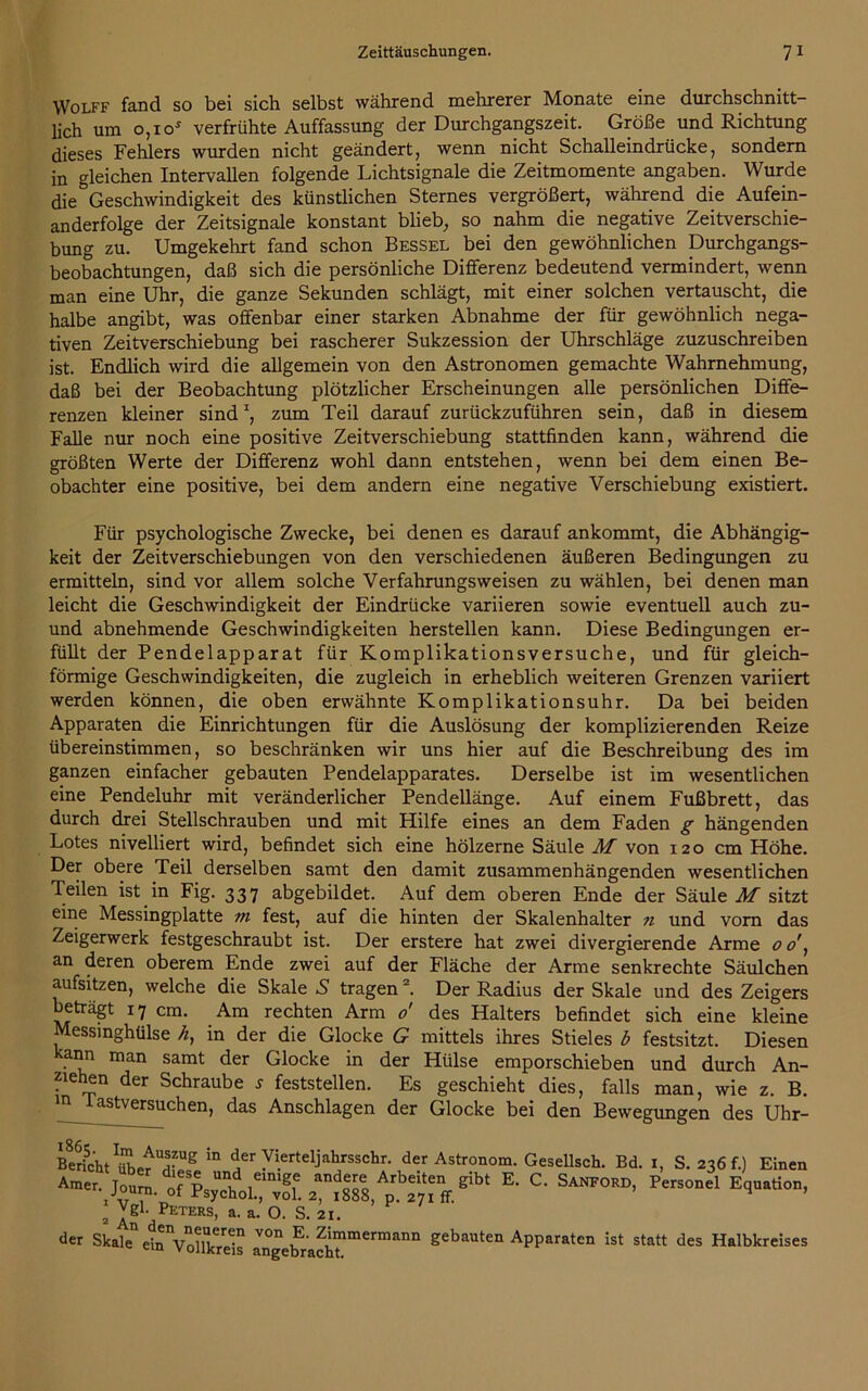 Wolff fand so bei sich selbst während mehrerer Monate eine durchschnitt- lich um o,io* verfrühte Auffassung der Durchgangszeit. Größe und Richtung dieses Fehlers wurden nicht geändert, wenn nicht Schalleindrücke, sondern in gleichen Intervallen folgende Lichtsignale die Zeitmomente angaben. Wurde die Geschwindigkeit des künstlichen Sternes vergrößert, während die Aufein- anderfolge der Zeitsignale konstant blieb, so nahm die negative Zeitverschie- bung zu. Umgekehrt fand schon Bessel bei den gewöhnlichen Durchgangs- beobachtungen, daß sich die persönliche Differenz bedeutend vermindert, wenn man eine Uhr, die ganze Sekunden schlägt, mit einer solchen vertauscht, die halbe angibt, was offenbar einer starken Abnahme der für gewöhnlich nega- tiven Zeitverschiebung bei rascherer Sukzession der Uhrschläge zuzuschreiben ist. Endlich wird die allgemein von den Astronomen gemachte Wahrnehmung, daß bei der Beobachtung plötzlicher Erscheinungen alle persönlichen Diffe- renzen kleiner sindz, zum Teil darauf zurückzuführen sein, daß in diesem Falle nur noch eine positive Zeitverschiebung stattfinden kann, während die größten Werte der Differenz wohl dann entstehen, wenn bei dem einen Be- obachter eine positive, bei dem andern eine negative Verschiebung existiert. Für psychologische Zwecke, bei denen es darauf ankommt, die Abhängig- keit der Zeitverschiebungen von den verschiedenen äußeren Bedingungen zu ermitteln, sind vor allem solche Verfahrungsweisen zu wählen, bei denen man leicht die Geschwindigkeit der Eindrücke variieren sowie eventuell auch zu- und abnehmende Geschwindigkeiten herstellen kann. Diese Bedingungen er- füllt der Pendelapparat für Komplikationsversuche, und für gleich- förmige Geschwindigkeiten, die zugleich in erheblich weiteren Grenzen variiert werden können, die oben erwähnte Komplikationsuhr. Da bei beiden Apparaten die Einrichtungen für die Auslösung der komplizierenden Reize übereinstimmen, so beschränken wir uns hier auf die Beschreibung des im ganzen einfacher gebauten Pendelapparates. Derselbe ist im wesentlichen eine Pendeluhr mit veränderlicher Pendellänge. Auf einem Fußbrett, das durch drei Stellschrauben und mit Hilfe eines an dem Faden g hängenden Lotes nivelliert wird, befindet sich eine hölzerne Säule M von 120 cm Höhe. Der obere Teil derselben samt den damit zusammenhängenden wesentlichen Teilen ist in Fig. 337 abgebildet. Auf dem oberen Ende der Säule M sitzt eine Messingplatte m fest, auf die hinten der Skalenhalter n und vorn das Zeigerwerk festgeschraubt ist. Der erstere hat zwei divergierende Arme 0 o', an deren oberem Ende zwei auf der Fläche der Arme senkrechte Säulchen aufsitzen, welche die Skale S tragen2. Der Radius der Skale und des Zeigers beträgt 17 cm. Am rechten Arm 0' des Halters befindet sich eine kleine Messinghülse h, in der die Glocke G mittels ihres Stieles b festsitzt. Diesen ann man samt der Glocke in der Hülse emporschieben und durch An- ziehen der Schraube s feststellen. Es geschieht dies, falls man, wie z. B. astversuchen, das Anschlägen der Glocke bei den Bewegungen des Uhr- Bericht ^ ^er Vierteijahrsschr. der Astronom. Gesellsch. Bd. I, S. 236 f.) Einen Ame, 2*1888 ^ SANF°RD’ * Vgl- PläTERs, a> a‘ °- S- 21. der Skale ei^Vollkrels angetfrach?16111111 gebaUten APParaten ist statt des Halbkreises