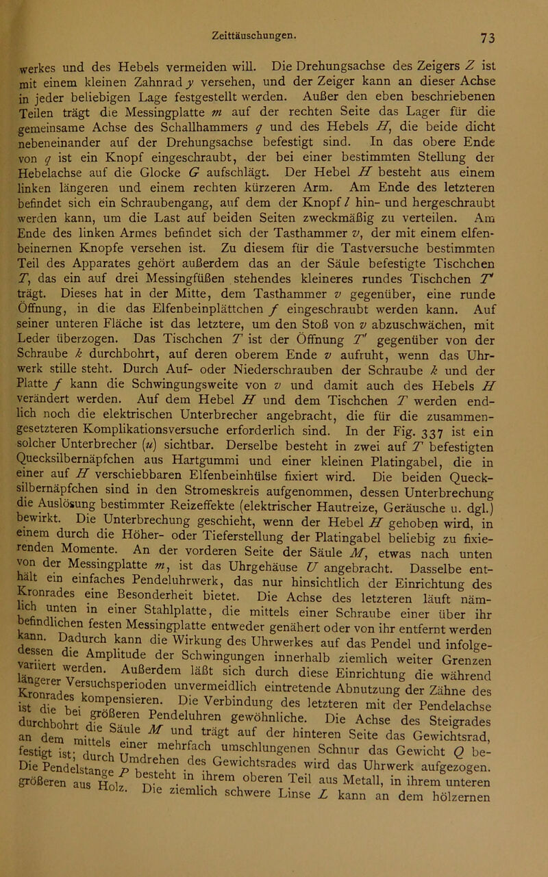 Werkes und des Hebels vermeiden will. Die Drehungsachse des Zeigers Z ist mit einem kleinen Zahnrad y versehen, und der Zeiger kann an dieser Achse in jeder beliebigen Lage festgestellt werden. Außer den eben beschriebenen Teilen trägt die Messingplatte m auf der rechten Seite das Lager für die gemeinsame Achse des Schallhammers q und des Hebels ZT, die beide dicht nebeneinander auf der Drehungsachse befestigt sind. In das obere Ende von q ist ein Knopf eingeschraubt, der bei einer bestimmten Stellung der Hebelachse auf die Glocke G aufschlägt. Der Hebel H besteht aus einem linken längeren und einem rechten kürzeren Arm. Am Ende des letzteren befindet sich ein Schraubengang, auf dem der Knopf / hin- und hergeschraubt werden kann, um die Last auf beiden Seiten zweckmäßig zu verteilen. Am Ende des linken Armes befindet sich der Tasthammer v, der mit einem elfen- beinernen Knopfe versehen ist. Zu diesem für die Tastversuche bestimmten Teil des Apparates gehört außerdem das an der Säule befestigte Tischchen Z, das ein auf drei Messingfüßen stehendes kleineres rundes Tischchen 7V trägt. Dieses hat in der Mitte, dem Tasthammer v gegenüber, eine runde Öffnung, in die das Elfenbeinplättchen f eingeschraubt werden kann. Auf seiner unteren Fläche ist das letztere, um den Stoß von v abzuschwächen, mit Leder überzogen. Das Tischchen T ist der Öffnung T' gegenüber von der Schraube k durchbohrt, auf deren oberem Ende v aufruht, wenn das Uhr- werk stille steht. Durch Auf- oder Niederschrauben der Schraube k und der Platte / kann die Schwingungsweite von v und damit auch des Hebels H verändert werden. Auf dem Hebel H und dem Tischchen T werden end- lich noch die elektrischen Unterbrecher angebracht, die für die zusammen- gesetzteren Komplikationsversuche erforderlich sind. In der Fig. 337 ist ein solcher Unterbrecher (u) sichtbar. Derselbe besteht in zwei auf T befestigten Quecksilbernäpfchen aus Hartgummi und einer kleinen Platingabel, die in einer auf H verschiebbaren Elfenbeinhülse fixiert wird. Die beiden Queck- silbernäpfchen sind in den Stromeskreis aufgenommen, dessen Unterbrechung die Auslösung bestimmter Reizeffekte (elektrischer Hautreize, Geräusche u. dgl.) bewirkt. Die Unterbrechung geschieht, wenn der Hebel H gehoben wird, in einem durch die Höher- oder Tieferstellung der Platingabel beliebig zu fixie- renden Momente. An der vorderen Seite der Säule M, etwas nach unten von der Messingplatte m, ist das Uhrgehäuse U angebracht. Dasselbe ent- halt ein einfaches Pendeluhrwerk, das nur hinsichtlich der Einrichtung des J^ronrades eine Besonderheit bietet. Die Achse des letzteren läuft näm- ,u.nt^n ln emer Stahlplatte, die mittels einer Schraube einer über ihr Detindlichen festen Messingplatte entweder genähert oder von ihr entfernt werden ann. Dadurch kann die Wirkung des Uhrwerkes auf das Pendel und infolge- ssen die Amplitude der Schwingungen innerhalb ziemlich weiter Grenzen länger VC enL Außefdem läßt sich durch diese Einrichtung die während KrofanmdZTU Spen°den unvermeidlich eintretende Abnutzung der Zähne des istdie bei rPRenSlerep- »ie-Verbindung des letzteren mit der Pendelachse durchbohrt dfe^T ^ndel!lhren gewöhnliche. Die Achse des Steigrades an dem mitt lsSaUle M “w ?agt aUf der hmteren Seite das Gewichtsrad, festigt ist- durch TT J T r? umschlungenen Schnur das Gewicht Q be- Die Pendelstanae desuGewichtsrades wird das Uhrwerk aufgezogen. größeren aus Holz ry 61 • m lß^em °keren Teil aus Metall, in ihrem unteren tiolz. Die ziemlich schwere Linse L kann an dem hölzernen