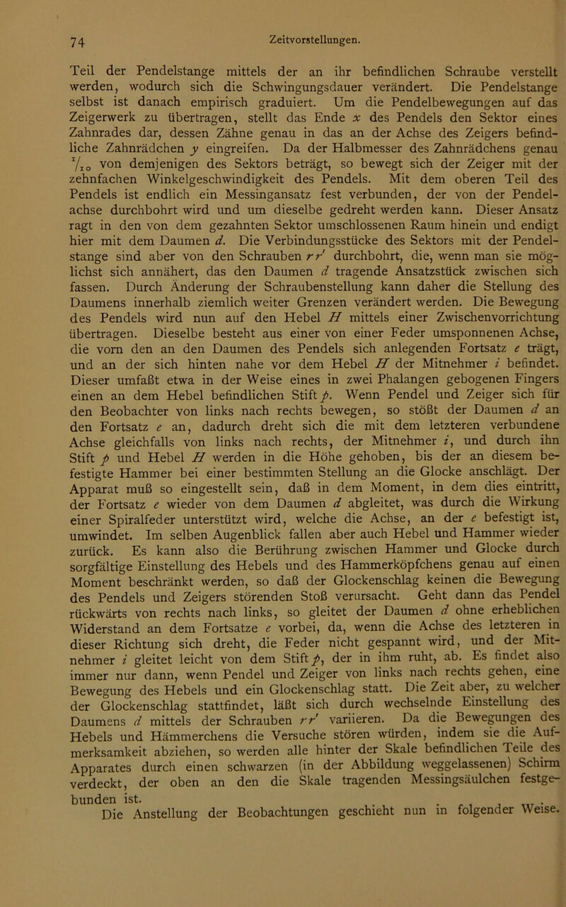 Teil der Pendelstange mittels der an ihr befindlichen Schraube verstellt werden, wodurch sich die Schwingungsdauer verändert. Die Pendelstange selbst ist danach empirisch graduiert. Um die Pendelbewegungen auf das Zeigerwerk zu übertragen, stellt das Ende x des Pendels den Sektor eines Zahnrades dar, dessen Zähne genau in das an der Achse des Zeigers befind- liche Zahnrädchen y eingreifen. Da der Halbmesser des Zahnrädchens genau J/10 von demjenigen des Sektors beträgt, so bewegt sich der Zeiger mit der zehnfachen Winkelgeschwindigkeit des Pendels. Mit dem oberen Teil des Pendels ist endlich ein Messingansatz fest verbunden, der von der Pendel- achse durchbohrt wird und um dieselbe gedreht werden kann. Dieser Ansatz ragt in den von dem gezahnten Sektor umschlossenen Raum hinein und endigt hier mit dem Daumen d. Die Verbindungsstücke des Sektors mit der Pendel- stange sind aber von den Schrauben rr durchbohrt, die, wenn man sie mög- lichst sich annähert, das den Daumen d tragende Ansatzstück zwischen sich fassen. Durch Änderung der Schraubenstellung kann daher die Stellung des Daumens innerhalb ziemlich weiter Grenzen verändert werden. Die Bewegung des Pendels wird nun auf den Hebel H mittels einer Zwischenvorrichtung übertragen. Dieselbe besteht aus einer von einer Feder umsponnenen Achse, die vom den an den Daumen des Pendels sich anlegenden Fortsatz e trägt, und an der sich hinten nahe vor dem Hebel H der Mitnehmer i befindet. Dieser umfaßt etwa in der Weise eines in zwei Phalangen gebogenen Fingers einen an dem Hebel befindlichen Stift/. Wenn Pendel und Zeiger sich für den Beobachter von links nach rechts bewegen, so stößt der Daumen d an den Fortsatz e an, dadurch dreht sich die mit dem letzteren verbundene Achse gleichfalls von links nach rechts, der Mitnehmer i, und durch ihn Stift p und Hebel H werden in die Höhe gehoben, bis der an diesem be- festigte Hammer bei einer bestimmten Stellung an die Glocke anschlägt. Der Apparat muß so eingestellt sein, daß in dem Moment, in dem dies eintritt, der Fortsatz e wieder von dem Daumen d abgleitet, was durch die Wirkung einer Spiralfeder unterstützt wird, welche die Achse, an der e befestigt ist, umwindet. Im selben Augenblick fallen aber auch Hebel und Hammer wieder zurück. Es kann also die Berührung zwischen Hammer und Glocke durch sorgfältige Einstellung des Hebels und des Hammerköpfchens genau auf einen Moment beschränkt werden, so daß der Glockenschlag keinen die Bewegung des Pendels und Zeigers störenden Stoß verursacht. Geht dann das Pendel rückwärts von rechts nach links, so gleitet der Daumen d ohne erheblichen Widerstand an dem Fortsatze e vorbei, da, wenn die Achse des letzteren in dieser Richtung sich dreht, die Feder nicht gespannt wird, und der Mit- nehmer i gleitet leicht von dem Stift /, der in ihm ruht, ab. Es findet also immer nur dann, wenn Pendel und Zeiger von links nach rechts gehen, eine Bewegung des Hebels und ein Glockenschlag statt. Die Zeit aber, zu welcher der Glockenschlag stattfindet, läßt sich durch wechselnde Einstellung des Daumens d mittels der Schrauben rr variieren. Da die Bewegungen des Hebels und Hämmerchens die Versuche stören würden, indem sie die Auf- merksamkeit abziehen, so werden alle hinter der Skale befindlichen Teile des Apparates durch einen schwarzen (in der Abbildung weggelassenen) Schirm verdeckt, der oben an den die Skale tragenden Messingsäulchen festge- bunden ist. . Die Anstellung der Beobachtungen geschieht nun in folgender Weise.