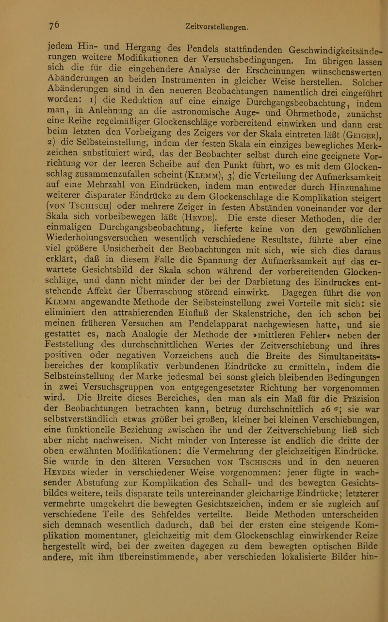 jedem Hin- und Hergang des Pendels stattfindenden Geschwindigkeitsände- rungen weitere Modifikationen der Versuchsbedingungen. Im übrigen lassen sich die für die eingehendere Analyse der Erscheinungen wünschenswerten Abänderungen an beiden Instrumenten in gleicher Weise hersteilen. Solcher Abänderungen sind m den neueren Beobachtungen namentlich drei eingeführt worden, i) die Reduktion auf eine einzige Durchgangsbeobachtung, indem “an, in Anlehnung an die astronomische Auge- und Ohrmethode, zunächst eine Reihe regelmäßiger Glockenschläge vorbereitend einwirken und dann erst beim letzten den Vorbeigang des Zeigers vor der Skala eintreten läßt (Geiger), 2) die Selbsteinstellung, indem der festen Skala ein einziges bewegliches Merk- zeichen substituiert wird, das der Beobachter selbst durch eine geeignete Vor- richtung vor der leeren Scheibe auf den Punkt führt, wo es mit dem Glocken- schlag zusammenzufallen scheint (Klemm), 3) die Verteilung der Aufmerksamkeit auf eine Mehrzahl von Eindrücken, indem man entweder durch Hinzunahme weiterer disparater Eindrücke zu dem Glockenschlage die Komplikation steigert (von Tschisch) oder mehrere Zeiger in festen Abständen voneinander vor der Skala sich vorbeibewegen läßt (Heyde). Die erste dieser Methoden, die der einmaligen Durchgangsbeobachtung, lieferte keine von den gewöhnlichen Wiederholungsversuchen wesentlich verschiedene Resultate, führte aber eine viel größere Unsicherheit der Beobachtungen mit sich, wie sich dies daraus erklärt, daß in diesem Falle die Spannung der Aufmerksamkeit auf das er- wartete Gesichtsbild der Skala schon während der vorbereitenden Glocken- schläge, und dann nicht minder der bei der Darbietung des Eindruckes ent- stehende Affekt der Überraschung störend einwirkt. Dagegen führt die von Klemm angewandte Methode der Selbsteinstellung zwei Vorteile mit sich: sie eliminiert den attrahierenden Einfluß der Skalenstriche, den ich schon bei meinen früheren Versuchen am Pendelapparat nachgewiesen hatte, und sie gestattet es, nach Analogie der Methode der »mittleren Fehler« neben der Feststellung des durchschnittlichen Wertes der Zeitverschiebung und ihres positiven oder negativen Vorzeichens auch die Breite des Simultaneitäts- bereiches der komplikativ verbundenen Eindrücke zu ermitteln, indem die Selbsteinstellung der Marke jedesmal bei sonst gleich bleibenden Bedingungen in zwei Versuchsgruppen von entgegengesetzter Richtung her vorgenommen wird. Die Breite dieses Bereiches, den man als ein Maß für die Präzision der Beobachtungen betrachten kann, betrug durchschnittlich 26 <*; sie war selbstverständlich etwas größer bei großen, kleiner bei kleinen Verschiebungen, eine funktionelle Beziehung zwischen ihr und der Zeitverschiebung ließ sich aber nicht nachweisen. Nicht minder von Interesse ist endlich die dritte der oben erwähnten Modifikationen: die Vermehrung der gleichzeitigen Eindrücke. Sie wurde in den älteren Versuchen von Tschischs und in den neueren Heydes wieder in verschiedener Weise vorgenommen: jener fügte in wach- sender Abstufung zur Komplikation des Schall- und des bewegten Gesichts- bildes weitere, teils disparate teils untereinander gleichartige Eindrücke; letzterer vermehrte umgekehrt die bewegten Gesichtszeichen, indem er sie zugleich auf verschiedene Teile des Sehfeldes verteilte. Beide Methoden unterscheiden sich demnach wesentlich dadurch, daß bei der ersten eine steigende Kom- plikation momentaner, gleichzeitig mit dem Glockenschlag einwirkender Reize hergestellt wird, bei der zweiten dagegen zu dem bewegten optischen Bilde andere, mit ihm übereinstimmende, aber verschieden lokalisierte Bilder hin-