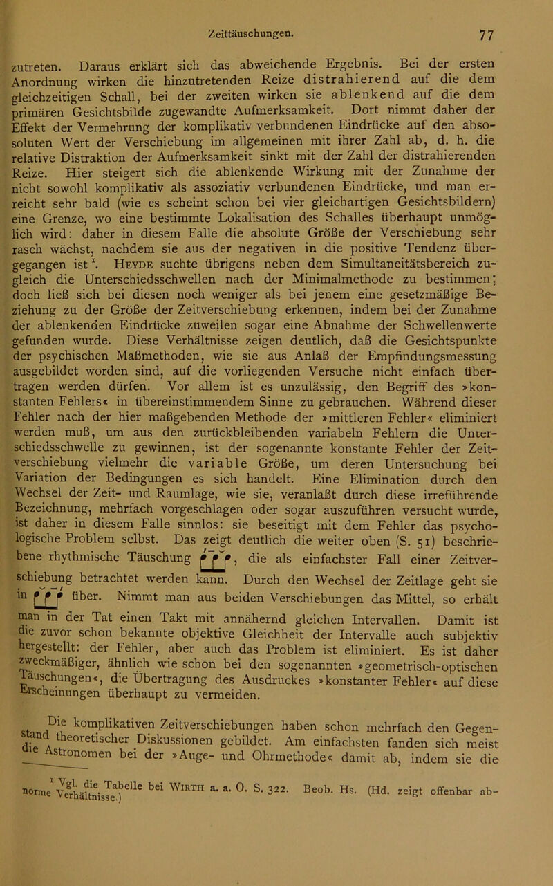 zutreten. Daraus erklärt sich das abweichende Ergebnis. Bei der ersten Anordnung wirken die hinzutretenden Reize distrahierend auf die dem gleichzeitigen Schall, bei der zweiten wirken sie ablenkend auf die dem primären Gesichtsbilde zugewandte Aufmerksamkeit. Dort nimmt daher der Effekt der Vermehrung der komplikativ verbundenen Eindrücke auf den abso- soluten Wert der Verschiebung im allgemeinen mit ihrer Zahl ab, d. h. die relative Distraktion der Aufmerksamkeit sinkt mit der Zahl der distrahierenden Reize. Hier steigert sich die ablenkende Wirkung mit der Zunahme der nicht sowohl komplikativ als assoziativ verbundenen Eindrücke, und man er- reicht sehr bald (wie es scheint schon bei vier gleichartigen Gesichtsbildern) eine Grenze, wo eine bestimmte Lokalisation des Schalles überhaupt unmög- lich wird: daher in diesem Falle die absolute Größe der Verschiebung sehr rasch wächst, nachdem sie aus der negativen in die positive Tendenz über- gegangen istI. Heyde suchte übrigens neben dem Simultaneitätsbereich zu- gleich die Unterschiedsschwellen nach der Minimalmethode zu bestimmen: doch ließ sich bei diesen noch weniger als bei jenem eine gesetzmäßige Be- ziehung zu der Größe der Zeitverschiebung erkennen, indem bei der Zunahme der ablenkenden Eindrücke zuweilen sogar eine Abnahme der Schwellenwerte gefunden wurde. Diese Verhältnisse zeigen deutlich, daß die Gesichtspunkte der psychischen Maßmethoden, wie sie aus Anlaß der Empfindungsmessung ausgebildet worden sind, auf die vorliegenden Versuche nicht einfach über- tragen werden dürfen. Vor allem ist es unzulässig, den Begriff des »kon- stanten Fehlers« in übereinstimmendem Sinne zu gebrauchen. Während dieser Fehler nach der hier maßgebenden Methode der »mittleren Fehler« eliminiert werden muß, um aus den zurückbleibenden variabeln Fehlern die Unter- schiedsschwelle zu gewinnen, ist der sogenannte konstante Fehler der Zeit- verschiebung vielmehr die variable Größe, um deren Untersuchung bei Variation der Bedingungen es sich handelt. Eine Elimination durch den Wechsel der Zeit- und Raumlage, wie sie, veranlaßt durch diese irreführende Bezeichnung, mehrfach vorgeschlagen oder sogar auszuführen versucht wurde, ist daher in diesem Falle sinnlos: sie beseitigt mit dem Fehler das psycho- logische Problem selbst. Das zeigt deutlich die weiter oben (S. 51) beschrie- bene rhythmische Täuschung > die als einfachster Fall einer Zeitver- schiebung betrachtet werden kann. Durch den Wechsel der Zeitlage geht sie *n über. Nimmt man aus beiden Verschiebungen das Mittel, so erhält inan in der Tat einen Takt mit annähernd gleichen Intervallen. Damit ist die zuvor schon bekannte objektive Gleichheit der Intervalle auch subjektiv hergestellt: der Fehler, aber auch das Problem ist eliminiert. Es ist daher zweckmäßiger, ähnlich wie schon bei den sogenannten »geometrisch-optischen Täuschungen«, die Übertragung des Ausdruckes »konstanter Fehler« auf diese Erscheinungen überhaupt zu vermeiden. , tD u komPlikativen Zeitverschiebungen haben schon mehrfach den Gegen- dipA tkeoretischer Diskussionen gebildet. Am einfachsten fanden sich meist _^^stronomen bei der »Auge- und Ohrmethode« damit ab, indem sie die norme vfrhäftaisJe)56116 ^ WlR™ *' *' °* S- 322‘ Be°b- Hs' (Hd' zdgt offenbar ab“