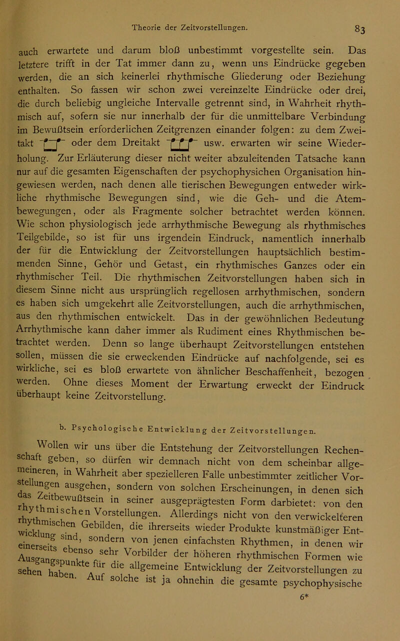 auch erwartete und darum bloß unbestimmt vorgestellte sein. Das letztere trifft in der Tat immer dann zu, wenn uns Eindrücke gegeben werden, die an sich keinerlei rhythmische Gliederung oder Beziehung enthalten. So fassen wir schon zwei vereinzelte Eindrücke oder drei, die durch beliebig ungleiche Intervalle getrennt sind, in Wahrheit rhyth- misch auf, sofern sie nur innerhalb der für die unmittelbare Verbindung im Bewußtsein erforderlichen Zeitgrenzen einander folgen: zu dem Zwei- takt oder dem Dreitakt holung. Zur Erläuterung dieser nicht weiter abzuleitenden Tatsache kann nur auf die gesamten Eigenschaften der psychophysichen Organisation hin- gewiesen werden, nach denen alle tierischen Bewegungen entweder wirk- liche rhythmische Bewegungen sind, wie die Geh- und die Atem- bewegungen, oder als Fragmente solcher betrachtet werden können. Wie schon physiologisch jede arrhythmische Bewegung als rhythmisches Teilgebilde, so ist für uns irgendein Eindruck, namentlich innerhalb der für die Entwicklung der Zeitvorstellungen hauptsächlich bestim- menden Sinne, Gehör und Getast, ein rhythmisches Ganzes oder ein rhythmischer Teil. Die rhythmischen Zeitvorstellungen haben sich in diesem Sinne nicht aus ursprünglich regellosen arrhythmischen, sondern es haben sich umgekehrt alle Zeitvorstellungen, auch die arrhythmischen, aus den rhythmischen entwickelt. Das in der gewöhnlichen Bedeutung Arrhythmische kann daher immer als Rudiment eines Rhythmischen be- trachtet werden. Denn so lange überhaupt Zeitvorstellungen entstehen sollen, müssen die sie erweckenden Eindrücke auf nachfolgende, sei es wirkliche, sei es bloß erwartete von ähnlicher Beschaffenheit, bezogen werden. Ohne dieses Moment der Erwartung erweckt der Eindruck überhaupt keine Zeitvorstellung. trr usw. erwarten wir seine Wieder- b. Psychologische Entwicklung der Zeitvorstellungen. Wollen wir uns über die Entstehung der Zeitvorstellungen Rechen- schaft geben, so dürfen wir demnach nicht von dem scheinbar allge- meineren, in Wahrheit aber spezielleren Falle unbestimmter zeitlicher Vor- se ungen ausgehen, sondern von solchen Erscheinungen, in denen sich rhSvtte‘tbeWUßtSein in Sdner ausffePrägtesten Form darbietet: von den rhvth mi'chen Vorstellungen. Allerdings nicht von den verwickelteren wickW SCheni Gebllden> die ihrerseits wieder Produkte kunstmäßiger Ent- einerseif« u SOndern von Jenen einfachsten Rhythmen, in denen wir Ausganesnn Vorbilder der höheren rhythmischen Formen wie sehen haben YY Y allgemeine Entwicklung der Zeitvorstellungen zu • Auf solche ist ja ohnehin die gesamte psychophysische 6*