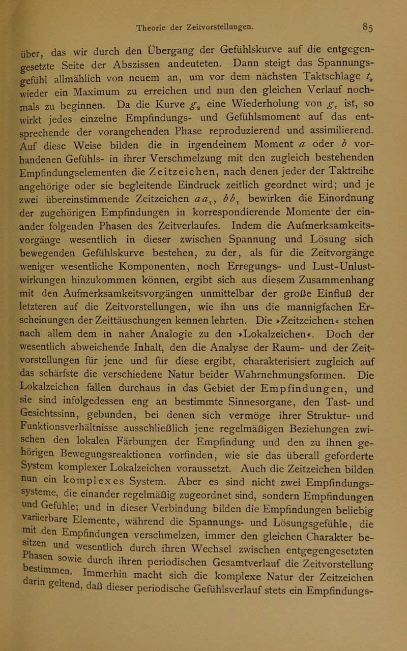 über, das wir durch den Übergang- der Gefühlskurve auf die entgegen- gesetzte Seite der Abszissen andeuteten. Dann steigt das Spannungs- gefühl allmählich von neuem an, um vor dem nächsten Taktschlage ta wieder ein Maximum zu erreichen und nun den gleichen Verlauf noch- mals zu beginnen. Da die Kurve g2 eine Wiederholung von gl ist, so wirkt jedes einzelne Empfindungs- und Gefühlsmoment auf das ent- sprechende der vorangehenden Phase reproduzierend und assimilierend. Auf diese Weise bilden die in irgendeinem Moment a oder b vor- handenen Gefühls- in ihrer Verschmelzung mit den zugleich bestehenden Empfindungselementen die Zeitzeichen, nach denen jeder der Taktreihe angehörige oder sie begleitende Eindruck zeitlich geordnet wird; und je zwei übereinstimmende Zeitzeichen aa^ bbx bewirken die Einordnung der zugehörigen Empfindungen in korrespondierende Momente der ein- ander folgenden Phasen des Zeitverlaufes. Indem die Aufmerksamkeits- vorgänge wesentlich in dieser zwischen Spannung und Lösung sich bewegenden Gefühlskurve bestehen, zu der, als für die Zeitvorgänge weniger wesentliche Komponenten, noch Erregungs- und Lust-Unlust- wirkungen hinzukommen können, ergibt sich aus diesem Zusammenhang mit den Aufmerksamkeitsvorgängen unmittelbar der große Einfluß der letzteren auf die Zeitvorstellungen, wie ihn uns die mannigfachen Er- scheinungen der Zeittäuschungen kennen lehrten. Die »Zeitzeichen« stehen nach allem dem in naher Analogie zu den »Lokalzeichen«. Doch der wesentlich abweichende Inhalt, den die Analyse der Raum- und der Zeit- vorstellungen für jene und für diese ergibt, charakterisiert zugleich auf das schärfste die verschiedene Natur beider Wahrnehmungsformen. Die Lokalzeichen fallen durchaus in das Gebiet der Empfindungen, und sie sind infolgedessen eng an bestimmte Sinnesorgane, den Tast- und Gesichtssinn, gebunden, bei denen sich vermöge ihrer Struktur- und Funktionsverhältnisse ausschließlich jene regelmäßigen Beziehungen zwi- schen den lokalen Färbungen der Empfindung und den zu ihnen ge- hörigen Bewegungsreaktionen vorfinden, wie sie das überall geforderte System komplexer Lokalzeichen voraussetzt. Auch die Zeitzeichen bilden nun ein komplexes System. Aber es sind nicht zwei Empfindungs- systeme, die einander regelmäßig zugeordnet sind, sondern Empfindungen und Gefühle; und in dieser Verbindung bilden die Empfindungen beliebig varnerbare Elemente, während die Spannungs- und Lösungsgefühle, die mit den Empfindungen verschmelzen, immer den gleichen Charakter be- PhaT Und Wesentlich durch ihren Wechsel zwischen entgegengesetzten besti SOw'e durch ihren periodischen Gesamtverlauf die Zeitvorstellung darin n0' j '*'mrner^*n macht sich die komplexe Natur der Zeitzeichen Se end, daß dieser periodische Gefühlsverlauf stets ein Empfindungs-