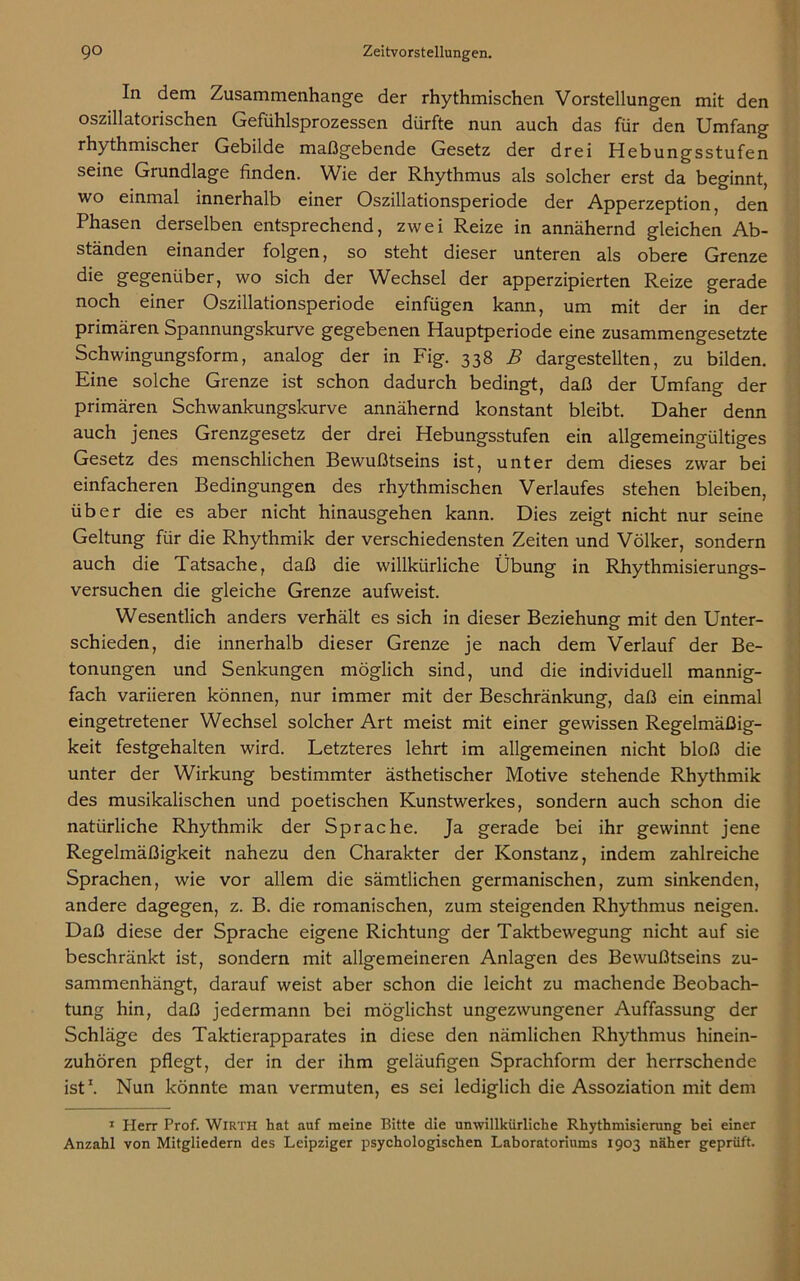 In dem Zusammenhänge der rhythmischen Vorstellungen mit den oszillatorischen Gefühlsprozessen dürfte nun auch das für den Umfang rhythmischer Gebilde maßgebende Gesetz der drei Hebungsstufen seine Grundlage finden. Wie der Rhythmus als solcher erst da beginnt, wo einmal innerhalb einer Oszillationsperiode der Apperzeption, den Phasen derselben entsprechend, zwei Reize in annähernd gleichen Ab- ständen einander folgen, so steht dieser unteren als obere Grenze die gegenüber, wo sich der Wechsel der apperzipierten Reize gerade noch einer Oszillationsperiode einfügen kann, um mit der in der primären Spannungskurve gegebenen Hauptperiode eine zusammengesetzte Schwingungsform, analog der in Fig. 338 B dargestellten, zu bilden. Eine solche Grenze ist schon dadurch bedingt, daß der Umfang der primären Schwankungskurve annähernd konstant bleibt. Daher denn auch jenes Grenzgesetz der drei Hebungsstufen ein allgemeingültiges Gesetz des menschlichen Bewußtseins ist, unter dem dieses zwar bei einfacheren Bedingungen des rhythmischen Verlaufes stehen bleiben, über die es aber nicht hinausgehen kann. Dies zeigt nicht nur seine Geltung für die Rhythmik der verschiedensten Zeiten und Völker, sondern auch die Tatsache, daß die willkürliche Übung in Rhythmisierungs- versuchen die gleiche Grenze aufweist. Wesentlich anders verhält es sich in dieser Beziehung mit den Unter- schieden, die innerhalb dieser Grenze je nach dem Verlauf der Be- tonungen und Senkungen möglich sind, und die individuell mannig- fach variieren können, nur immer mit der Beschränkung, daß ein einmal eingetretener Wechsel solcher Art meist mit einer gewissen Regelmäßig- keit festgehalten wird. Letzteres lehrt im allgemeinen nicht bloß die unter der Wirkung bestimmter ästhetischer Motive stehende Rhythmik des musikalischen und poetischen Kunstwerkes, sondern auch schon die natürliche Rhythmik der Sprache. Ja gerade bei ihr gewinnt jene Regelmäßigkeit nahezu den Charakter der Konstanz, indem zahlreiche Sprachen, wie vor allem die sämtlichen germanischen, zum sinkenden, andere dagegen, z. B. die romanischen, zum steigenden Rhythmus neigen. Daß diese der Sprache eigene Richtung der Taktbewegung nicht auf sie beschränkt ist, sondern mit allgemeineren Anlagen des Bewußtseins zu- sammenhängt, darauf weist aber schon die leicht zu machende Beobach- tung hin, daß jedermann bei möglichst ungezwungener Auffassung der Schläge des Taktierapparates in diese den nämlichen Rhythmus hinein- zuhören pflegt, der in der ihm geläufigen Sprachform der herrschende ist1. Nun könnte man vermuten, es sei lediglich die Assoziation mit dem 1 Herr Prof. Wirth hat auf meine Bitte die unwillkürliche Rhythmisierung bei einer Anzahl von Mitgliedern des Leipziger psychologischen Laboratoriums 1903 näher geprüft.