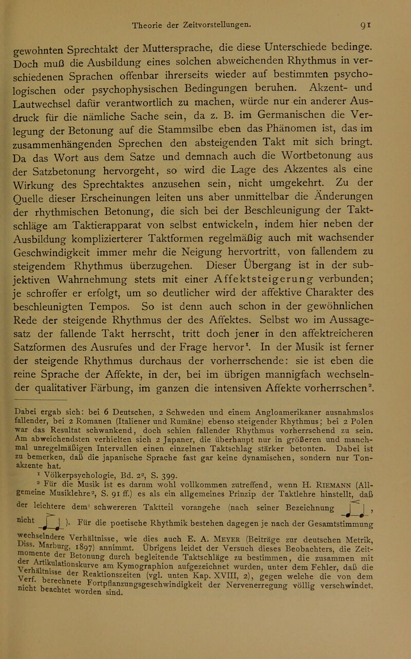 gewohnten Sprechtakt der Muttersprache, die diese Unterschiede bedinge. Doch muß die Ausbildung eines solchen abweichenden Rhythmus in ver- schiedenen Sprachen offenbar ihrerseits wieder auf bestimmten psycho- logischen oder psychophysischen Bedingungen beruhen. Akzent- und Lautwechsel dafür verantwortlich zu machen, würde nur ein anderer Aus- druck für die nämliche Sache sein, da z. B. im Germanischen die Ver- legung der Betonung auf die Stammsilbe eben das Phänomen ist, das im zusammenhängenden Sprechen den absteigenden Takt mit sich bringt. Da das Wort aus dem Satze und demnach auch die Wortbetonung aus der Satzbetonung hervorgeht, so wird die Lage des Akzentes als eine Wirkung des Sprechtaktes anzusehen sein, nicht umgekehrt. Zu der Quelle dieser Erscheinungen leiten uns aber unmittelbar die Änderungen der rhythmischen Betonung, die sich bei der Beschleunigung der Takt- schläge am Taktierapparat von selbst entwickeln, indem hier neben der Ausbildung komplizierterer Taktformen regelmäßig auch mit wachsender Geschwindigkeit immer mehr die Neigung hervortritt, von fallendem zu steigendem Rhythmus überzugehen. Dieser Übergang ist in der sub- jektiven Wahrnehmung stets mit einer Affektsteigerung verbunden; je schroffer er erfolgt, um so deutlicher wird der affektive Charakter des beschleunigten Tempos. So ist denn auch schon in der gewöhnlichen Rede der steigende Rhythmus der des Affektes. Selbst wo im Aussage- satz der fallende Takt herrscht, tritt doch jener in den affektreicheren Satzformen des Ausrufes und der Frage hervor* 1. In der Musik ist ferner der steigende Rhythmus durchaus der vorherrschende: sie ist eben die reine Sprache der Affekte, in der, bei im übrigen mannigfach wechseln- der qualitativer Färbung, im ganzen die intensiven Affekte vorherrschen2. Dabei ergab sich: bei 6 Deutschen, 2 Schweden und einem Angloamerikaner ausnahmslos fallender, bei 2 Romanen (Italiener und Rumäne) ebenso steigender Rhythmus; bei 2 Polen war das Resultat schwankend, doch schien fallender Rhythmus vorherrschend zu sein. Am abweichendsten verhielten sich 2 Japaner, die überhaupt nur in größeren und manch- mal unregelmäßigen Intervallen einen einzelnen Taktschlag stärker betonten. Dabei ist zu bemerken, daß die japanische Sprache fast gar keine dynamischen, sondern nur Ton- akzente hat. 1 Völkerpsychologie, Bd. 22, S. 399. 2 Für die Musik ist es darum wohl vollkommen zutreffend, wenn H. Riemann (All- gemeine Musiklehre2, S. 91 ff.) es als ein allgemeines Prinzip der Taktlehre hinstellt, daß der leichtere dem schwereren Taktteil vorangehe (nach seiner Bezeichnung J | , ). Für die poetische Rhythmik bestehen dagegen je nach der Gesamtstimmung wechselndere Verhältnisse, wie dies auch E. A. Meyer (Beiträge zur deutschen Metrik, iss. Marburg, 1897) annimmt. Übrigens leidet der Versuch dieses Beobachters, die Zeit- der A^’t 1 • Betonung durch begleitende Taktschläge zu bestimmen, die zusammen mit Verhält'. atl°nskurve am Kymographion aufgezeichnet wurden, unter dem Fehler, daß die Verf. berSe}i ** Bea^^onsze'ten (VSB unten Kap. XVIII, 2), gegen welche die von dem nicht beachte^616 Bor*'P^anzllngsgeschwindigkeit der Nervenerregung völlig verschwindet,