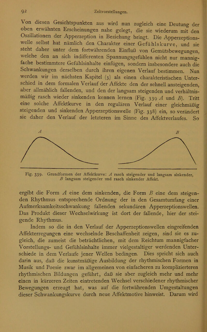 Von diesen Gesichtspunkten aus wird nun zugleich eine Deutung der oben erwähnten Erscheinungen nahe gelegt, die sie wiederum mit den Oszillationen der Apperzeption in Beziehung bringt. Die Apperzeptions- welle selbst hat nämlich den Charakter einer Gefühlskurve, und sie steht daher unter dem fortwährenden Einfluß von Gemütsbewegungen, welche den an sich indifferenten Spannungsgefühlen nicht nur mannig- fache bestimmtere Gefühlsinhalte einfügen, sondern insbesondere auch die Schwankungen derselben durch ihren eigenen Verlauf bestimmen. Nun werden wir im nächsten Kapitel (3) als einen charakteristischen Unter- schied in dem formalen Verlauf der Affekte den der sehnell ansteigenden, aber allmählich fallenden, und den der langsam steigenden und verhältnis- mäßig rasch wieder sinkenden kennen lernen (Fig. 339 A und B). Tritt eine solche Affektkurve in den regulären Verlauf einer gleichmäßig steigenden und sinkenden Apperzeptionswelle (Fig. 338) ein, so verändert sie daher den Verlauf der letzteren im Sinne des Afifektverlaufes. So A B Fig- 339- Grundformen der Affektkurve: A rasch steigender und langsam sinkender, B langsam steigender und rasch sinkender Affekt. ergibt die Form A eine dem sinkenden, die Form B eine dem steigen- den Rhythmus entsprechende Ordnung der in den Gesamtumfang einer Aufmerksamkeitsschwankung fallenden sekundären Apperzeptionswellen. Das Produkt dieser Wechselwirkung ist dort der fallende, hier der stei- gende Rhythmus. Indem so die in den Verlauf der Apperzeptionswellen eingreifenden Afifekterregungen eine wechselnde Beschaffenheit zeigen, sind sie es zu- gleich, die zumeist die beträchtlichen, mit dem Reichtum mannigfacher Vorstellungs- und Gefühlsinhalte immer vielgestaltiger werdenden Unter- schiede in dem Verlaufe jener Wellen bedingen. Dies spricht sich auch darin aus, daß die kunstmäßige Ausbildung der rhythmischen Formen in Musik und Poesie zwar im allgemeinen von einfacheren zu komplizierteren rhythmischen Bildungen geführt, daß sie aber zugleich mehr und mehr einen in kürzeren Zeiten eintretenden Wechsel verschiedener rhythmischer Bewegungen erzeugt hat, was auf die fortwährenden Umgestaltungen dieser Schwankungskurve durch neue Affektmotive hinweist. Darum wird